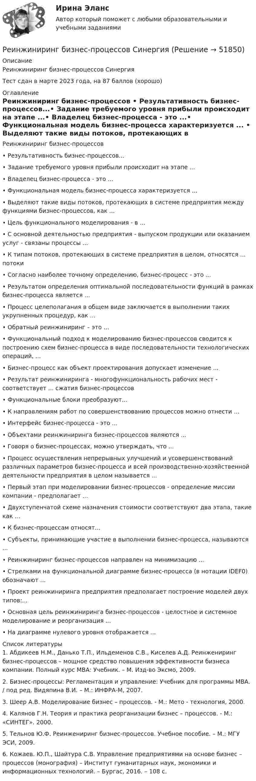     
            Описание
            Реинжиниринг бизнес-процессов СинергияТест сдан в марте 2023 года, на 87 баллов (хорошо) 
            Оглавление
            Реинжиниринг бизнес-процессов •	Результативность бизнес-процессов...•	Задание требуемого уровня прибыли происходит на этапе ...•	Владелец бизнес-процесса - это ...•	Функциональная модель бизнес-процесса характеризуется ... •	Выделяют такие виды потоков, протекающих в системе предприятия между функциями бизнес-процессов, как ... •	Цель функционального моделирования - в ...•	С основной деятельностью предприятия - выпуском продукции или оказанием услуг - связаны процессы ...•	К типам потоков, протекающих в системе предприятия в целом, относятся ... потоки•	Согласно наиболее точному определению, бизнес-процесс - это ...•	Результатом определения оптимальной последовательности функций в рамках бизнес-процесса является ...•	Процесс целеполагания в общем виде заключается в выполнении таких укрупненных процедур, как ...•	Обратный реинжиниринг – это …•	Функциональный подход к моделированию бизнес-процессов сводится к построению схем бизнес-процесса в виде последовательности технологических операций, ...•	Бизнес-процесс как объект проектирования допускает изменение ...•	Результат реинжиниринга - многофункциональность рабочих мест - соответствует ... сжатия бизнес-процессов•	Функциональные блоки преобразуют...•	К направлениям работ по совершенствованию процессов можно отнести …•	Интерфейс бизнес-процесса - это ...•	Объектами реинжиниринга бизнес-процессов являются ...•	Говоря о бизнес-процессах, можно утверждать, что ... •	Процесс осуществления непрерывных улучшений и усовершенствований различных параметров бизнес-процесса и всей производственно-хозяйственной деятельности предприятия в целом называется ...•	Первый этап при моделировании бизнес-процессов - определение миссии компании - предполагает ...•	Двухступенчатой схеме назначения стоимости соответствуют два этапа, такие как …•	К бизнес-процессам относят...•	Субъекты, принимающие участие в выполнении бизнес-процесса, называются ...•	Реинжиниринг бизнес-процессов направлен на минимизацию ...•	Стрелками на функциональной диаграмме бизнес-процесса (в нотации IDEF0) обозначают ...•	Проект реинжиниринга предприятия предполагает построение моделей двух типов:...•	Основная цель реинжиниринга бизнес-процессов - целостное и системное моделирование и реорганизация ...•	На диаграмме нулевого уровня отображается ...  
            Список литературы
            	1.  Абдикеев Н.М., Данько Т.П., Ильдеменов С.В., Киселев А.Д. Реинжениринг бизнес-процессов – мощное средство повышения эффективности бизнеса компании. Полный курс МВА: Учебник. – М. Изд-во Эксмо, 2009.	2.  Бизнес-процессы: Регламентация и управление: Учебник для программы МВА. / под ред. Видяпина В.И. – М.: ИНФРА-М, 2007.	3.  Шеер А.В. Моделирование бизнес – процессов. - М.: Мето - технология, 2000.	4.  Калянов Г.Н. Теория и практика реорганизации бизнес – процессов. - М.: «СИНТЕГ». 2000.	5.  Тельнов Ю.Ф. Реинжениринг бизнес-процессов. Учебное пособие. – М.: МГУ ЭСИ, 2009.	6.  Кожаев. Ю.П., Шайтура С.В. Управление предприятиями на основе бизнес – процессов (монография) – Институт гуманитарных наук, экономики и информационных технологий. – Бургас, 2016. – 108 с.
            
            
             Реинжиниринг бизнес-процессов / Реинжиниринг и управление бизнес-процессами (тест с ответами Синергия).Реинжиниринг бизнес-процессов СинергияРеинжиниринг бизнес-процессов СинергияРеинжиниринг бизнес-процессов тест ответы на вопросы СинергияРеинжиниринг бизнес-процессов тест Синергия ответы Реинжиниринг бизнес - процессов. Тест с ответами Синергия - 2022Реинжиниринг бизнес - процессов. Тест с ответами Синергия - 2022Результаты осуществления контроля соблюдения частным партнером условий соглашения оформляются ... о результатах контроляРезультаты решения задач по налогу на прибыль организацийРезьбовые соединенияРезьбу на стержне изображают сплошными основными линиями ...РЕЗЮМЕ ДЛЯ ПОСТУПЛЕНИЯРезюме должно отображать следующие основные качества, требуемые от сотрудникаРеинжиниринг бизнес-процессов (6 семестр) МФПУ Синергия
