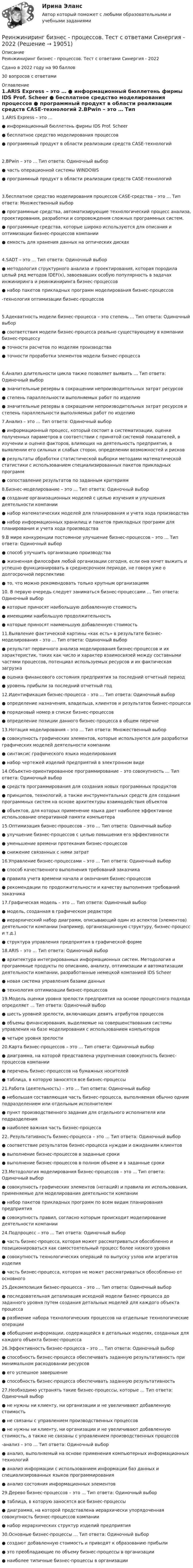     
          Описание
          Реинжиниринг бизнес - процессов. Тест с ответами Синергия - 2022Сдано в 2022 году на 90 баллов30 вопросов с ответами 
          Оглавление
          1.ARIS Express – это …  ● информационный бюллетень фирмы IDS Prof. Scheer ● бесплатное средство моделирования процессов ● программный продукт в области реализации средств CASE-технологий 2.BPwin – это … Тип ответа: Одиночный выбор ● часть операционной системы WINDOWS ● программный продукт в области реализации средств CASE-технологий 3.бесплатное средство моделирования процессов CASE-средства – это … Тип ответа: Множественный выбор ● программные средства, автоматизирующие технологический процесс анализа, проектирования, разработки и сопровождения сложных программных систем. ● программные средства, которые широко используются для описания и оптимизации бизнес-процессов компании ● емкость для хранения данных на оптических дисках 4.SADT – это … Тип ответа: Одиночный выбор ● методология структурного анализа и проектирования, которая породила целый ряд методов IDEF(x), завоевавших особую популярность в задачах инжиниринга и реинжиниринга бизнес-процессов ● набор пакетов прикладных программ моделирования бизнес-процессов -технология оптимизации бизнес-процессов 5.Адекватность модели бизнес-процесса – это степень … Тип ответа: Одиночный выбор ● соответствия модели бизнес-процесса реально существующему в компании бизнес-процессу ● точности расчетов по моделям производства ● точности проработки элементов модели бизнес-процесса 6.Анализ длительности цикла также позволяет выявить … Тип ответа: Одиночный выбор ● значительные резервы в сокращении непроизводительных затрат ресурсов ● степень параллельности выполняемых работ по изделию ● значительные резервы в сокращении непроизводительных затрат ресурсов и степень параллельности выполняемых работ по изделию 7.Анализ – это … Тип ответа: Одиночный выбор ● информационный процесс, который состоит в систематизации, оценке полученных параметров в соответствии с принятой системой показателей, в изучении и оценке факторов, влияющих на деятельность предприятия, в выявлении его сильных и слабых сторон, определении возможностей и рисков ● результаты обработки статистической выборки методами математической статистики с использованием специализированных пакетов прикладных программ ● сопоставление результатов по заданным критериям 8.Бизнес-моделирование – это … Тип ответа: Одиночный выбор ● создание организационных моделей с целью изучения и улучшения деятельности компании ● набор математических моделей для планирования и учета хода производства ● набор информационных хранилищ и пакетов прикладных программ для планирования и учета хода производства 9.В мире конкуренции постоянное улучшение бизнес-процессов – это … Тип ответа: Одиночный выбор ● способ улучшить организацию производства ● жизненная философия любой организации сегодня, если она хочет выжить и успешно функционировать в среднесрочном периоде, не говоря уже о долгосрочной перспективе ● то, что можно рекомендовать только крупным организациям10. В первую очередь следует заниматься бизнес-процессами … Тип ответа: Одиночный выбор ● которые приносят наибольшую добавленную стоимость ● имеющими наибольшую продолжительность ● которые приносят наименьшую добавленную стоимость 11.Выявление фактической картины «как есть» в результате бизнес-моделирования – это … Тип ответа: Одиночный выбор ● результат первичного анализа моделирования бизнес-процессов и их характеристик, таких как число и характер взаимосвязей между составными частями процессов, потенциал используемых ресурсов и их фактическая загрузка ● оценка финансового состояния предприятия за последний отчетный период ● уровень прибыли за последний отчетный год 12.Идентификация бизнес-процесса – это … Тип ответа: Одиночный выбор ● определение назначения, владельца, клиентов и результатов бизнес-процесса ● порядковый номер в списке бизнес-процессов ● определение позиции данного бизнес-процесса в общем перечне 13.Нотация моделирования – это … Тип ответа: Множественный выбор ● совокупность графических элементов, которые используются для разработки графических моделей деятельности компании ● синтаксис графического языка моделирования ● набор чертежей изделий предприятий в электронном виде 14.Объектно-ориентированное программирование – это совокупность … Тип ответа: Одиночный выбор ● средств программирования для создания новых программных продуктов ● принципов, технологий, а также инструментальных средств для создания программных систем на основе архитектуры взаимодействия объектов ● объектов, для которых применение языка дает наиболее эффективное использование оперативной памяти компьютера 15.Оптимизация бизнес-процессов – это … Тип ответа: Одиночный выбор ● улучшение бизнес-процессов с целью повышения его эффективности ● уменьшение времени протекания бизнес-процессов ● снижение связанных с ними затрат 16.Управление бизнес-процессами – это … Тип ответа: Одиночный выбор ● способ качественного выполнения требований заказчика ● правила учета времени начала и окончания бизнес-процессов ● рекомендации по продолжительности и качеству выполнения требований заказчика 17.Графическая модель – это … Тип ответа: Одиночный выбор ● модель, созданная в графическом редакторе ● иерархический набор диаграмм, описывающий один из аспектов (элементов) деятельности компании (например, организационную структуру, бизнес-процесс и т.д.) ● структура управления предприятия в графической форме 18.ARIS – это … Тип ответа: Одиночный выбор ● архитектура интегрированных информационных систем. Методология и программные продукты по описанию, анализу, оптимизации и автоматизации деятельности компании, разработанные немецкой компанией IDS Scheer ● новая система управления базами данных ● технология оптимизации бизнес-процессов 19.Модель оценки уровня зрелости предприятия на основе процессного подхода определяет … Тип ответа: Одиночный выбор ● шесть уровней зрелости, включающих девять атрибутов процессов ● объемы финансирования, выделяемые на совершенствования системы управления на базе моделирования с использованием компьютеров ● четыре уровня зрелости 20.Карта бизнес-процессов – это … Тип ответа: Одиночный выбор ● диаграмма, на которой представлена укрупненная совокупность бизнес-процессов компании ● перечень бизнес-процессов на бумажных носителей ● таблица, в которую заносятся все бизнес-процессы 21.Работа (деятельность) – это … Тип ответа: Одиночный выбор ● небольшая составляющая часть бизнес-процесса, выполняемая обычно одним подразделением или отдельным исполнителем ● пункт производственного задания для отдельного исполнителя или подразделения ● наиболее важная часть бизнес-процесса22. Результативность бизнес-процесса – это … Тип ответа: Одиночный выбор● соответствие результатов бизнес-процесса нуждам и ожиданиям клиентов ● выполнение бизнес-процессов в заданные сроки ● выполнение бизнес-процессов в полном объеме и в заданные сроки 23.Методология моделирования бизнес-процессов – это … Тип ответа: Одиночный выбор ● совокупность графических элементов (нотаций) и правила их использования, применяемые для моделирования деятельности компании ● набор пакетов прикладных программ по всем видам планирования предприятия ● совокупность правил, согласно которым происходит моделирование деятельности компании 24.Подпроцесс – это … Тип ответа: Одиночный выбор ● часть бизнес-процесса, которая может рассматриваться обособленно и позиционироваться как самостоятельный процесс более низкого уровня ● совокупность технологических операций по выпуску узлов или агрегатов изделия ● часть бизнес-процесса, которая не может рассматриваться обособленно от основного 25.Декомпозиция бизнес-процесса – это … Тип ответа: Одиночный выбор ● последовательная детализация исходной модели бизнес-процесса до заданного уровня путем создания детальных моделей для каждого объекта процесса ● разбиение набора технологических процессов на отдельные технологические операции ● обобщение информации, содержащейся в детальных моделях, созданных для каждого объекта бизнес-процесса 26.Эффективность бизнес-процесса – это … Тип ответа: Одиночный выбор ● способность бизнес-процесса обеспечивать заданную результативность при минимальном расходовании ресурсов ● его успешное завершение● способность бизнес-процесса обеспечивать заданную результативность 27.Необходимо устранять такие бизнес-процессы, которые … Тип ответа: Одиночный выбор ● не нужны ни клиенту, ни организации и не увеличивают добавленную стоимость ● не связаны с управлением производственных процессов ● не нужны ни клиенту, ни организации и не увеличивают добавленную стоимость, а также не связаны с управлением производственных процессов -анализ – это … Тип ответа: Одиночный выбор ● анализ, выполняемый на основе применения компьютерных информационных технологий ● анализ информации с использованием информации баз данных и специализированных языков программирования ● анализ состояния информационных элементов 29.Дерево бизнес-процессов – это … Тип ответа: Одиночный выбор ● таблица, в которую заносятся все бизнес-процессы ● диаграмма, на которой представлена иерархически упорядоченная совокупность бизнес-процессов компании ● набор иерархических структур изделий предприятия 30.Основные бизнес-процессы … Тип ответа: Одиночный выбор ● создают добавленную стоимость и приводят к образованию прибыли ● это преобладающие по объему бизнес-процессы в организации ● наиболее типичные бизнес-процессы в организации 
            
            
            Реинжиниринг бизнес - процессов. Тест с ответами Синергия - 2022Реинжиниринг бизнес - процессов. Тест с ответами Синергия - 2022  ⭐ Реинжиниринг и управление бизнес-процессами (все ответы на тест Синергия / МТИ / МосАП, август 2022)⭐ Реинжиниринг и управление бизнес-процессами (все ответы на тест Синергия / МТИ / МосАП, июль 2022)⭐ Реинжиниринг и управление бизнес-процессами (все ответы на тест Синергия / МТИ / МосАП, июнь 2022)⭐ Реинжиниринг и управление бизнес-процессами (все ответы на тест Синергия / МТИ / МосАП, ноябрь 2022)💯 Реинжиниринг и управление бизнес-процессами (все ответы на тест Синергия / МТИ / МосАП, февраль 2023)Реинжиниринг бизнес-процессов (6 семестр) МФПУ Синергия💯 Реинжиниринг бизнес-процессов (ответы на тест Синергия / МОИ / МТИ / МосАП, январь 2024) Реинжиниринг бизнес-процессов / Реинжиниринг и управление бизнес-процессами (тест с ответами Синергия).Реинжиниринг бизнес-процессов СинергияРеинжиниринг бизнес-процессов СинергияРеинжиниринг бизнес-процессов тест ответы на вопросы СинергияРеинжиниринг бизнес-процессов тест Синергия ответы 
