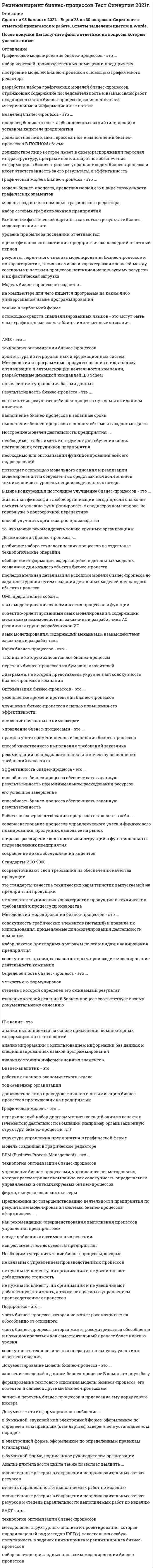    
          Описание
          Сдано на 93 баллов в 2021г. Скриншот с отметкой прилагается к работе. Ответы выделены цветом.После покупки Вы получите файл с ответами на вопросы которые указаны ниже: 
          Оглавление
          1.Нотация моделирования - это ... набор чертежей, изделий предприятий в электронном виде совокупность графических элементов, которые используются для разработки графических моделей деятельности компании синтаксис графического языка моделирования2.Графическое моделирование бизнес-процессов - это ... набор чертежей производственных помещении предприятия построение моделей бизнес-процессов с помощью графического редактора разработка набора графических моделей бизнес-процессов, отражающих содержание последовательность и взаимосвязи работ входящих в состав бизнес-процессов, их исполнителей материальные и информационные ПОТОКИ3.Функция - это... направление деятельности элемента организационной структуры ограниченнее по времени и пространстве математическое описание какой-либо деятельности направление деятельности элемента организационной структуры представляющее собой совокупность однородных операций (действий), выполняемых на постоянной основе4.Карта бизнес-процессов - это ... таблица в которую заносятся все бизнес-процессы перечень бизнес-процессов на бумажных носителей диаграмма, на которой представлена укрупненная совокупность бизнес-процессов компании5.Моделирование - это метод исследования объектов ... с использованием информационных моделей с использованием математических методов и компьютеров различной природы на их аналогах (моделях) (от лат. modulus - «мера образец норма») для определения или уточнения характеристик соответствующих или вновь конструируемых объектов6.Стандарты ИСО 9000... сосредоточивают свои требования на обеспечении качества продукции это стандарты качества технических характеристик выпускаемой на предприятии продукции не касаются технических характеристик продукции и технических требований к процессу производства7.Модель бизнес-процессов создается... на компьютере для чего пишется программа на каком либо универсальном языке программирования только в вербальной форме с помощью средств специализированных языков - это могут быть язык графики, язык схем таблицы или текстовые описания8.Владелец бизнес-процесса - это ... владелец большего пакета обыкновенных акций (или долей) в уставном капитале предприятия должностное лицо, заинтересованное в выполнении бизнес-процессов В ПОЛНОМ объеме должностное лицо которое имеет в своем распоряжении персонал инфраструктуру, программное и аппаратное обеспечение информацию о бизнес-процессе управляет ходом бизнес-процесса и несет ответственность за его результаты и эффективность9.Необходимо устранять такие бизнес-процессы, которые не связаны с управлением производственных процессов не нужны ни клиенту, ни организации и не увеличивают добавленную стоимость не нужны ни клиенту, ни организации и не увеличивают добавленную стоимость, а также не связаны с управлением производственных процессов10.Модель оценки уровня зрелости предприятия на основе процессного подхода определяет... шесть уровней зрелости, включающих девять атрибутов процессов объемы финансирования выделяемые на совершенствования системы управления на базе моделирования с использованием компьютеров четыре уровня зрелости11.Построение моделей деятельности предприятия ... необходимо, чтобы иметь инструмент для обучения вновь поступающих сотрудников предприятия необходимо для оптимизации функционирования всех его подразделений позволяет с помощью модельного описания и реализации моделирования на современных средствах вычислительной техники снизить уровень непроизводительных потерь12.Основные бизнес-процессы ... создают добавленную стоимость и приводят к образованию прибыли хз это преобладающие по объему бизнес-процессы в организации наиболее типичные бизнес-процессы в организации13.Бизнес-аналитик - это ... работник планово-экономического отдела топ-менеджер организации должностное лицо проводящее анализ и оптимизацию бизнес-процессов протекающих на предприятии14.Бизнес-моделирование - это ... набор математических моделей для планирования и учета хода производства создание организационных моделей с целые изучения и улучшения деятельности компании набор информационных хранилищ и пакетов прикладных программ для планирования и учета хода производства15.Выявление фактической картины «как есть» в результате бизнес-моделирования - это уровень прибыли за последний отчетный год оценка финансового состояния предприятия за последний отчетный период результат первичного анализа моделирования бизнес-процессов и их характеристик, таких как число и характер взаимосвязей между составными частями процессов потенциал используемых ресурсов и их фактическая загрузка16.Определенность бизнес-процесса - это ... четкость его формулировок степень с которой определен его ожидаемый результат степень с которой реальный бизнес-процесс соответствует своему документальному описанию17.Адекватность модели бизнес-процесса - это степень ... точности проработки элементов модели бизнес-процесса соответствия модели бизнес-процесса реально существующему в компании бизнес-процессу точности расчетов по моделям производства18.Графическая модель - это ... иерархический набор диаграмм описывающий один из аспектов (элементов) деятельности компании (например организационную структуру, бизнес-процесс и тд.) структура управления предприятия в графической ферме модель созданная в графическом редакторе19.Реинжиниринг бизнес-процессов - это ... регулярное перепроектирование бизнес-процессов через промежутки времени, задаваемые руководством предприятия по специальному плану    фундаментальное переосмысление и радикальное перепроектирование бизнес-процессов предприятии для достижения резких, скачкообразных улучшении в основных актуальных показателях их деятельности (стоимость, качество услуги и темпы)    перепроектирование 6изнес-процесов предприятии для достижения постепенного улучшения их деятельности20.Подпроцесс - это ... часть бизнес-процесса, которая не может рассматриваться обособленно от основного    часть бизнес-процесса, которая может рассматриваться обособленно и позиционироваться как самостоятельный процесс более низкого уровня совокупность технологических операции по выпуску узлов или агрегатов изделия21.CASE-средства - это ... программное средства автоматизирующие технологический процесс анализа проектирования разработки и сопровождения сложных программных систем. емкость для хранения данных на оптических дисках программные средства которые широко используются для описания и оптимизации бизнес-процессов компании22.Работа (деятельность) - это ... пункт производственного задания для отдельного исполнителя иди подразделения наиболее важная часть бизнес-процесса небольшая составляющая часть бизнес-процесса, выполняема» обычно одним подразделением или отдельным исполнителем23.Методология IDEF0 - это ... последняя версия графического языка описания функциональных систем SADT       методология функционального моделирования руководящий документ Госстандарта РФ «Методология функционального моделирования IDEF0»24.BPwin - это ... программный продукт в области реализации средств CASE-технологии бесплатное средство моделирования процессов часть операционной системы WINDOWS25.Оптимизация бизнес-процессов - это ... сравнительно небольшие изменения, направленные на улучшение существующих бизнес-процессов сокращение количества бизнес-процессов за счет ликвидации дублирующих процессов радикальные изменения, направленные на улучшение существующих бизнес-процессов26.ARIS Express - это ... программный продукт е области реализации средств CASE-технологии информационный бюллетень фирмы IDS Prof.Scheer бесплатное средство моделирования процессов27.Перепроизводство продукции ... не играет принципиальной роли в общем количестве экономических потерь хз это один из самых значимых источников экономических потерь дает возможность продать больше продукции на рынке28.Результативность бизнес-процесса - это ... соответствие результатов бизнес-процесса нуждам и ожиданиям клиентов выполнение бизнес-процессов в заданные сроки выполнение бизнес-процессов в полном объеме и в заданные сроки29.Анализ длительности цикла также позволяет выявить ... значительные резервы в сокращении непроизводительных затрат ресурсов степень параллельности выполняемых работ по изделию значительные резервы в сокращении непроизводительных затрат ресурсов и степень параллельности выполняемых работ по изделию30.Идентификация бизнес-процесса - это ... порядковый номер в списке бизнес-процессов определение назначения. владельца, клиентов и результатов бизнес-процесса определение позиции данного бизнес-процесса в общем перечне31.ARIS - это ... технология оптимизации бизнес-процессов архитектура интегрированных информационных систем. Методология и программные продукты по описанию, анализу, оптимизации и автоматизации деятельности компании, разработанные немецкой компанией IDS Scheer новая система управления базами данных32.Предложения по совершенствованию деятельности предприятия по результатам моделирования системы бизнес-процессов оформляются ... как рекомендации совершенствования выполнения процессов управления предприятием в виде найденных оптимальных решении как регламентные документы предприятия33.Объектно-ориентированное программирование - это совокупность ... средств программирования для создания новых программных продуктов принципов, технологий, а также инструментальных средств для создания программных систем на основе архитектуры взаимодействия объектов объектов, для которых применение языка дает наиболее эффективное использование оперативной памяти компьютера34.В мире конкуренции постоянное улучшение бизнес-процессов - это ... жизненная философия любой организации сегодня, если она хочет выжить и успешно функционировать в среднесрочном периоде, не говоря уже о долгосрочной перспективе способ улучшить организацию производства то, что можно рекомендовать только крупным организациям35.Эффективность бизнес-процесса - это ... способность бизнес-процесса обеспечивать заданную результативность при минимальном расходовании ресурсов его успешное завершение способность бизнес-процесса обеспечивать заданную результативность36.SADT - это... технология оптимизации бизнес-процессов методология структурного анализа и проектирования, которая породила целый ряд методов IDEF(x). завоевавших особую популярность в задачах инжиниринга и реинжиниринга бизнес-процессов набор пакетов прикладных программ моделирования бизнес-процессов37.BPM (Business Process Management) - это ... технология оптимизации бизнес-процессов управление бизнес-процессами, управленческая методология, которая рассматривает компанию как совокупность определяемых управляемых и оптимизируемых бизнес-процессов фирма, выпускающая компьютеры38.Графическая модель бизнес-процесса - это ... модель бизнес-процесса, представляющая его в виде совокупности графических элементов модель, созданная с помощью графического редактора набор сетевых графиков заказов предприятия39.Документирование модели бизнес-процесса - это ... занесение сведений о данном бизнес-процессе В компьютерную базу формирование текстового описания модели бизнеса-процесса. его объектов и связей с другими бизнес-процессами запись в перечень бизнес-процессов и присвоение ему порядкового номера40.Оптимизация бизнес-процессов - это ... уменьшение времени протекания бизнес-процессов улучшение бизнес-процессов с целью повышения его эффективности снижение связанных с ними затрат41.Управление бизнес-процессами - это ... правила учета времени начала и окончания бизнес-процессов способ качественного выполнения требований заказчика рекомендации по продолжительности и качеству выполнения требований заказчика42.Анализ - это... результаты обработки статистической выборки методами математической статистики с использованием специализированных пакетов прикладных программ информационный процесс который состоит в систематизации, оценке полученных параметров в соответствии с принятой системой показателей, в изучении и сценке факторов, влияющих на деятельность предприятия, в выявлении его сильных и слабых сторон, определении возможностей и рисков сопоставление результатов по заданным критериям43.Работы по совершенствованию процессов включают в себя ... совершенствование процессов управленческого учета и финансового планирования, продукции, вывода ее на рынок широкое расширение должностных инструкций в функциональных подразделениях предприятия сокращение цикла обслуживания клиентов44.UML представляет собой ... язык моделирования экономических процессов и функции объектно-ориентированный язык моделирования, содержащий механизмы взаимодействия заказчика и разработчика АС. различных групп разработчиков ИС язык моделирования, содержащий механизмы взаимодействия заказчика и разработчика45.Декомпозиция бизнес-процесса -… разбиение набора технологических процессов на отдельные технологические операции обобщение информации, содержащейся в детальных моделях, созданных для каждого объекта бизнес-процесса последовательная детализация исходной модели бизнес-процесса до заданного уровня путем создания детальных моделей для каждого объекта процесса.46.Методология моделирования бизнес-процессов - это ... совокупность графических элементов (нотаций) и правила их использования, применяемые для моделирования деятельности компании набор пакетов прикладных программ по всем видам планирования предприятия совокупность правил, согласно которым происходит моделирование деятельности компании47.IT-анализ - это анализ, выполняемый на основе применения компьютерных информационных технологий анализ информации с использованием информации баз данных и специализированных языков программирования анализ состояния информационных элементов48.Документ – это информационное сообщение … в бумажной, звуковой или электронной форме, оформленное по определенным правилам (стандартам), заверенное в установленном порядке в электронной форме, оформленное по определенным правилам (стандартам) в бумажной форме, подписанное руководителем организации 
            
            
            Реинжиниринг бизнес-процессов.Тест Синергия 2021г. (Сборник 48 вопросов)Реинжиниринг бизнес-процессов (тест с ответами Синергия)Реинжиниринг и управление бизнес-процессами.Моделирование бизнес-процессов (ответы Синергия). РЕЗУЛЬТАТ 80 БАЛЛОВ, БАЗА 45 ВОПРОСОВРеинжиниринг и управление бизнес-процессами тест ответы на вопросы СинергияРеинжиниринг и управление бизнес-процессами (тест Синергия) Сборник ответовРеинжиниринг и управление бизнес-процессами (тест с ответами Синергия)«Рейганомика» как экономическая политика правительства США в семидесятых годах основывалась на …Резерв времени работы в методе критического пути (МКП) представляет собой время, …Резонансом в колебательном контуре называется явление, при котором... Результатами, какого анализа являются: информация о потребности в оборудовании, материальных и трудовых ресурсах, сведения об их фактическом наличии степени выполнения плана за предшествующие периоды и т. п.?Результат какого сравнения называется индексом?Результатом внешней политики Екатерины II …Реинжиниринг бизнес - процессов. Ответы на тест Синергия. 2021Реинжиниринг бизнес-процессов тест ответы на вопросы Синергия