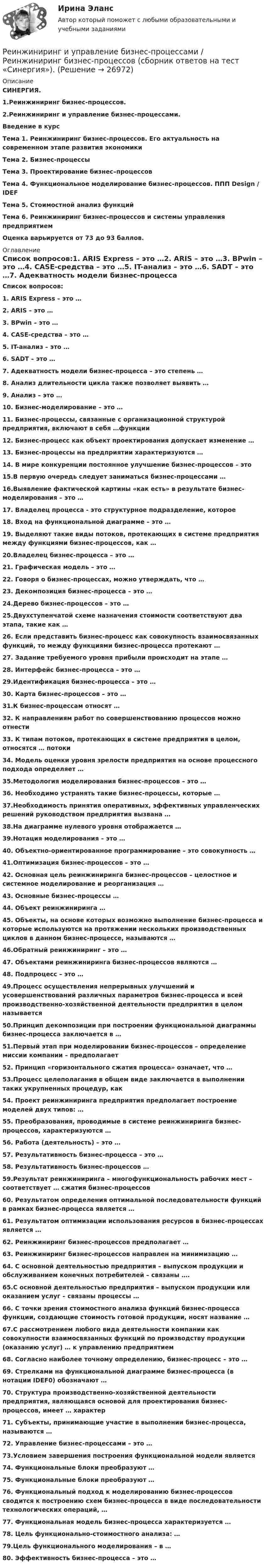      
          Описание
          СИНЕРГИЯ.1.Реинжиниринг бизнес-процессов.2.Реинжиниринг и управление бизнес-процессами. Введение в курсТема 1. Реинжиниринг бизнес-процессов. Его актуальность на современном этапе развития экономикиТема 2. Бизнес-процессыТема 3. Проектирование бизнес–процессовТема 4. Функциональное моделирование бизнес-процессов. ППП Design / IDEFТема 5. Стоимостной анализ функцийТема 6. Реинжиниринг бизнес-процессов и системы управления предприятиемОценка варьируется от 73 до 93 баллов. 
          Оглавление
          Список вопросов:1. ARIS Express – это …2. ARIS – это …3. BPwin – это …4. CASE-средства – это …5. IT-анализ – это …6. SADT – это …7. Адекватность модели бизнес-процесса – это степень …8. Анализ длительности цикла также позволяет выявить …9. Анализ – это …10. Бизнес-моделирование – это …11. Бизнес-процессы, связанные с организационной структурой предприятия, включают в себя …функции12. Бизнес-процесс как объект проектирования допускает изменение …13. Бизнес-процессы на предприятии характеризуются …14. В мире конкуренции постоянное улучшение бизнес-процессов – это 15.В первую очередь следует заниматься бизнес-процессами …16.Выявление фактической картины «как есть» в результате бизнес-моделирования – это …17. Владелец процесса - это структурное подразделение, которое18. Вход на функциональной диаграмме – это …19. Выделяют такие виды потоков, протекающих в системе предприятия между функциями бизнес-процессов, как …20.Владелец бизнес-процесса – это …21. Графическая модель – это …22. Говоря о бизнес-процессах, можно утверждать, что …23. Декомпозиция бизнес-процесса – это …24.Дерево бизнес-процессов – это …25.Двухступенчатой схеме назначения стоимости соответствуют два этапа, такие как …26. Если представить бизнес-процесс как совокупность взаимосвязанных функций, то между функциями бизнес-процесса протекают …27. Задание требуемого уровня прибыли происходит на этапе …28. Интерфейс бизнес-процесса – это …29.Идентификация бизнес-процесса – это …30. Карта бизнес-процессов – это …31.К бизнес-процессам относят …32. К направлениям работ по совершенствованию процессов можно отнести 33. К типам потоков, протекающих в системе предприятия в целом, относятся … потоки34. Модель оценки уровня зрелости предприятия на основе процессного подхода определяет …35.Методология моделирования бизнес-процессов – это …36. Необходимо устранять такие бизнес-процессы, которые …37.Необходимость принятия оперативных, эффективных управленческих решений руководством предприятия вызвана …38.На диаграмме нулевого уровня отображается …39.Нотация моделирования – это …40. Объектно-ориентированное программирование – это совокупность …41.Оптимизация бизнес-процессов – это …42. Основная цель реинжиниринга бизнес-процессов – целостное и системное моделирование и реорганизация …43. Основные бизнес-процессы …44. Объект реинжиниринга …45. Объекты, на основе которых возможно выполнение бизнес-процесса и которые используются на протяжении нескольких производственных циклов в данном бизнес-процессе, называются …46.Обратный реинжиниринг – это …47. Объектами реинжиниринга бизнес-процессов являются …48. Подпроцесс – это …49.Процесс осуществления непрерывных улучшений и усовершенствований различных параметров бизнес-процесса и всей производственно-хозяйственной деятельности предприятия в целом называется 50.Принцип декомпозиции при построении функциональной диаграммы бизнес-процесса заключается в …51.Первый этап при моделировании бизнес-процессов – определение миссии компании – предполагает 52. Принцип «горизонтального сжатия процесса» означает, что …53.Процесс целеполагания в общем виде заключается в выполнении таких укрупненных процедур, как 54. Проект реинжиниринга предприятия предполагает построение моделей двух типов: …55. Преобразования, проводимые в системе реинжиниринга бизнес-процессов, характеризуются …56. Работа (деятельность) – это …57. Результативность бизнес-процесса – это …58. Результативность бизнес-процессов …59.Результат реинжиниринга – многофункциональность рабочих мест – соответствует … сжатия бизнес-процессов60. Результатом определения оптимальной последовательности функций в рамках бизнес-процесса является …61. Результатом оптимизации использования ресурсов в бизнес-процессах является …62. Реинжиниринг бизнес-процессов предполагает …63. Реинжиниринг бизнес-процессов направлен на минимизацию …64. С основной деятельностью предприятия – выпуском продукции и обслуживанием конечных потребителей – связаны ….65.С основной деятельностью предприятия – выпуском продукции или оказанием услуг – связаны процессы …66. С точки зрения стоимостного анализа функций бизнес-процесса функции, создающие стоимость готовой продукции, носят название …67.С рассмотрением любого вида деятельности компании как совокупности взаимосвязанных функций по производству продукции (оказанию услуг) … к управлению предприятием68. Согласно наиболее точному определению, бизнес-процесс – это …69. Стрелками на функциональной диаграмме бизнес-процесса (в нотации IDEF0) обозначают …70. Структура производственно-хозяйственной деятельности предприятия, являющаяся основой для проектирования бизнес-процессов, имеет … характер71. Субъекты, принимающие участие в выполнении бизнес-процесса, называются …72. Управление бизнес-процессами – это …73.Условием завершения построения функциональной модели является 74. Функциональные блоки преобразуют …75. Функциональные блоки преобразуют …76. Функциональный подход к моделированию бизнес-процессов сводится к построению схем бизнес-процесса в виде последовательности технологических операций, …77. Функциональная модель бизнес-процесса характеризуется …78. Цель функционально-стоимостного анализа: …79.Цель функционального моделирования – в …80. Эффективность бизнес-процесса – это … 
            
            
            Реинжиниринг и управление бизнес-процессами ответы Синергия (100 баллов тесты МФПУ)Реинжиниринг и управление бизнес-процессами / Реинжиниринг бизнес-процессов (сборник ответов на тест «Синергия»).Реинжиниринг и управление бизнес-процессами / Реинжиниринг бизнес-процессов (тест с ответами «Синергия»).Реинжиниринг и управление бизнес-процессами тест ответы на вопросы Синергияреинжиниринг и управление бизнес-процессами тест с ответами синергияРеинжиниринг и управление бизнес-процессами (тест с ответами Синергия/МОИ/ МТИ)Реинжиниринг как важнейший инструмент радикальной перестройки бизнеса сущность, основные этапыРеинжиниринг бизнес - процессов. Тест с ответами Синергия - 2022  ⭐ Реинжиниринг и управление бизнес-процессами (все ответы на тест Синергия / МТИ / МосАП, август 2022)⭐ Реинжиниринг и управление бизнес-процессами (все ответы на тест Синергия / МТИ / МосАП, июль 2022)⭐ Реинжиниринг и управление бизнес-процессами (все ответы на тест Синергия / МТИ / МосАП, июнь 2022)⭐ Реинжиниринг и управление бизнес-процессами (все ответы на тест Синергия / МТИ / МосАП, ноябрь 2022)💯 Реинжиниринг и управление бизнес-процессами (все ответы на тест Синергия / МТИ / МосАП, февраль 2023)Реинжиниринг и управление бизнес-процессами МФПУ Синергия (зачет)