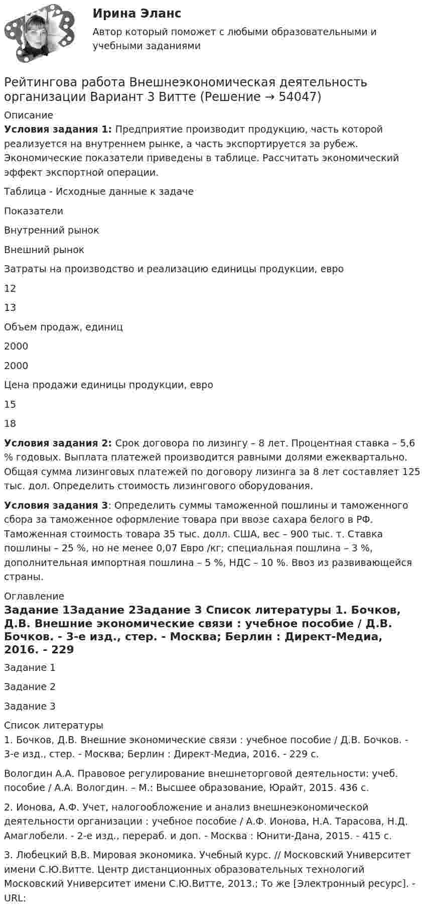      
            Описание
            Условия задания 1: Предприятие производит продукцию, часть которой реализуется на внутреннем рынке, а часть экспортируется за рубеж. Экономические показатели приведены в таблице. Рассчитать экономический эффект экспортной операции.	Таблица - Исходные данные к задачеПоказателиВнутренний рынокВнешний рынокЗатраты на производство и реализацию единицы продукции, евро1213Объем продаж, единиц20002000Цена продажи единицы продукции, евро1518Условия задания 2: Срок договора по лизингу – 8 лет. Процентная ставка – 5,6 % годовых. Выплата платежей производится равными долями ежеквартально. Общая сумма лизинговых платежей по договору лизинга за 8 лет составляет 125 тыс. дол. Определить стоимость лизингового оборудования.Условия задания 3: Определить суммы таможенной пошлины и таможенного сбора за таможенное оформление товара при ввозе сахара белого в РФ. Таможенная стоимость товара 35 тыс. долл.  США, вес – 900 тыс. т. Ставка пошлины – 25 %, но не менее 0,07 Евро /кг; специальная пошлина – 3 %, дополнительная импортная пошлина – 5 %, НДС – 10 %. Ввоз из развивающейся страны. 
            Оглавление
            Задание 1Задание 2Задание 3 
            Список литературы
            1. Бочков, Д.В. Внешние экономические связи : учебное пособие / Д.В. Бочков. - 3-е изд., стер. - Москва; Берлин : Директ-Медиа, 2016. - 229 с.Вологдин А.А. Правовое регулирование внешнеторговой деятельности: учеб. пособие / А.А. Вологдин. – М.: Высшее образование, Юрайт, 2015. 436 с.         2. Ионова, А.Ф. Учет, налогообложение и анализ внешнеэкономической деятельности организации : учебное пособие / А.Ф. Ионова, Н.А. Тарасова, Н.Д. Амаглобели. - 2-е изд., перераб. и доп. - Москва : Юнити-Дана, 2015. - 415 с.	3. Любецкий В.В. Мировая экономика. Учебный курс. // Московский Университет имени С.Ю.Витте. Центр дистанционных образовательных технологий Московский Университет имени С.Ю.Витте, 2013.; То же [Электронный ресурс]. - URL: 
            
            
            … рейтинги − вторая категория рейтинговых оценок страховых компанийРейтингова работа Внешнеэкономическая деятельность организации Вариант 3 ВиттеРейтинговаря работа по дисциплине «Информационные технологии в юридической деятельности». Вариант 5Рейтинговая. Административное право. Витте. В7рейтинговая витте гражданское праворейтинговая витте Информационные технологии в юридической деятельностирейтинговая витте Конституционное правоРеинжиниринг и управление бизнес-процессами ответы Синергия (100 баллов тесты МФПУ)Реинжиниринг и управление бизнес-процессами / Реинжиниринг бизнес-процессов (сборник ответов на тест «Синергия»).Реинжиниринг и управление бизнес-процессами / Реинжиниринг бизнес-процессов (тест с ответами «Синергия»).Реинжиниринг и управление бизнес-процессами тест ответы на вопросы Синергияреинжиниринг и управление бизнес-процессами тест с ответами синергияРеинжиниринг и управление бизнес-процессами (тест с ответами Синергия/МОИ/ МТИ)Реинжиниринг как важнейший инструмент радикальной перестройки бизнеса сущность, основные этапы