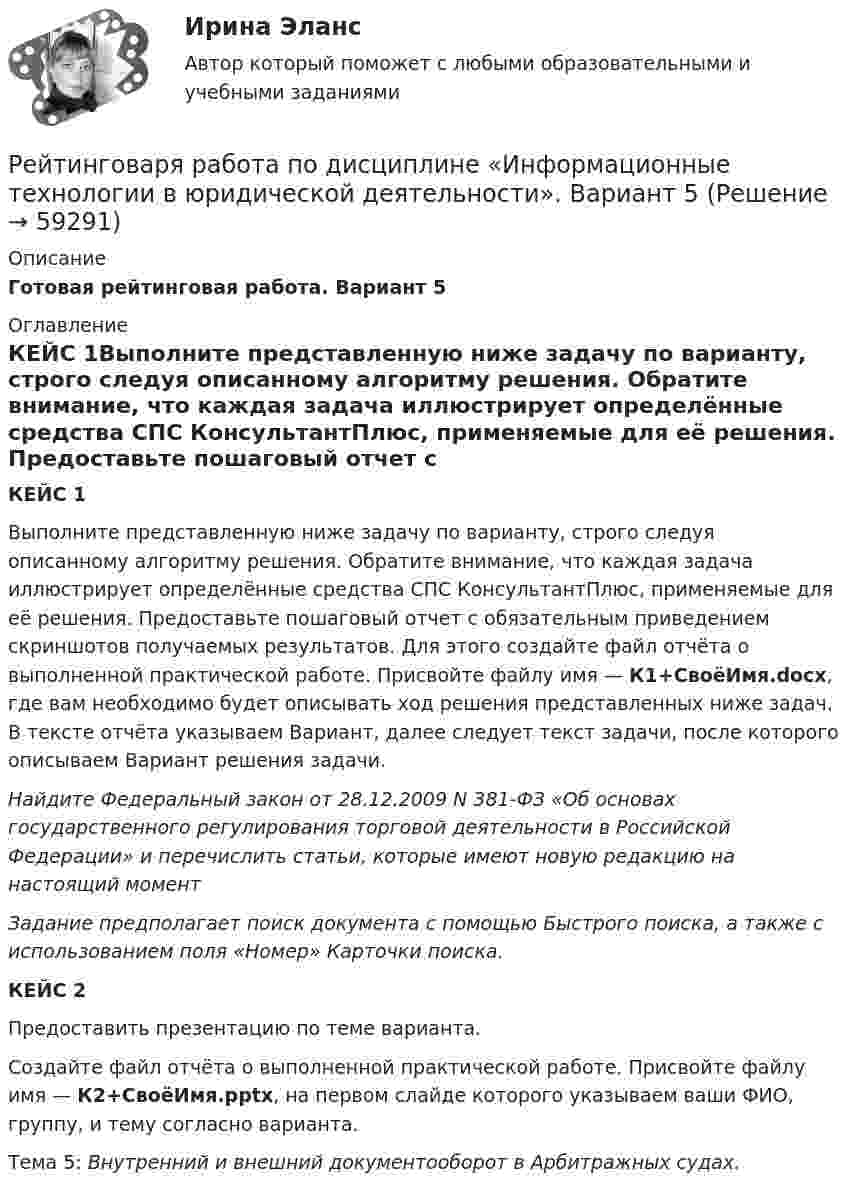     
            Описание
            Готовая рейтинговая работа. Вариант 5 
            Оглавление
            КЕЙС 1Выполните представленную ниже задачу по варианту, строго следуя описанному алгоритму решения. Обратите внимание, что каждая задача иллюстрирует определённые средства СПС КонсультантПлюс, применяемые для её решения. Предоставьте пошаговый отчет с обязательным приведением скриншотов получаемых результатов. Для этого создайте файл отчёта о выполненной практической работе. Присвойте файлу имя — К1+СвоёИмя.docx, где вам необходимо будет описывать ход решения представленных ниже задач. В тексте отчёта указываем Вариант, далее следует текст задачи, после которого описываем Вариант решения задачи.Найдите Федеральный закон от 28.12.2009 N 381-ФЗ «Об основах государственного регулирования торговой деятельности в Российской Федерации» и перечислить статьи, которые имеют новую редакцию на настоящий моментЗадание предполагает поиск документа с помощью Быстрого поиска, а также с использованием поля «Номер» Карточки поиска.КЕЙС 2 Предоставить презентацию по теме варианта.Создайте файл отчёта о выполненной практической работе. Присвойте файлу имя — К2+СвоёИмя.pptx, на первом слайде которого указываем ваши ФИО, группу, и тему согласно варианта.Тема 5: Внутренний и внешний документооборот в Арбитражных судах.  
            
            
            Рейтингова работа Внешнеэкономическая деятельность организации Вариант 3 ВиттеРейтинговаря работа по дисциплине «Информационные технологии в юридической деятельности». Вариант 5Рейтинговая. Административное право. Витте. В7рейтинговая витте гражданское праворейтинговая витте Информационные технологии в юридической деятельностирейтинговая витте Конституционное праворейтинговая витте Конституционное правоРеинжиниринг и управление бизнес-процессами / Реинжиниринг бизнес-процессов (сборник ответов на тест «Синергия»).Реинжиниринг и управление бизнес-процессами / Реинжиниринг бизнес-процессов (тест с ответами «Синергия»).Реинжиниринг и управление бизнес-процессами тест ответы на вопросы Синергияреинжиниринг и управление бизнес-процессами тест с ответами синергияРеинжиниринг и управление бизнес-процессами (тест с ответами Синергия/МОИ/ МТИ)Реинжиниринг как важнейший инструмент радикальной перестройки бизнеса сущность, основные этапыРеинтеграция представляет собой ... в гражданстве.