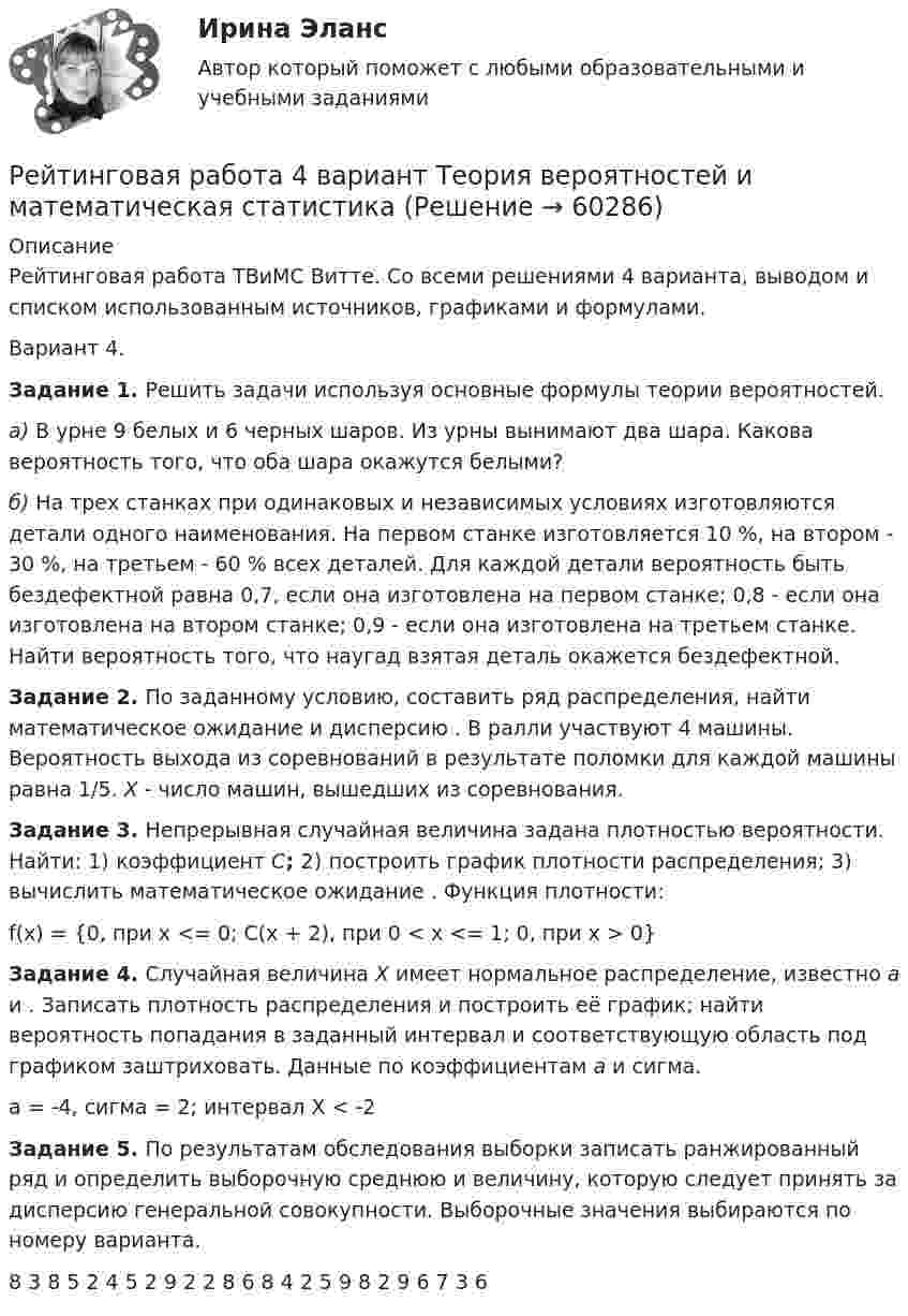     
            Описание
            Рейтинговая работа ТВиМС Витте. Со всеми решениями 4 варианта, выводом и списком использованным источников, графиками и формулами.Вариант 4.  Задание 1.   Решить задачи используя основные формулы теории вероятностей. а) В урне 9 белых и 6 черных шаров. Из урны вынимают два шара. Какова вероятность того, что оба шара окажутся белыми? б) На трех станках при одинаковых и независимых условиях изготовляются детали одного наименования. На первом станке изготовляется 10 %, на втором - 30 %, на третьем - 60 % всех деталей. Для каждой детали вероятность быть бездефектной равна 0,7, если она изготовлена на первом станке; 0,8 - если она изготовлена на втором станке; 0,9 - если она изготовлена на третьем станке. Найти вероятность того, что наугад взятая деталь окажется бездефектной. Задание 2. По заданному условию, составить ряд распределения, найти математическое ожидание  и дисперсию . В ралли участвуют 4 машины. Вероятность выхода из соревнований в результате поломки для каждой машины равна 1/5. X - число машин, вышедших из соревнования. Задание 3. Непрерывная случайная величина задана плотностью вероятности. Найти: 1) коэффициент C; 2) построить график плотности распределения; 3) вычислить математическое ожидание . Функция плотности:f(x) = {0, при x <= 0; C(x + 2), при 0 < x <= 1; 0, при x > 0} Задание 4. Случайная величина X имеет нормальное распределение, известно a и . Записать плотность распределения и построить её график; найти вероятность попадания в заданный интервал и соответствующую область под графиком заштриховать. Данные по коэффициентам a и сигма.a = -4, сигма = 2; интервал X < -2 Задание 5. По результатам обследования выборки записать ранжированный ряд и определить выборочную среднюю и величину, которую следует принять за дисперсию генеральной совокупности. Выборочные значения выбираются по номеру варианта.8 3 8 5 2 4 5 2 9 2 2 8 6 8 4 2 5 9 8 2 9 6 7 3 6   
            
            
            рейтинговая витте Уголовный процессРейтинговая работа 4 вариант Теория вероятностей и математическая статистикаРейтинговая работа №1, ИнвестицииРейтинговая работа Web-программирование МУИВ (им Витте) 7 вариант П-РРейтинговая работа Алгоритмизация и программирование Вариант 2 ВиттеРейтинговая работа Анализ хозяйственной деятельности  Витте 9 Вариант Ш-ЩРейтинговая работа аудит 1_витте_вариант 1рейтинговая витте Конституционное праворейтинговая витте Конституционное праворейтинговая витте Конституционное праворейтинговая Витте Конституционное праворейтинговая витте математикарейтинговая витте Международное частное праворейтинговая витте Предпринимательское право