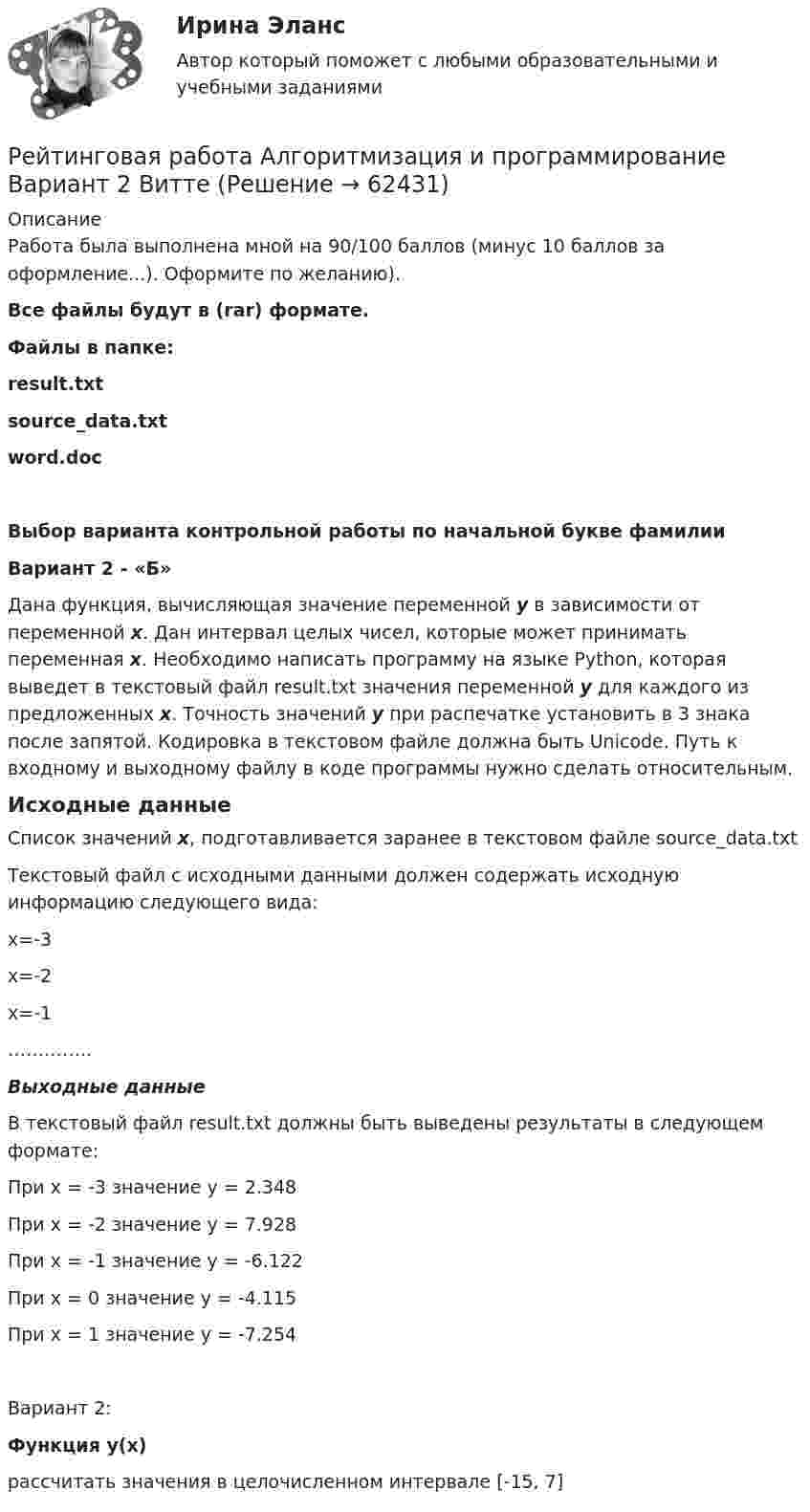     
            Описание
            Работа была выполнена мной на 90/100 баллов (минус 10 баллов за оформление...). Оформите по желанию). Все файлы будут в (rar) формате. Файлы в папке:result.txtsource_data.txtword.doc Выбор варианта контрольной работы по начальной букве фамилии Вариант 2 - «Б»	Дана функция, вычисляющая значение переменной y в зависимости от переменной x. Дан интервал целых чисел, которые может принимать переменная x. Необходимо написать программу на языке Python, которая выведет в текстовый файл result.txt значения переменной y для каждого из предложенных x. Точность значений у при распечатке установить в 3 знака после запятой. Кодировка в текстовом файле должна быть Unicode. Путь к входному и выходному файлу в коде программы нужно сделать относительным.	Исходные данныеСписок значений x, подготавливается заранее в текстовом файле source_data.txtТекстовый файл с исходными данными должен содержать исходную информацию следующего вида:x=-3x=-2x=-1…………..  Выходные данныеВ текстовый файл result.txt должны быть выведены результаты в следующем формате: При x = -3 значение y = 2.348При x = -2 значение y = 7.928При x = -1 значение y = -6.122При x = 0 значение y = -4.115При x = 1 значение y = -7.254Вариант 2:Функция y(x)	рассчитать значения в целочисленном интервале [-15, 7]   
            
            
            Рейтинговая работа Web-программирование МУИВ (им Витте) 7 вариант П-РРейтинговая работа Алгоритмизация и программирование Вариант 2 ВиттеРейтинговая работа Анализ хозяйственной деятельности  Витте 9 Вариант Ш-ЩРейтинговая работа аудит 1_витте_вариант 1Рейтинговая работа Аудит часть 2 Витте Вариант 2 Г-ЁРейтинговая работа Базы данных Вариант 3Рейтинговая работа Базы данных Витте Вариант 6  «Е», «Н», «Ц».  «Авиапассажирские перевозки»   «Рейсы»   «Самолеты»   «Продажи»рейтинговая Витте Конституционное праворейтинговая витте математикарейтинговая витте Международное частное праворейтинговая витте Предпринимательское правоРЕЙТИНГОВАЯ ВИТТЕ Уголовно праворейтинговая витте Уголовный процессРейтинговая работа 4 вариант Теория вероятностей и математическая статистика