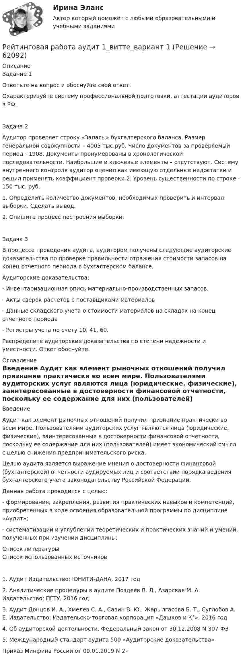      
            Описание
            Задание 1Ответьте на вопрос и обоснуйте свой ответ.Охарактеризуйте систему профессиональной подготовки, аттестации аудиторов в РФ.Задача 2Аудитор проверяет строку «Запасы» бухгалтерского баланса. Размер генеральной совокупности – 4005 тыс.руб. Число документов за проверяемый период - 1908. Документы пронумерованы в хронологической последовательности. Наибольшие и ключевые элементы – отсутствуют. Систему внутреннего контроля аудитор оценил как имеющую отдельные недостатки и решил применять коэффициент проверки 2. Уровень существенности по строке – 150 тыс. руб.1. Определить количество документов, необходимых проверить и интервал выборки. Сделать вывод.2. Опишите процесс построения выборки.Задача 3В процессе проведения аудита, аудитором получены следующие аудиторские доказательства по проверке правильности отражения стоимости запасов на конец отчетного периода в бухгалтерском балансе. Аудиторские доказательства:- Инвентаризационная опись материально-производственных запасов.- Акты сверок расчетов с поставщиками материалов- Данные складского учета о стоимости материалов на складах на конец отчетного периода- Регистры учета по счету 10, 41, 60.Распределите аудиторские доказательства по степени надежности и уместности. Ответ обоснуйте. 
            Оглавление
            Введение     Аудит как элемент рыночных отношений получил признание практически во всем мире. Пользователями аудиторских услуг являются лица (юридические, физические), заинтересованные в достоверности финансовой отчетности, поскольку ее содержание для них (пользователей) имеет экономический смысл с целью снижения предпринимательского риска. Целью аудита является выражение мнения о  достоверности финансовой (бухгалтерской) отчетности аудируемых лиц и соответствии порядка ведения бухгалтерского учета законодательству Российской Федерации. Данная работа проводится с целью:- формирования, закрепления, развития практических навыков и компетенций, приобретенных в ходе освоения образовательной программы по дисциплине «Аудит»; - систематизации и углублении теоретических и практических знаний и умений, полученных при изучении дисциплины; 
            Список литературы
            Список использованных источников1. Аудит Издательство: ЮНИТИ-ДАНА, 2017 год 2. Аналитические процедуры в аудите Поздеев В. Л., Азарская М. А. Издательство: ПГТУ, 2016 год 3. Аудит Донцов И. А., Хмелев С. А., Савин В. Ю., Жарылгасова Б. Т., Суглобов А. Е. Издательство: Издательско-торговая корпорация «Дашков и К°», 2016 год 4. Об аудиторской деятельности. Федеральный закон от 30.12.2008 N 307-ФЗ 5. Международный стандарт аудита 500 «Аудиторские доказательства» Приказ Минфина России от 09.01.2019 N 2н 
            
            
            Рейтинговая работа Анализ хозяйственной деятельности  Витте 9 Вариант Ш-ЩРейтинговая работа аудит 1_витте_вариант 1Рейтинговая работа Аудит часть 2 Витте Вариант 2 Г-ЁРейтинговая работа Базы данных Вариант 3Рейтинговая работа Базы данных Витте Вариант 6  «Е», «Н», «Ц».  «Авиапассажирские перевозки»   «Рейсы»   «Самолеты»   «Продажи»Рейтинговая работа бухгалтерские информационные системыРейтинговая работа Бухгалтерский учет и анализ 2 Вариант 2рейтинговая витте Международное частное праворейтинговая витте Предпринимательское правоРЕЙТИНГОВАЯ ВИТТЕ Уголовно праворейтинговая витте Уголовный процессРейтинговая работа 4 вариант Теория вероятностей и математическая статистикаРейтинговая работа №1, ИнвестицииРейтинговая работа Web-программирование МУИВ (им Витте) 7 вариант П-Р