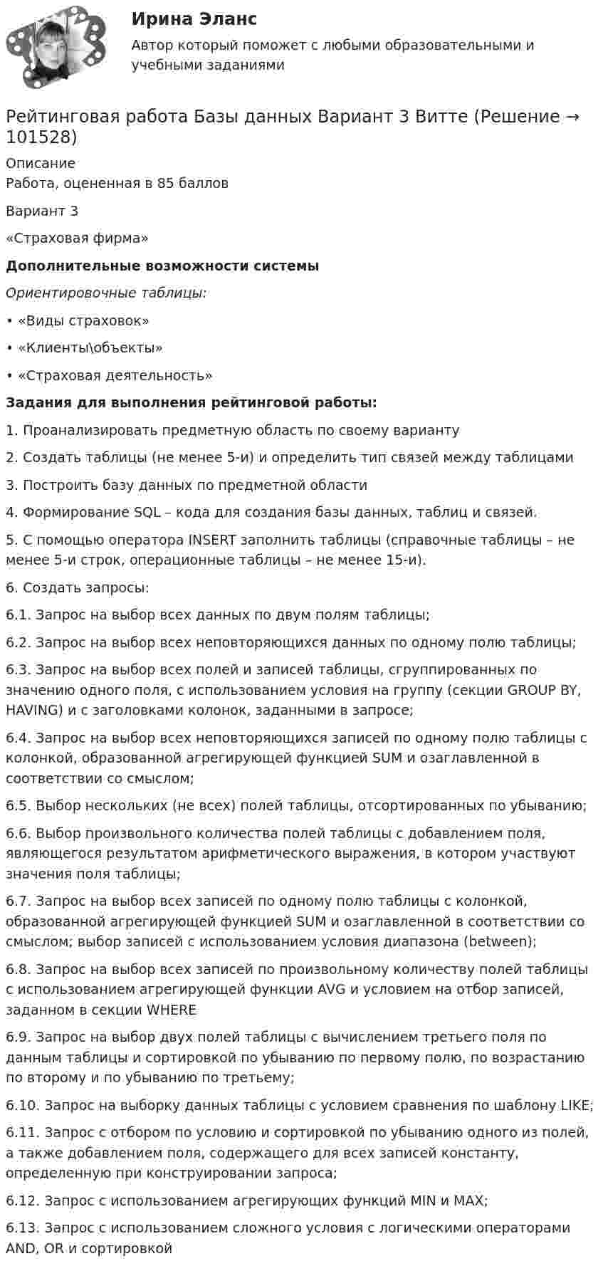       
            Описание
            Работа, оцененная в 85 балловВариант 3«Страховая фирма»Дополнительные возможности системыОриентировочные таблицы:• «Виды страховок»• «Клиенты\объекты»• «Страховая деятельность»Задания для выполнения рейтинговой работы:1. Проанализировать предметную область по своему варианту2. Создать таблицы (не менее 5-и) и определить тип связей между таблицами3. Построить базу данных по предметной области4. Формирование SQL – кода для создания базы данных, таблиц и связей.5. С помощью оператора INSERT заполнить таблицы (справочные таблицы – не менее 5-и строк, операционные таблицы – не менее 15-и).6. Создать запросы:6.1. Запрос на выбор всех данных по двум полям таблицы;6.2. Запрос на выбор всех неповторяющихся данных по одному полю таблицы;6.3. Запрос на выбор всех полей и записей таблицы, сгруппированных по значению одного поля, с использованием условия на группу (секции GROUP BY, HAVING) и с заголовками колонок, заданными в запросе;6.4. Запрос на выбор всех неповторяющихся записей по одному полю таблицы с колонкой, образованной агрегирующей функцией SUM и озаглавленной в соответствии со смыслом;6.5. Выбор нескольких (не всех) полей таблицы, отсортированных по убыванию;6.6. Выбор произвольного количества полей таблицы с добавлением поля, являющегося результатом арифметического выражения, в котором участвуют значения поля таблицы;6.7. Запрос на выбор всех записей по одному полю таблицы с колонкой, образованной агрегирующей функцией SUM и озаглавленной в соответствии со смыслом; выбор записей с использованием условия диапазона (between);6.8. Запрос на выбор всех записей по произвольному количеству полей таблицы с использованием агрегирующей функции AVG и условием на отбор записей, заданном в секции WHERE6.9. Запрос на выбор двух полей таблицы с вычислением третьего поля по данным таблицы и сортировкой по убыванию по первому полю, по возрастанию по второму и по убыванию по третьему;6.10. Запрос на выборку данных таблицы с условием сравнения по шаблону LIKE;6.11. Запрос с отбором по условию и сортировкой по убыванию одного из полей, а также добавлением поля, содержащего для всех записей константу, определенную при конструировании запроса;6.12. Запрос с использованием агрегирующих функций MIN и MAX;6.13. Запрос с использованием сложного условия с логическими операторами AND, OR и сортировкой   