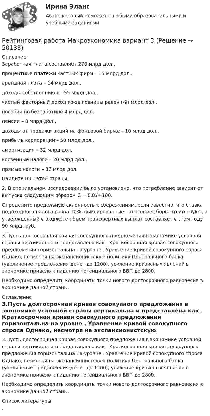      
            Описание
            	Заработная плата составляет 270 млрд дол.,	процентные платежи частных фирм – 15 млрд дол.,	арендная плата – 14 млрд дол.,	доходы собственников - 55 млрд дол.,	чистый факторный доход из-за границы равен (-9) млрд дол.,	пособия по безработице 4 млрд дол,	пенсии – 8 млрд дол.,	доходы от продажи акций на фондовой бирже – 10 млрд дол.,	прибыль корпораций – 50 млрд дол.,	амортизация – 32 млрд дол,	косвенные налоги – 20 млрд дол.,	прямые налоги – 37 млрд дол.	Найдите ВВП этой страны. 	2. В специальном исследовании было установлено, что потребление зависит от выпуска следующим образом С = 0,8Y+100.Определите предельную склонность к сбережениям, если известно, что ставка подоходного налога равна 10%, фиксированные налоговые сборы отсутствуют, а утвержденный в бюджете объем трансфертных выплат составляет в этом году 90 млрд. руб. 	3.Пусть долгосрочная кривая совокупного предложения в экономике условной страны вертикальна и представлена как . Краткосрочная кривая совокупного предложения горизонтальна на уровне . Уравнение кривой совокупного спроса Однако, несмотря на экспансионистскую политику Центрального банка (увеличение предложения денег до 1200), усиление кризисных явлений в экономике привело к падению потенциального ВВП до 2800.Необходимо определить координаты точки нового долгосрочного равновесия в экономике данной страны. 
            Оглавление
             	3.Пусть долгосрочная кривая совокупного предложения в экономике условной страны вертикальна и представлена как . Краткосрочная кривая совокупного предложения горизонтальна на уровне . Уравнение кривой совокупного спроса Однако, несмотря на экспансионистскую политику Центрального банка (увеличение предложения денег до 1200), усиление кризисных явлений в экономике привело к падению потенциального ВВП до 2800.Необходимо определить координаты точки нового долгосрочного равновесия в экономике данной страны. 
            Список литературы
            .
            
            
            Рейтинговая работа КриминалистикаРейтинговая работа Макроэкономика вариант 3Рейтинговая работа_Макроэкономика. Часть 2_вариант_6Рейтинговая работа математика. Витте. 1 вариант (100/100) Рейтинговая работа математика. Витте. 2 вариант (100/100)Рейтинговая работа математика. Витте. 3 вариант (100/100)Рейтинговая работа математика. Витте. 4 вариант (100/100)Рейтинговая работа Дискретная математика Вариант 1Рейтинговая работа Инвестиции Вариант 1 ВиттеРейтинговая работа инвестиции витте вариант 1 Рейтинговая работа Исследование операций и методы оптимизации Вариант 1Рейтинговая работа Конституционное право Вариант 1Рейтинговая работа Конституционное право Вариант 2Рейтинговая работа Контрольная работа