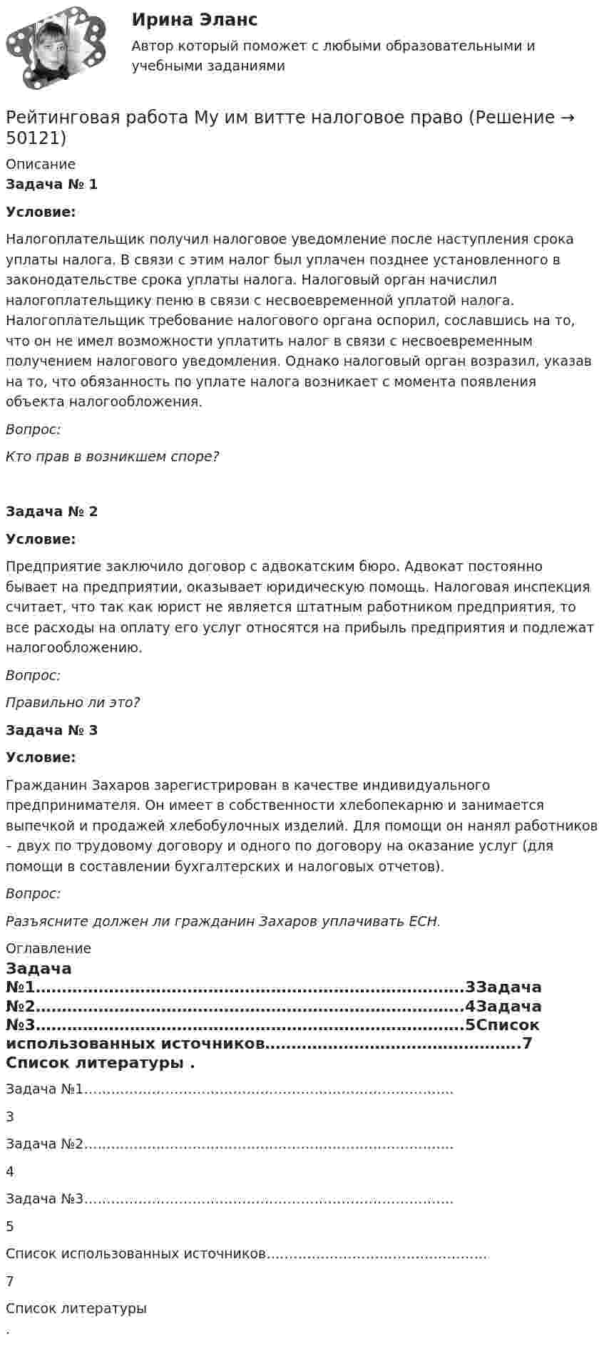      
            Описание
             Задача № 1 Условие:	Налогоплательщик получил налоговое уведомление после наступления срока уплаты налога. В связи с этим налог был уплачен позднее установленного в законодательстве срока уплаты налога. Налоговый орган начислил налогоплательщику пеню в связи с несвоевременной уплатой налога. Налогоплательщик требование налогового органа оспорил, сославшись на то, что он не имел возможности уплатить налог в связи с несвоевременным получением налогового уведомления. Однако налоговый орган возразил, указав на то, что обязанность по уплате налога возникает с момента появления объекта налогообложения. Вопрос: Кто прав в возникшем споре? Задача № 2 Условие:	Предприятие заключило договор с адвокатским бюро. Адвокат постоянно бывает на предприятии, оказывает юридическую помощь. Налоговая инспекция считает, что так как юрист не является штатным работником предприятия, то все расходы на оплату его услуг относятся на прибыль предприятия и подлежат налогообложению.  Вопрос: Правильно ли это? Задача № 3 Условие:	Гражданин Захаров зарегистрирован в качестве индивидуального предпринимателя. Он имеет в собственности хлебопекарню и занимается выпечкой и продажей хлебобулочных изделий. Для помощи он нанял работников – двух по трудовому договору и одного по договору на оказание услуг (для помощи в составлении бухгалтерских и налоговых отчетов). Вопрос: Разъясните должен ли гражданин Захаров уплачивать ЕСН. 
            Оглавление
             Задача №1……………………………………………………………………….3Задача №2……………………………………………………………………….4Задача №3……………………………………………………………………….5Список использованных источников………………………………………….7  
            Список литературы
            .
            
            
            Рейтинговая работа МУ им. Витте. Борьба с преступлениями в сфере экономики. Вариант № 3.Рейтинговая работа Му им витте налоговое право Рейтинговая работа. Оплата труда Вариант 3 буква В ВиттеРейтинговая работа. Основы учета и налогообложения. Задачи. Факультет экономики и финансов. ВАРИАНТ 5 задание 1, 2Рейтинговая работа Оценка бизнеса Вариант 1Рейтинговая работа по Арбитражному процессу / ВИТТЕ/ 2 вариантРейтинговая работа по Гражданскому праву / ВИТТЭ / 3 вариантРейтинговая работа математика. Витте. 5 вариант (100/100)Рейтинговая работа математика. Витте. 6 вариант (100/100)Рейтинговая работа математика Витте. 8 вариант. 2022 (100/100)Рейтинговая работа Математическая логика и теория автоматов Вариант 5 – «М», «Н», «О» ВИТТЕРейтинговая работа Математическая логика и теория автоматов Вариант 6 – «П», «Р», «С» ВИТТЕРейтинговая работа Математическая логика и теория автоматов Вариант 9 – «Ш», «Щ», «Э»  ВИТТЕрейтинговая работа   Международное частное право витте