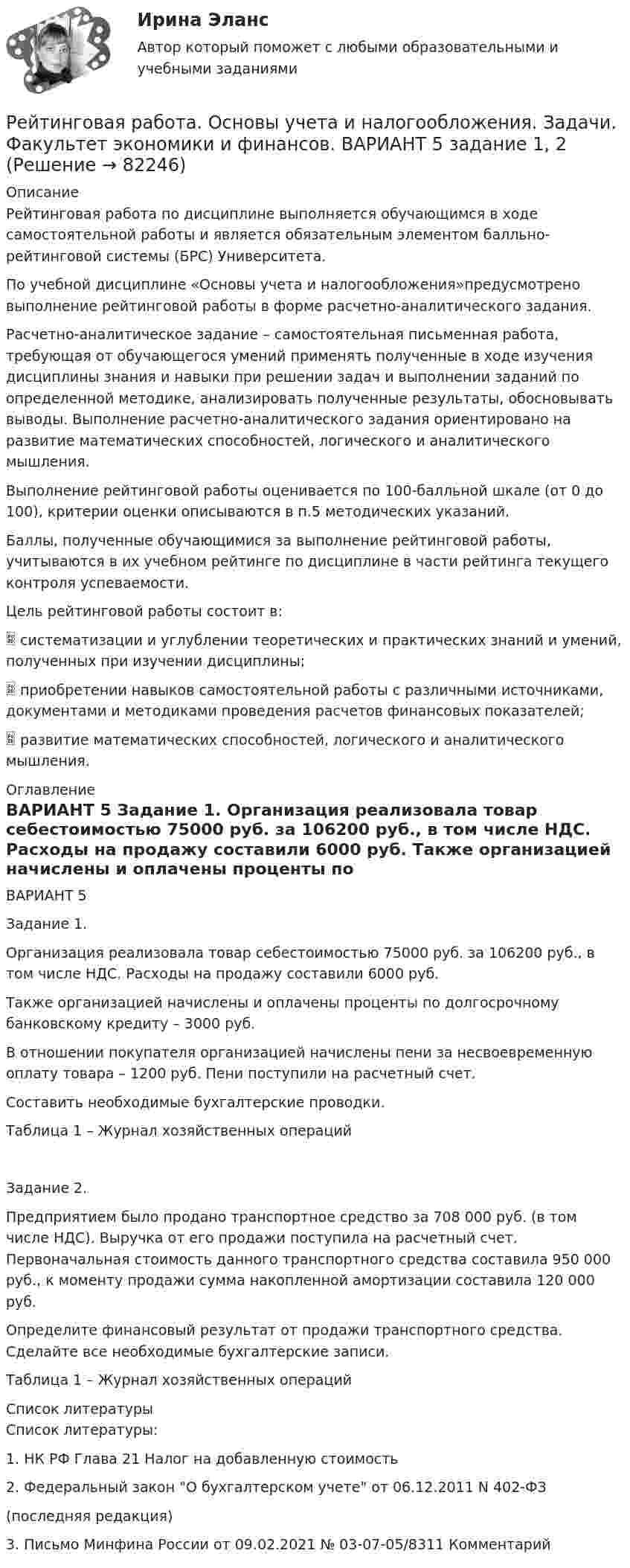      
            Описание
            Рейтинговая работа по дисциплине выполняется обучающимся в ходе самостоятельной работы и является обязательным элементом балльно-рейтинговой системы (БРС) Университета.
По учебной дисциплине «Основы учета и налогообложения»предусмотрено выполнение рейтинговой работы в форме расчетно-аналитического задания.
Расчетно-аналитическое задание – самостоятельная  письменная работа, требующая от обучающегося умений применять полученные в ходе изучения дисциплины знания и навыки при решении задач и выполнении заданий по определенной методике, анализировать полученные результаты, обосновывать выводы. Выполнение расчетно-аналитического задания ориентировано на развитие математических способностей, логического и аналитического мышления.
Выполнение рейтинговой работы оценивается по 100-балльной шкале (от 0 до 100), критерии оценки описываются в п.5 методических указаний.
Баллы, полученные обучающимися за выполнение рейтинговой работы, учитываются в их учебном рейтинге по дисциплине в части рейтинга текущего контроля успеваемости.
Цель рейтинговой работы состоит в:
	систематизации и углублении теоретических и практических знаний и умений, полученных при изучении дисциплины;
	приобретении навыков самостоятельной работы с различными источниками, документами и методиками проведения расчетов финансовых показателей;
	развитие математических способностей, логического и аналитического мышления. 
            Оглавление
            ВАРИАНТ 5

Задание 1.

Организация реализовала товар себестоимостью 75000 руб. за 106200 руб., в том числе НДС. Расходы на продажу составили 6000 руб.
Также организацией начислены и оплачены проценты по долгосрочному банковскому кредиту – 3000 руб.
В отношении покупателя организацией начислены пени за несвоевременную оплату товара – 1200 руб. Пени поступили на расчетный счет.
Составить необходимые бухгалтерские проводки.

Таблица 1 – Журнал хозяйственных операцийЗадание 2.

Предприятием было продано транспортное средство за 708 000 руб. (в том числе НДС). Выручка от его продажи поступила на расчетный счет. Первоначальная стоимость данного транспортного средства составила 950 000 руб., к моменту продажи сумма накопленной амортизации составила 120 000 руб. 
Определите финансовый результат от продажи транспортного средства. Сделайте все необходимые бухгалтерские записи.

Таблица 1 – Журнал хозяйственных операций  
            Список литературы
            Список литературы:

1. НК РФ Глава 21 Налог на добавленную стоимость
2. Федеральный закон О бухгалтерском учете от 06.12.2011 N 402-ФЗ
(последняя редакция)
3. Письмо Минфина России от 09.02.2021 № 03-07-05/8311 Комментарий
 
            
            
            Рейтинговая работа. Оплата труда Вариант 3 буква В ВиттеРейтинговая работа. Основы учета и налогообложения. Задачи. Факультет экономики и финансов. ВАРИАНТ 5 задание 1, 2Рейтинговая работа Оценка бизнеса Вариант 1Рейтинговая работа по Арбитражному процессу / ВИТТЕ/ 2 вариантРейтинговая работа по Гражданскому праву / ВИТТЭ / 3 вариантРейтинговая работа по дисциплине Гражданский процесс /ВИТТЭ/ 3 вариантРейтинговая работа  по дисциплине  Макроэкономика Витте 21 вариантРейтинговая работа математика Витте. 8 вариант. 2022 (100/100)Рейтинговая работа Математическая логика и теория автоматов Вариант 5 – «М», «Н», «О» ВИТТЕРейтинговая работа Математическая логика и теория автоматов Вариант 6 – «П», «Р», «С» ВИТТЕРейтинговая работа Математическая логика и теория автоматов Вариант 9 – «Ш», «Щ», «Э»  ВИТТЕрейтинговая работа   Международное частное право виттеРейтинговая работа МУ им. Витте. Борьба с преступлениями в сфере экономики. Вариант №2.Рейтинговая работа МУ им. Витте. Борьба с преступлениями в сфере экономики. Вариант № 3.