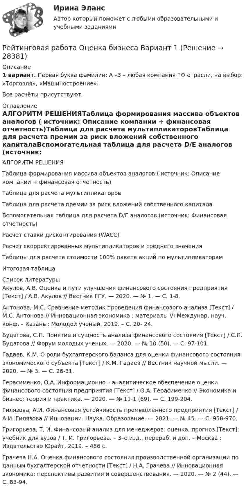      
          Описание
          1 вариант. Первая буква фамилии: А –З – любая компания РФ отрасли, на выбор: «Торговля», «Машиностроение».Все расчёты присутствуют. 
          Оглавление
          АЛГОРИТМ РЕШЕНИЯТаблица формирования массива объектов аналогов ( источник: Описание компании + финансовая отчетность)Таблица для расчета мультипликаторовТаблица для расчета премии за риск вложений собственного капиталаВспомогательная таблица для расчета D/E аналогов (источник: Финансовая отчетность)Расчет ставки дисконтирования (WACC)Расчет скорректированных мультипликаторов и среднего значенияТаблицы для расчета стоимости 100% пакета акций по мультипликаторамИтоговая таблица 
          Список литературы
          Акулов, А.В. Оценка и пути улучшения финансового состояния предприятия [Текст] / А.В. Акулов // Вестник ГГУ. — 2020. — № 1. — С. 1-8. Антонова, М.С. Сравнение методик проведения финансового анализа [Текст] / М.С. Антонова // Инновационная экономика : материалы VI Междунар. науч. конф. – Казань : Молодой ученый, 2019. – С. 20- 24. Будагова, С.П. Понятие и сущность анализа финансового состояния [Текст] / С.П. Будагова // Форум молодых ученых. — 2020. — № 10 (50). — С. 97-101. Гадаев, К.М. О роли бухгалтерского баланса для оценки финансового состояния экономического субъекта [Текст] / К.М. Гадаев // Вестник научной мысли. — 2020. — № 3. — С. 26-31. Герасименко, О.А. Информационно – аналитическое обеспечение оценки финансового состояния предприятия [Текст] / О.А. Герасименко // Экономика и бизнес: теория и практика. — 2020. — № 11-1 (69). — С. 199-204. Гилязова, А.И. Финансовая устойчивость промышленного предприятия [Текст] / А.И. Гилязова // Инновации. Наука. Образование. — 2021. — № 45. — С. 958-970. Григорьева, Т. И. Финансовый анализ для менеджеров: оценка, прогноз [Текст]: учебник для вузов / Т. И. Григорьева. – 3–е изд., перераб. и доп. – Москва : Издательство Юрайт, 2019. – 486 с. Грачева Н.А. Оценка финансового состояния производственной организации по данным бухгалтерской отчетности [Текст] / Н.А. Грачева // Инновационная экономика: перспективы развития и совершенствования. — 2020. — № 2 (44). — С. 83-94.
            
            
            Рейтинговая работа. Основы учета и налогообложения. Задачи. Факультет экономики и финансов. ВАРИАНТ 5 задание 1, 2Рейтинговая работа Оценка бизнеса Вариант 1Рейтинговая работа по Арбитражному процессу / ВИТТЕ/ 2 вариантРейтинговая работа по Гражданскому праву / ВИТТЭ / 3 вариантРейтинговая работа по дисциплине Гражданский процесс /ВИТТЭ/ 3 вариантРейтинговая работа  по дисциплине  Макроэкономика Витте 21 вариантРейтинговая работа по дисциплине Предпринимательское право /ВИТТЭ/ 1 вариантРейтинговая работа Математическая логика и теория автоматов Вариант 5 – «М», «Н», «О» ВИТТЕРейтинговая работа Математическая логика и теория автоматов Вариант 6 – «П», «Р», «С» ВИТТЕРейтинговая работа Математическая логика и теория автоматов Вариант 9 – «Ш», «Щ», «Э»  ВИТТЕрейтинговая работа   Международное частное право виттеРейтинговая работа МУ им. Витте. Борьба с преступлениями в сфере экономики. Вариант №2.Рейтинговая работа МУ им. Витте. Борьба с преступлениями в сфере экономики. Вариант № 3.Рейтинговая работа Му им витте налоговое право 