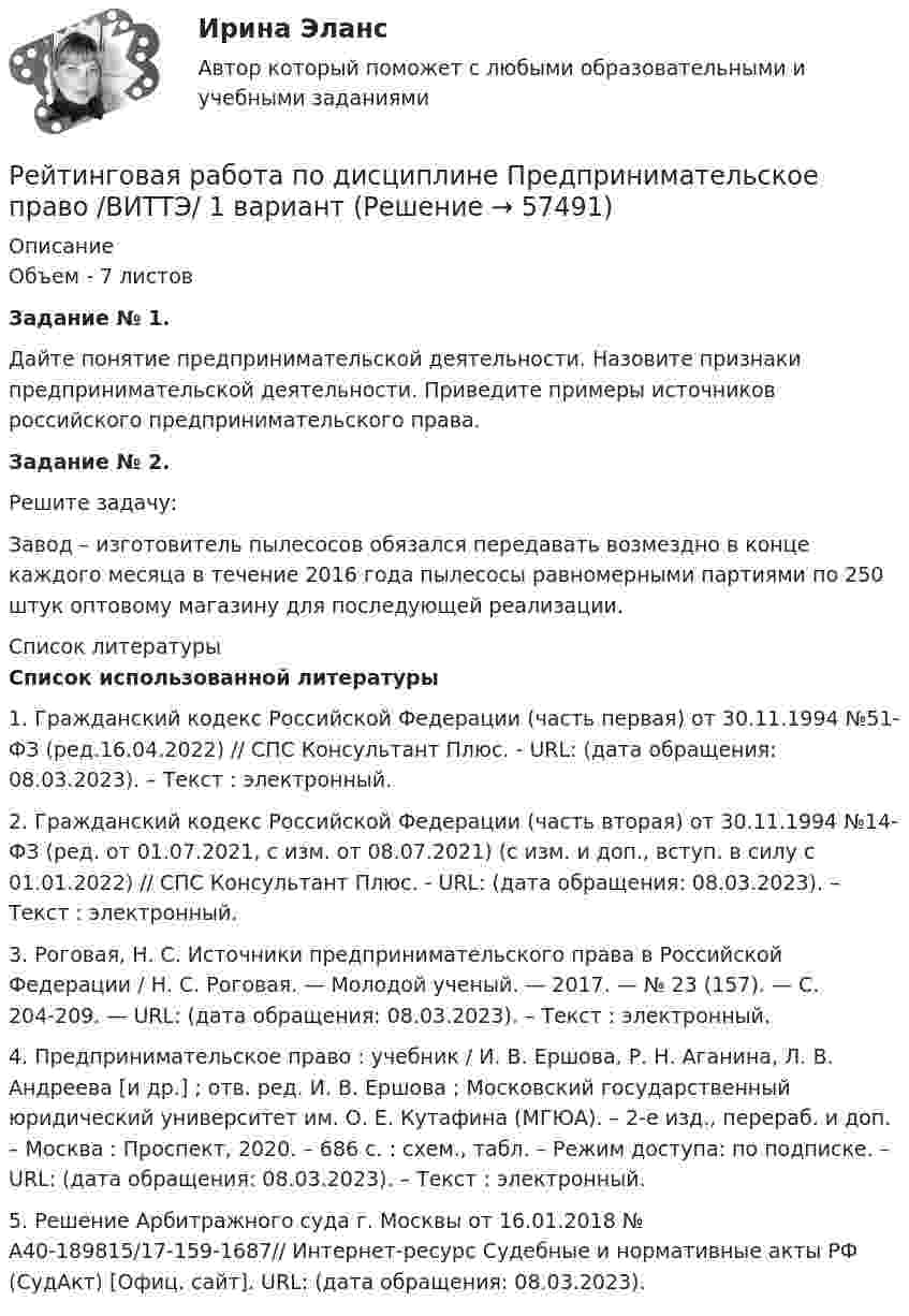      
            Описание
            Объем - 7 листовЗадание № 1. Дайте понятие предпринимательской деятельности. Назовите признаки предпринимательской деятельности. Приведите примеры источников российского предпринимательского права. Задание № 2. Решите задачу:Завод – изготовитель пылесосов обязался передавать возмездно в конце каждого месяца в течение 2016 года пылесосы равномерными партиями по 250 штук оптовому магазину для последующей реализации.  
            Список литературы
             Список использованной литературы	1. Гражданский кодекс Российской Федерации (часть первая) от 30.11.1994 №51-ФЗ (ред.16.04.2022) // СПС Консультант Плюс. - URL:  (дата обращения: 08.03.2023). – Текст : электронный.	2. Гражданский кодекс Российской Федерации (часть вторая) от 30.11.1994 №14-ФЗ  (ред. от 01.07.2021, с изм. от 08.07.2021) (с изм. и доп., вступ. в силу с 01.01.2022) // СПС Консультант Плюс. - URL:  (дата обращения: 08.03.2023). – Текст : электронный.	3. Роговая, Н. С. Источники предпринимательского права в Российской Федерации / Н. С. Роговая. — Молодой ученый. — 2017. — № 23 (157). — С. 204-209. — URL:  (дата обращения: 08.03.2023). – Текст : электронный.	4. Предпринимательское право : учебник / И. В. Ершова, Р. Н. Аганина, Л. В. Андреева [и др.] ; отв. ред. И. В. Ершова ; Московский государственный юридический университет им. О. Е. Кутафина (МГЮА). – 2-е изд., перераб. и доп. – Москва : Проспект, 2020. – 686 с. : схем., табл. – Режим доступа: по подписке. – URL:  (дата обращения: 08.03.2023). – Текст : электронный.	5. Решение Арбитражного суда г. Москвы от 16.01.2018 № А40-189815/17-159-1687// Интернет-ресурс Судебные и нормативные акты РФ (СудАкт) [Офиц. сайт]. URL:  (дата обращения: 08.03.2023). 
            
            
            Рейтинговая работа  по дисциплине  Макроэкономика Витте 21 вариантРейтинговая работа по дисциплине Предпринимательское право /ВИТТЭ/ 1 вариантРейтинговая работа по дисциплине Предпринимательское право /ВИТТЭ/ 2 вариантРейтинговая работа по предмету Альтернативное урегулирование споров / ВИТТЕ/ 1 вариантРейтинговая работа по предмету Договорное право / ВИТТЕ/ 3 вариантРейтинговая работа по ПСО / ВИТТЭ / 3 вариантРейтинговая работа по уголовному процессуРейтинговая работа МУ им. Витте. Борьба с преступлениями в сфере экономики. Вариант № 3.Рейтинговая работа Му им витте налоговое право Рейтинговая работа. Оплата труда Вариант 3 буква В ВиттеРейтинговая работа. Основы учета и налогообложения. Задачи. Факультет экономики и финансов. ВАРИАНТ 5 задание 1, 2Рейтинговая работа Оценка бизнеса Вариант 1Рейтинговая работа по Арбитражному процессу / ВИТТЕ/ 2 вариантРейтинговая работа по Гражданскому праву / ВИТТЭ / 3 вариант