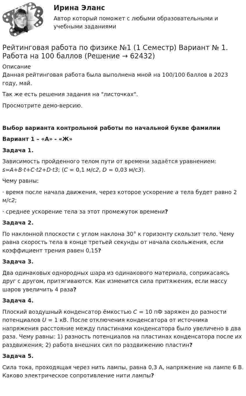     
            Описание
            Данная рейтинговая работа была выполнена мной на 100/100 баллов в 2023 году, май.Так же есть решения задания на листочках. Просмотрите демо-версию. Выбор варианта контрольной работы по начальной букве фамилии Вариант 1 – «А» - «Ж»Задача 1. Зависимость пройденного телом пути от времени задаётся уравнением: s=A+B·t+C·t2+D·t3; (C = 0,1 м/с2, D = 0,03 м/с3).Чему равны: ·      время после начала движения, через которое ускорение a тела будет равно 2 м/с2; ·      среднее ускорение тела за этот промежуток времени?Задача 2. По наклонной плоскости с углом наклона 30° к горизонту скользит тело. Чему равна скорость тела в конце третьей секунды от начала скольжения, если коэффициент трения равен 0,15?Задача 3. Два одинаковых однородных шара из одинакового материала, соприкасаясь друг с другом, притягиваются. Как изменится сила притяжения, если массу шаров увеличить 4 раза?Задача 4. Плоский воздушный конденсатор ёмкостью C = 10 пФ заряжен до разности потенциалов U = 1 кВ. После отключения конденсатора от источника напряжения расстояние между пластинами конденсатора было увеличено в два раза. Чему равны: 1) разность потенциалов на пластинах конденсатора после их раздвижения; 2) работа внешних сил по раздвижению пластин?Задача 5. Сила тока, проходящая через нить лампы, равна 0,3 А, напряжение на лампе 6 В. Каково электрическое сопротивление нити лампы?    
            
            
            Рейтинговая работа по уголовному процессу (8 задач - Витте)Рейтинговая работа по физике №1 (1 Семестр) Вариант № 1. Работа на 100 балловРейтинговая работа Правоохранительные органы Витте 2 вариантРейтинговая работа – проект  (расчетно-аналитическое задание) по дисциплине   Прогнозирование и планированиеРейтинговая работа_региональная экономика_ленинградская областьРейтинговая работа_статистика_витте_вариант_3Рейтинговая работа С.Ю. Витте  макроэкономика вариант 15 Рейтинговая работа по дисциплине Гражданский процесс /ВИТТЭ/ 3 вариантРейтинговая работа  по дисциплине  Макроэкономика Витте 21 вариантРейтинговая работа по дисциплине Предпринимательское право /ВИТТЭ/ 1 вариантРейтинговая работа по дисциплине Предпринимательское право /ВИТТЭ/ 2 вариантРейтинговая работа по предмету Альтернативное урегулирование споров / ВИТТЕ/ 1 вариантРейтинговая работа по предмету Договорное право / ВИТТЕ/ 3 вариантРейтинговая работа по ПСО / ВИТТЭ / 3 вариант