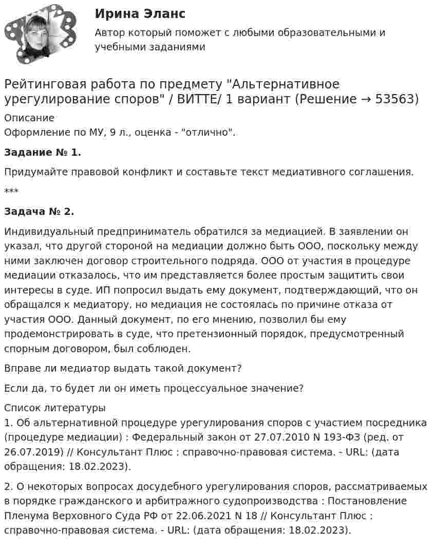      
            Описание
            Оформление по МУ, 9 л., оценка - отлично.Задание № 1.Придумайте правовой конфликт и составьте текст медиативного соглашения. ***Задача № 2.Индивидуальный предприниматель обратился за медиацией. В заявлении он указал, что другой стороной на медиации должно быть ООО, поскольку между ними заключен договор строительного подряда. ООО от участия в процедуре медиации отказалось, что им представляется более простым защитить свои интересы в суде. ИП попросил выдать ему документ, подтверждающий, что он обращался к медиатору, но медиация не состоялась по причине отказа от участия ООО. Данный документ, по его мнению, позволил бы ему продемонстрировать в суде, что претензионный порядок, предусмотренный спорным договором, был соблюден.Вправе ли медиатор выдать такой документ?Если да, то будет ли он иметь процессуальное значение?  
            Список литературы
            1. Об альтернативной процедуре урегулирования споров с участием посредника (процедуре медиации) : Федеральный закон от 27.07.2010 N 193-ФЗ (ред. от 26.07.2019) // Консультант Плюс : справочно-правовая система. - URL:  (дата обращения: 18.02.2023).2. О некоторых вопросах досудебного урегулирования споров, рассматриваемых в порядке гражданского и арбитражного судопроизводства : Постановление Пленума Верховного Суда РФ от 22.06.2021 N 18 // Консультант Плюс : справочно-правовая система. - URL:  (дата обращения: 18.02.2023).
            
            
            Рейтинговая работа по дисциплине Предпринимательское право /ВИТТЭ/ 2 вариантРейтинговая работа по предмету Альтернативное урегулирование споров / ВИТТЕ/ 1 вариантРейтинговая работа по предмету Договорное право / ВИТТЕ/ 3 вариантРейтинговая работа по ПСО / ВИТТЭ / 3 вариантРейтинговая работа по уголовному процессуРейтинговая работа по уголовному процессу (8 задач - Витте)Рейтинговая работа по физике №1 (1 Семестр) Вариант № 1. Работа на 100 балловРейтинговая работа. Оплата труда Вариант 3 буква В ВиттеРейтинговая работа. Основы учета и налогообложения. Задачи. Факультет экономики и финансов. ВАРИАНТ 5 задание 1, 2Рейтинговая работа Оценка бизнеса Вариант 1Рейтинговая работа по Арбитражному процессу / ВИТТЕ/ 2 вариантРейтинговая работа по Гражданскому праву / ВИТТЭ / 3 вариантРейтинговая работа по дисциплине Гражданский процесс /ВИТТЭ/ 3 вариантРейтинговая работа  по дисциплине  Макроэкономика Витте 21 вариант
