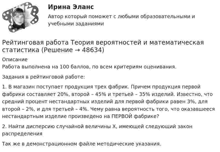     
            Описание
            Работа выполнена на 100 баллов, по всем критериям оценивания.Задания в рейтинговой работе:1. В магазин поступает продукция трех фабрик. Причем продукция первой фабрики составляет 20%, второй – 45% и третьей – 35% изделий. Известно, что средний процент нестандартных изделий для первой фабрики равен 3%, для второй – 2%, и для третьей – 4%. Чему равна вероятность того, что оказавшееся нестандартным изделие произведено на ПЕРВОЙ фабрике?2. Найти дисперсию случайной величины Х, имеющей следующий закон распределенияТак же в демонстрационном файле методические указания.   
            
            
            Рейтинговая работа С.Ю. Витте  макроэкономика вариант 15 Рейтинговая работа Теория вероятностей и математическая статистикаРейтинговая работа Уголовное право Вариант 1Рейтинговая работа Управление жизненным циклом ИС Вариант 2Рейтинговая работа Управление проектами Вариант 12Рейтинговая работа Учет затрат и калькулирование в отдельных отраслях производственной сферыРейтинговая работа Финансовая политика предприятия Вариант 1Рейтинговая работа по ПСО / ВИТТЭ / 3 вариантРейтинговая работа по уголовному процессуРейтинговая работа по уголовному процессу (8 задач - Витте)Рейтинговая работа по физике №1 (1 Семестр) Вариант № 1. Работа на 100 балловРейтинговая работа Правоохранительные органы Витте 2 вариантРейтинговая работа – проект  (расчетно-аналитическое задание) по дисциплине   Прогнозирование и планированиеРейтинговая работа_региональная экономика_ленинградская область