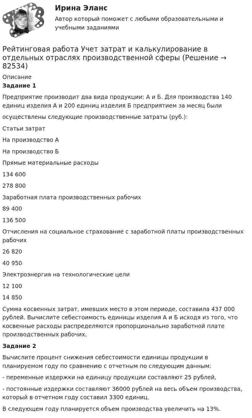      
            Описание
            Задание 1	Предприятие производит два вида продукции: А и Б. Для производства 140 единиц изделия А и 200 единиц изделия Б предприятием за месяц были 	осуществлены следующие производственные затраты (руб.): Статьи затратНа производство АНа производство БПрямые материальные расходы 134 600278 800Заработная плата производственных рабочих 89 400136 500Отчисления на социальное страхование с заработной платы производственных рабочих26 82040 950Электроэнергия на технологические цели 12 10014 850 	Сумма косвенных затрат, имевших место в этом периоде, составила 437 000 рублей. Вычислите себестоимость единицы изделия А и Б исходя из того, что косвенные расходы распределяются пропорционально заработной плате производственных рабочих. Задание 2	Вычислите процент снижения себестоимости единицы продукции в планируемом году по сравнению с отчетным по следующим данным: 	- переменные издержки на единицу продукции составляют 25 рублей,	- постоянные издержки составляют 36000 рублей на весь объем производства, который в отчетном году составил 3300  единиц. 	В следующем году планируется объем производства увеличить на 13%.   
            
            
            Рейтинговая работа Управление проектами Вариант 12Рейтинговая работа Учет затрат и калькулирование в отдельных отраслях производственной сферыРейтинговая работа Финансовая политика предприятия Вариант 1Рейтинговая работа_финансы-витте_вариант 6Рейтинговая Работа Финансы организаций (предприятий)» Часть 2 Вариант 1 А-Д ВиттеРейтинговая работа Ценообразование Вариант 1Рейтинговая работа_ценообразование_витте_вариант 1(е)Рейтинговая работа Правоохранительные органы Витте 2 вариантРейтинговая работа – проект  (расчетно-аналитическое задание) по дисциплине   Прогнозирование и планированиеРейтинговая работа_региональная экономика_ленинградская областьРейтинговая работа_статистика_витте_вариант_3Рейтинговая работа С.Ю. Витте  макроэкономика вариант 15 Рейтинговая работа Теория вероятностей и математическая статистикаРейтинговая работа Уголовное право Вариант 1