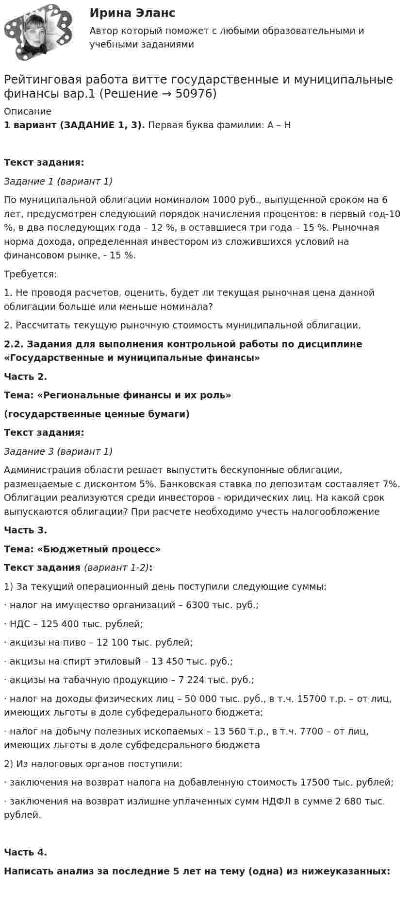      
            Описание
             1 вариант (ЗАДАНИЕ 1, 3). Первая буква фамилии: А – НТекст задания:Задание 1 (вариант 1)	По муниципальной облигации номиналом 1000 руб., выпущенной сроком на 6 лет, предусмотрен следующий порядок начисления процентов: в первый год-10 %, в два последующих года – 12 %, в оставшиеся три года – 15 %. Рыночная норма дохода, определенная инвестором из сложившихся условий на финансовом рынке, - 15 %.	Требуется: 	1. Не проводя расчетов, оценить, будет ли текущая рыночная цена данной облигации больше или меньше номинала?	2. Рассчитать текущую рыночную стоимость муниципальной облигации.2.2. Задания для выполнения контрольной работы по дисциплине «Государственные и муниципальные финансы»       Часть 2.Тема: «Региональные финансы и их роль» (государственные ценные бумаги) Текст задания:Задание 3 (вариант 1)	Администрация области решает выпустить бескупонные облигации, размещаемые с дисконтом 5%. Банковская ставка по депозитам составляет 7%. Облигации реализуются среди инвесторов - юридических лиц. На какой срок выпускаются облигации? При расчете необходимо учесть налогообложениеЧасть 3.Тема: «Бюджетный процесс»Текст задания (вариант 1-2):	1)        За текущий операционный день поступили следующие суммы:	· налог на имущество организаций – 6300 тыс. руб.;	· НДС – 125 400 тыс. рублей;	· акцизы на пиво – 12 100 тыс. рублей;	· акцизы на спирт этиловый – 13 450 тыс. руб.;	· акцизы на табачную продукцию – 7 224 тыс. руб.;	· налог на доходы физических лиц – 50 000 тыс. руб., в т.ч. 15700 т.р. – от лиц, имеющих льготы в доле субфедерального бюджета;	· налог на добычу полезных ископаемых – 13 560 т.р., в т.ч. 7700 – от лиц, имеющих льготы в доле субфедерального бюджета	2)        Из налоговых органов поступили:	· заключения на возврат налога на добавленную стоимость 17500 тыс. рублей;	· заключения на возврат излишне уплаченных сумм НДФЛ в сумме 2 680 тыс. рублей.Часть 4.Написать анализ за последние 5 лет на тему (одна) из нижеуказанных:   
            
            
             Рейтинговая работа Вариант 2 ВиттеРейтинговая работа витте государственные и муниципальные финансы вар.1Рейтинговая работа Витте Основы юридического консультирования Рейтинговая работа Витте Разработка программного обеспечения для мобильных устройств Вариант 4-ГРейтинговая работа Витте Теоретические основы квалификации преступлений Вариант 3Рейтинговая работа Высокоуровневые методы информатики и программирования 22 вариант ВИТТЕРейтинговая работа Высокоуровневые методы информатики и программирования 3 вариант ВИТТЕРейтинговая работа Аудит часть 2 Витте Вариант 2 Г-ЁРейтинговая работа Базы данных Вариант 3Рейтинговая работа Базы данных Витте Вариант 6  «Е», «Н», «Ц».  «Авиапассажирские перевозки»   «Рейсы»   «Самолеты»   «Продажи»Рейтинговая работа бухгалтерские информационные системыРейтинговая работа Бухгалтерский учет и анализ 2 Вариант 2Рейтинговая работа Бухгалтерский учет и анализ 2 Вариант 2Рейтинговая работа Бухгалтерский учет  и анализ вариант Ч-Ш