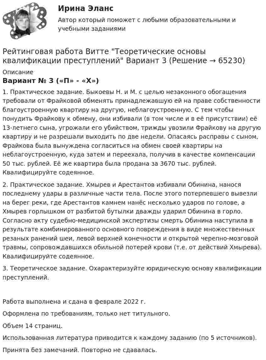     
            Описание
            	 Вариант № 3 («П» - «Х»)	1. Практическое задание. Быкоевы Н. и М. с целью незаконного обогащения требовали от Фрайковой обменять принадлежавшую ей на праве собственности благоустроенную квартиру на другую, неблагоустроенную. С тем чтобы понудить Фрайкову к обмену, они избивали (в том числе и в её присутствии) её 13-летнего сына, угрожали его убийством, трижды увозили Фрайкову на другую квартиру и не разрешали выходить по две недели. Опасаясь расправы с сыном, Фрайкова была вынуждена согласиться на обмен своей квартиры на неблагоустроенную, куда затем и переехала, получив в качестве компенсации 50 тыс. рублей. Её же квартира была продана за 3670 тыс. рублей. Квалифицируйте содеянное.	2. Практическое задание. Хмырев и Арестантов избивали Обинина, нанося последнему удары в различные части тела. После этого потерпевшего вывезли на берег реки, где Арестантов камнем нанёс несколько ударов по голове, а Хмырев горлышком от разбитой бутылки дважды ударил Обинина в горло. Согласно акту судебно-медицинской экспертизы смерть Обинина наступила в результате комбинированного основного повреждения в виде множественных резаных ранений шеи, левой верхней конечности и открытой черепно-мозговой травмы, сопровождавшихся обильной потерей крови (т.е. от действий Хмырева). Квалифицируйте содеянное.	3. Теоретическое задание. Охарактеризуйте юридическую основу квалификации преступлений.Работа выполнена и сдана в феврале 2022 г. Оформлена по требованиям, только нет титульного. Объем 14 страниц. Использованная литература приводится к каждому заданию (по 5 источников). Принята без замечаний. Повторно не сдавалась.   
            
            
            Рейтинговая работа Витте Разработка программного обеспечения для мобильных устройств Вариант 4-ГРейтинговая работа Витте Теоретические основы квалификации преступлений Вариант 3Рейтинговая работа Высокоуровневые методы информатики и программирования 22 вариант ВИТТЕРейтинговая работа Высокоуровневые методы информатики и программирования 3 вариант ВИТТЕРейтинговая работа Высокоуровневые методы информатики и программирования 5 вариант «Ч-Я» ВИТТЕРейтинговая работа Высокоуровневые методы программирования 15-П вариант ВИТТЕ PYTHONРейтинговая работа Высокоуровневые методы программирования ВИТТЕ 16 Вариант Р PythonРейтинговая работа бухгалтерские информационные системыРейтинговая работа Бухгалтерский учет и анализ 2 Вариант 2Рейтинговая работа Бухгалтерский учет и анализ 2 Вариант 2Рейтинговая работа Бухгалтерский учет  и анализ вариант Ч-ШРейтинговая работа вариант 1 «Финансы организаций (предприятий)» Часть 2 Рейтинговая работа Вариант 2 ВиттеРейтинговая работа витте государственные и муниципальные финансы вар.1