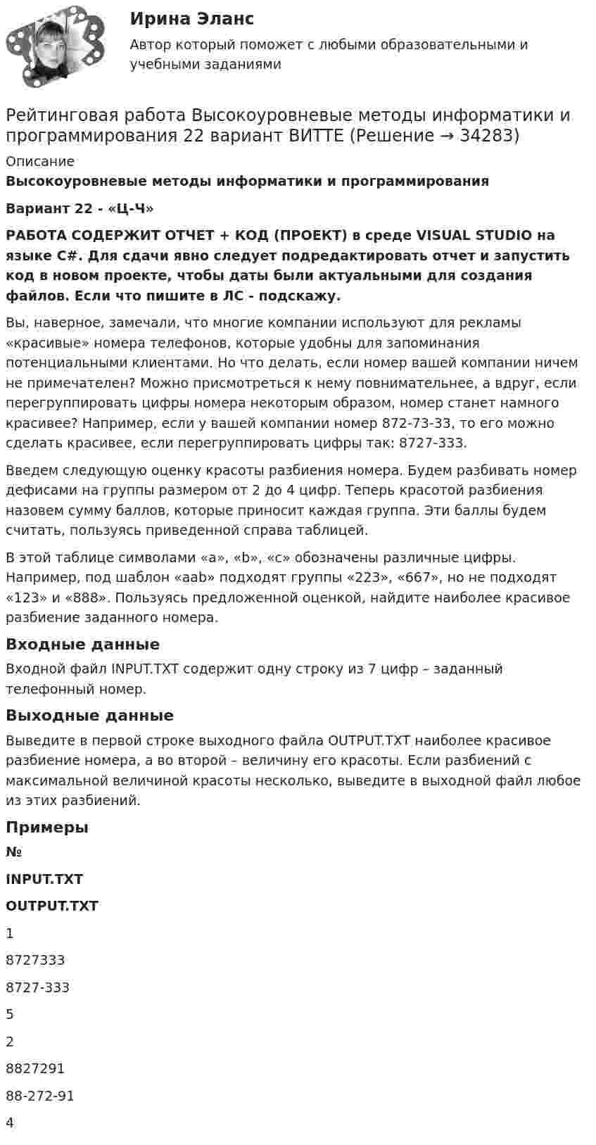     
          Описание
          Высокоуровневые методы информатики и программирования Вариант 22 - «Ц-Ч»РАБОТА СОДЕРЖИТ ОТЧЕТ + КОД (ПРОЕКТ) в среде VISUAL STUDIO на языке C#. Для сдачи явно следует подредактировать отчет и запустить код в новом проекте, чтобы даты были актуальными для создания файлов. Если что пишите в ЛС - подскажу.Вы, наверное, замечали, что многие компании используют для рекламы «красивые» номера телефонов, которые удобны для запоминания потенциальными клиентами. Но что делать, если номер вашей компании ничем не примечателен? Можно присмотреться к нему повнимательнее, а вдруг, если перегруппировать цифры номера некоторым образом, номер станет намного красивее? Например, если у вашей компании номер 872-73-33, то его можно сделать красивее, если перегруппировать цифры так: 8727-333. Введем следующую оценку красоты разбиения номера. Будем разбивать номер дефисами на группы размером от 2 до 4 цифр. Теперь красотой разбиения назовем сумму баллов, которые приносит каждая группа. Эти баллы будем считать, пользуясь приведенной справа таблицей. В этой таблице символами «а», «b», «с» обозначены различные цифры. Например, под шаблон «aab» подходят группы «223», «667», но не подходят «123» и «888». Пользуясь предложенной оценкой, найдите наиболее красивое разбиение заданного номера. Входные данныеВходной файл INPUT.TXT содержит одну строку из 7 цифр – заданный телефонный номер. Выходные данныеВыведите в первой строке выходного файла OUTPUT.TXT наиболее красивое разбиение номера, а во второй – величину его красоты. Если разбиений с максимальной величиной красоты несколько, выведите в выходной файл любое из этих разбиений. Примеры № INPUT.TXT OUTPUT.TXT   1 8727333 8727-333 5   2 8827291 88-272-91 4   
            
            
            Рейтинговая работа Витте Теоретические основы квалификации преступлений Вариант 3Рейтинговая работа Высокоуровневые методы информатики и программирования 22 вариант ВИТТЕРейтинговая работа Высокоуровневые методы информатики и программирования 3 вариант ВИТТЕРейтинговая работа Высокоуровневые методы информатики и программирования 5 вариант «Ч-Я» ВИТТЕРейтинговая работа Высокоуровневые методы программирования 15-П вариант ВИТТЕ PYTHONРейтинговая работа Высокоуровневые методы программирования ВИТТЕ 16 Вариант Р PythonРейтинговая работа Высокоуровневые методы программирования ВИТТЕ 9 Вариант И-ЙРейтинговая работа Бухгалтерский учет и анализ 2 Вариант 2Рейтинговая работа Бухгалтерский учет и анализ 2 Вариант 2Рейтинговая работа Бухгалтерский учет  и анализ вариант Ч-ШРейтинговая работа вариант 1 «Финансы организаций (предприятий)» Часть 2 Рейтинговая работа Вариант 2 ВиттеРейтинговая работа витте государственные и муниципальные финансы вар.1Рейтинговая работа Витте Основы юридического консультирования 