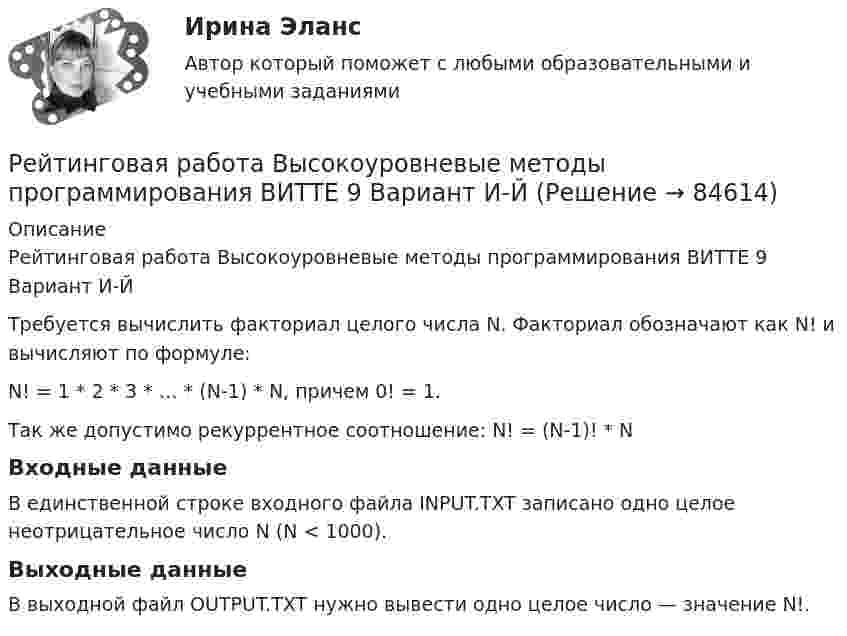     
            Описание
            Рейтинговая работа Высокоуровневые методы программирования ВИТТЕ 9 Вариант И-ЙТребуется вычислить факториал целого числа N. Факториал обозначают как N! и вычисляют по формуле: N! = 1 * 2 * 3 * … * (N-1) * N, причем 0! = 1. Так же допустимо рекуррентное соотношение: N! = (N-1)! * N Входные данныеВ единственной строке входного файла INPUT.TXT записано одно целое неотрицательное число N (N < 1000). Выходные данныеВ выходной файл OUTPUT.TXT нужно вывести одно целое число — значение N!.    
            
            
            Рейтинговая работа Высокоуровневые методы программирования ВИТТЕ 16 Вариант Р PythonРейтинговая работа Высокоуровневые методы программирования ВИТТЕ 9 Вариант И-ЙРейтинговая работа Высокоуровневые методы программирования Е-Ё 6 вариант ВИТТЕРейтинговая работа Высокоуровневые методы программирования  К 10 вариант ВИТТЕ Рейтинговая работа Групповой проект ВИТТЕРейтинговая работа дискретная математика вар 2 С.Ю.Витте Рейтинговая работа Дискретная математика Вариант 1Рейтинговая работа витте государственные и муниципальные финансы вар.1Рейтинговая работа Витте Основы юридического консультирования Рейтинговая работа Витте Разработка программного обеспечения для мобильных устройств Вариант 4-ГРейтинговая работа Витте Теоретические основы квалификации преступлений Вариант 3Рейтинговая работа Высокоуровневые методы информатики и программирования 22 вариант ВИТТЕРейтинговая работа Высокоуровневые методы информатики и программирования 3 вариант ВИТТЕРейтинговая работа Высокоуровневые методы информатики и программирования 5 вариант «Ч-Я» ВИТТЕ