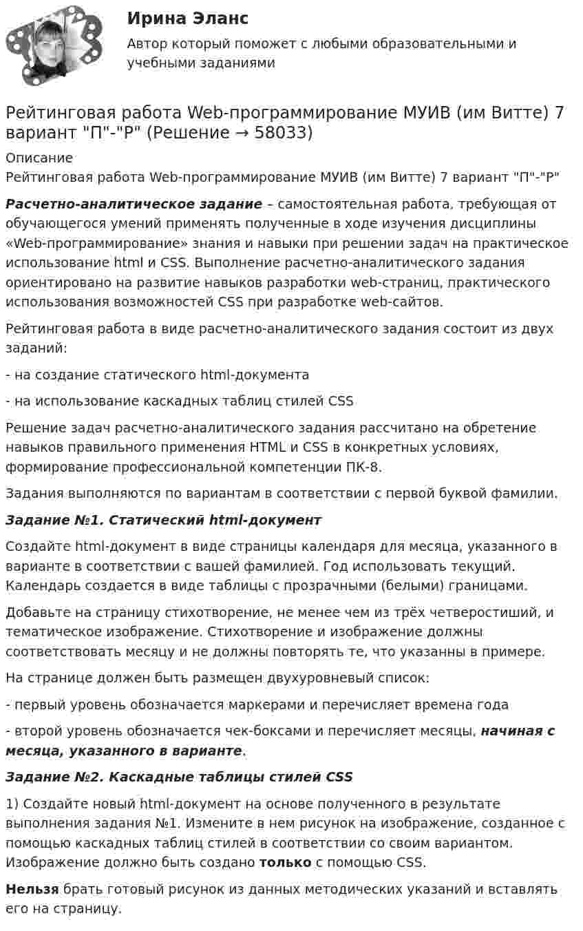     
            Описание
            Рейтинговая работа Web-программирование МУИВ (им Витте) 7 вариант П-Р Расчетно-аналитическое задание – самостоятельная работа, требующая от обучающегося умений применять полученные в ходе изучения дисциплины «Web-программирование» знания и навыки при решении задач на практическое использование html и CSS. Выполнение расчетно-аналитического задания ориентировано на развитие навыков разработки web-страниц, практического использования возможностей CSS при разработке web-сайтов.	Рейтинговая работа в виде расчетно-аналитического задания состоит из двух заданий:	- на создание статического html-документа	- на использование каскадных таблиц стилей CSS	Решение задач расчетно-аналитического задания рассчитано на обретение навыков правильного применения HTML и CSS в конкретных условиях, формирование профессиональной компетенции ПК-8.Задания выполняются по вариантам в соответствии с первой буквой фамилии. Задание №1. Статический html-документ 	Создайте html-документ в виде страницы календаря для месяца, указанного в варианте в соответствии с вашей фамилией. Год использовать текущий. Календарь создается в виде таблицы с прозрачными (белыми) границами.	Добавьте на страницу стихотворение, не менее чем из трёх четверостиший, и тематическое изображение. Стихотворение и изображение должны соответствовать месяцу и не должны повторять те, что указанны в примере. 	На странице должен быть размещен двухуровневый список:	- первый уровень обозначается маркерами и перечисляет времена года	- второй уровень обозначается чек-боксами и перечисляет месяцы, начиная с месяца, указанного в варианте. Задание №2. Каскадные таблицы стилей CSS	1) Создайте новый html-документ на основе полученного в результате выполнения задания №1. Измените в нем рисунок на изображение, созданное с помощью каскадных таблиц стилей в соответствии со своим вариантом. Изображение должно быть создано только с помощью CSS.  Нельзя брать готовый рисунок из данных методических указаний и вставлять его на страницу.   
            
            
            Рейтинговая работа №1, ИнвестицииРейтинговая работа Web-программирование МУИВ (им Витте) 7 вариант П-РРейтинговая работа Алгоритмизация и программирование Вариант 2 ВиттеРейтинговая работа Анализ хозяйственной деятельности  Витте 9 Вариант Ш-ЩРейтинговая работа аудит 1_витте_вариант 1Рейтинговая работа Аудит часть 2 Витте Вариант 2 Г-ЁРейтинговая работа Базы данных Вариант 3рейтинговая витте Конституционное праворейтинговая Витте Конституционное праворейтинговая витте математикарейтинговая витте Международное частное праворейтинговая витте Предпринимательское правоРЕЙТИНГОВАЯ ВИТТЕ Уголовно праворейтинговая витте Уголовный процесс