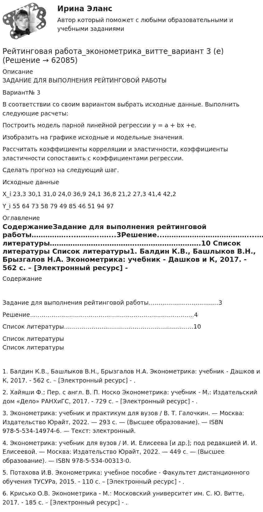      
            Описание
            ЗАДАНИЕ ДЛЯ ВЫПОЛНЕНИЯ РЕЙТИНГОВОЙ РАБОТЫ Вариант№ 3В соответствии со своим вариантом выбрать исходные данные. Выполнить следующие расчеты:	Построить модель парной линейной регрессии y = a + bx +e. 	Изобразить на графике исходные и модельные значения. 	Рассчитать коэффициенты корреляции и эластичности, коэффициенты эластичности сопоставить с коэффициентами регрессии. 	Сделать прогноз на следующий шаг. Исходные данные X_i	23,3	30,1	31,0	24,0	36,9	24,1	36,8	21,2	27,3	41,4	42,2Y_i	55	64	73	58	79	49	85	46	51	94	97 
            Оглавление
            СодержаниеЗадание для выполнения рейтинговой работы……………....………..…...3Решение...………………………………....………………..………….……..4Список литературы………………….…………….……………………….10 
            Список литературы
            Список литературы1.	Балдин К.В., Башлыков В.Н., Брызгалов Н.А. Эконометрика: учебник - Дашков и К, 2017. - 562 c. – [Электронный ресурс] - .2.	Хайяши Ф.; Пер. с англ. В. П. Носко Эконометрика: учебник - М.: Издательский дом «Дело» РАНХиГС, 2017. - 729 c. – [Электронный ресурс] - .3.	Эконометрика: учебник и практикум для вузов / В. Т. Галочкин. — Москва: Издательство Юрайт, 2022. — 293 с. — (Высшее образование). — ISBN 978-5-534-14974-6. — Текст: электронный.4.	Эконометрика: учебник для вузов / И. И. Елисеева [и др.]; под редакцией И. И. Елисеевой. — Москва: Издательство Юрайт, 2022. — 449 с. — (Высшее образование). — ISBN 978-5-534-00313-0.5.	Потахова И.В. Эконометрика: учебное пособие - Факультет дистанционного обучения ТУСУРа, 2015. - 110 c. – [Электронный ресурс] - .6.	Крисько О.В. Эконометрика - М.: Московский университет им. С. Ю. Витте, 2017. - 185 c. – [Электронный ресурс] - . 
            
            
            Рейтинговая работа_ценообразование_витте_вариант 1(е)Рейтинговая работа_эконометрика_витте_вариант 3 (е)Рейтинговая работы по Конституционному праву / ВИТТЭ / 3 вариатРейтинговое расчетное задание № 1Рейтинговое расчетное задание № 1Реклама блогеров каждый день нас снабжает всё новой информациейРеклама блогеров каждый день нас снабжает всё новой информациейРейтинговая работа Уголовное право Вариант 1Рейтинговая работа Управление жизненным циклом ИС Вариант 2Рейтинговая работа Управление проектами Вариант 12Рейтинговая работа Учет затрат и калькулирование в отдельных отраслях производственной сферыРейтинговая работа Финансовая политика предприятия Вариант 1Рейтинговая работа_финансы-витте_вариант 6Рейтинговая Работа Финансы организаций (предприятий)» Часть 2 Вариант 1 А-Д Витте
