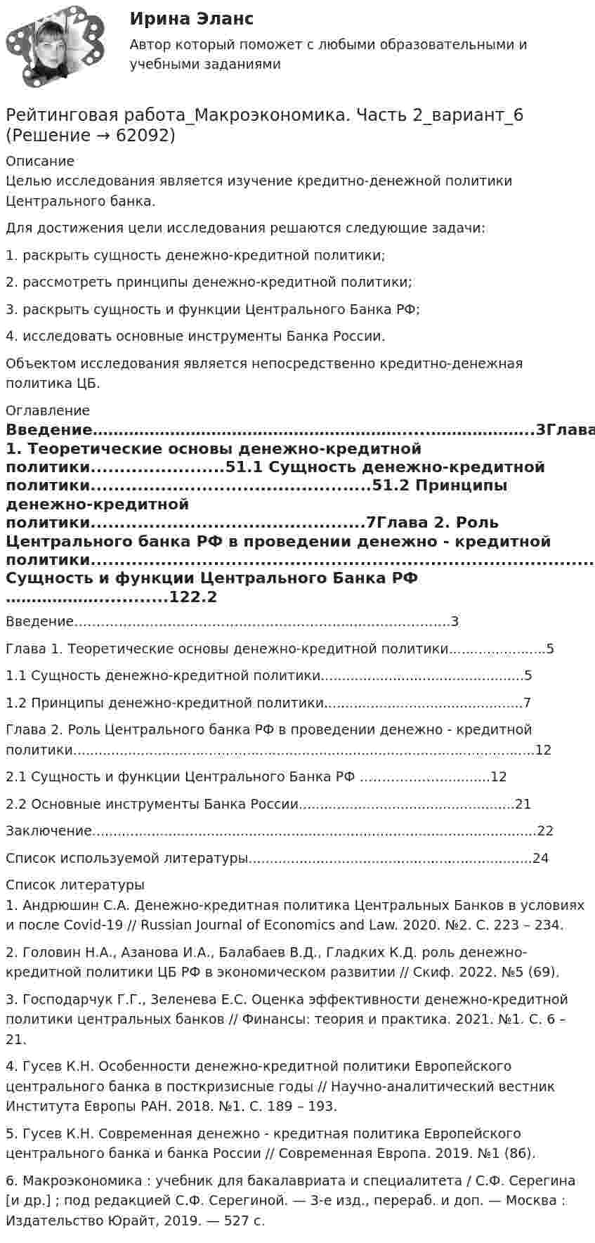      
            Описание
            Целью исследования является изучение кредитно-денежной политики Центрального банка. Для достижения цели исследования решаются следующие задачи:1.	раскрыть сущность денежно-кредитной политики;2.	рассмотреть принципы денежно-кредитной политики;3.	раскрыть сущность и функции Центрального Банка РФ;4.	исследовать основные инструменты Банка России.Объектом исследования является непосредственно кредитно-денежная политика ЦБ. 
            Оглавление
            Введение…………………………………………………….....………………..3Глава 1. Теоретические основы денежно-кредитной политики.......................51.1 Сущность денежно-кредитной политики................................................51.2 Принципы денежно-кредитной политики...............................................7Глава 2. Роль Центрального банка РФ в проведении денежно - кредитной политики.............................................................................................................122.1 Сущность и функции Центрального Банка РФ ………………............122.2 Основные инструменты Банка России...................................................21Заключение.........................................................................................................22Список используемой литературы...................................................................24 
            Список литературы
            1.       Андрюшин С.А. Денежно-кредитная политика Центральных Банков в условиях и после Covid-19 // Russian Journal of Economics and Law. 2020. №2. С. 223 – 234.2.       Головин Н.А., Азанова И.А., Балабаев В.Д., Гладких К.Д. роль денежно-кредитной политики ЦБ РФ в экономическом развитии // Скиф. 2022. №5 (69). 3.       Господарчук Г.Г., Зеленева Е.С. Оценка эффективности денежно-кредитной политики центральных банков // Финансы: теория и практика. 2021. №1. С. 6 – 21.4.       Гусев К.Н. Особенности денежно-кредитной политики Европейского центрального банка в посткризисные годы // Научно-аналитический вестник Института Европы РАН. 2018. №1. С. 189 – 193.5.       Гусев К.Н. Современная денежно - кредитная политика Европейского центрального банка и банка России // Современная Европа. 2019. №1 (86). 6.       Макроэкономика : учебник для бакалавриата и специалитета / С.Ф. Серегина [и др.] ; под редакцией С.Ф. Серегиной. — 3-е изд., перераб. и доп. — Москва : Издательство Юрайт, 2019. — 527 с.  
            
            
            Рейтинговая работа Макроэкономика вариант 3Рейтинговая работа_Макроэкономика. Часть 2_вариант_6Рейтинговая работа математика. Витте. 1 вариант (100/100) Рейтинговая работа математика. Витте. 2 вариант (100/100)Рейтинговая работа математика. Витте. 3 вариант (100/100)Рейтинговая работа математика. Витте. 4 вариант (100/100)Рейтинговая работа математика. Витте. 5 вариант (100/100)Рейтинговая работа Инвестиции Вариант 1 ВиттеРейтинговая работа инвестиции витте вариант 1 Рейтинговая работа Исследование операций и методы оптимизации Вариант 1Рейтинговая работа Конституционное право Вариант 1Рейтинговая работа Конституционное право Вариант 2Рейтинговая работа Контрольная работаРейтинговая работа Контрольная работа витте