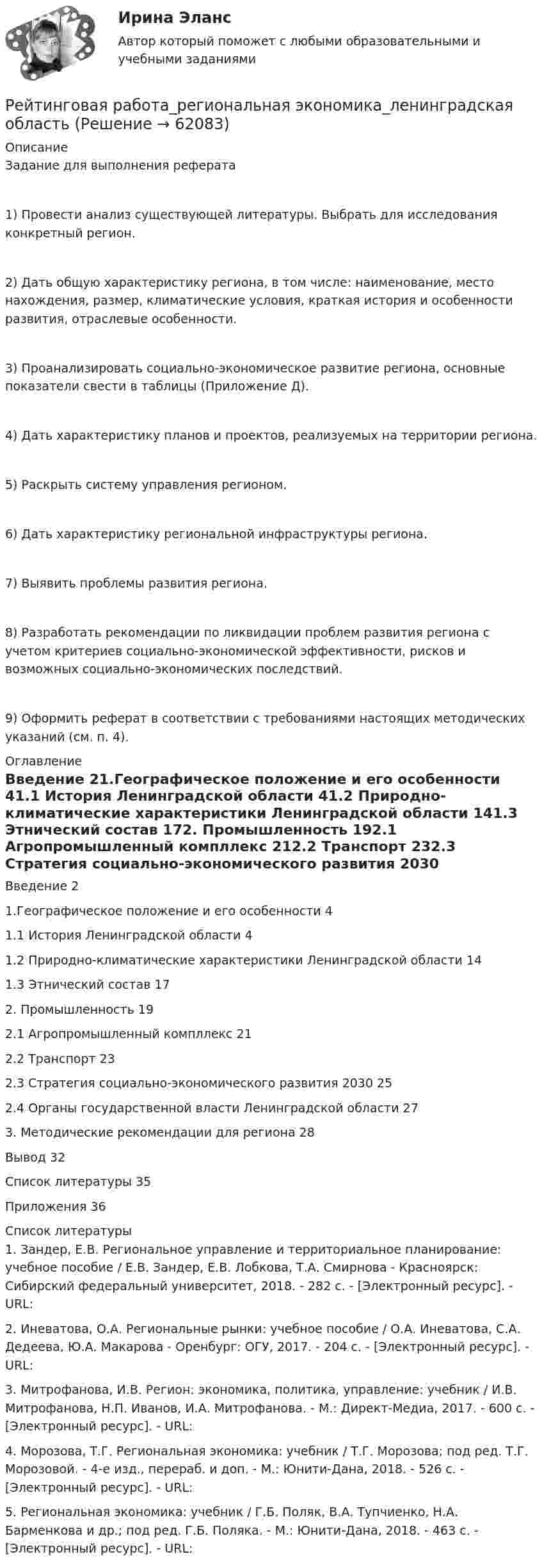      
            Описание
            Задание для выполнения реферата1) Провести анализ существующей литературы. Выбрать для исследования конкретный регион.2) Дать общую характеристику региона, в том числе: наименование, место нахождения, размер, климатические условия, краткая история и особенности развития, отраслевые особенности.3) Проанализировать социально-экономическое развитие региона, основные показатели свести в таблицы (Приложение Д).4) Дать характеристику планов и проектов, реализуемых на территории региона.5) Раскрыть систему управления регионом.6) Дать характеристику региональной инфраструктуры региона.7) Выявить проблемы развития региона.8) Разработать рекомендации по ликвидации проблем развития региона с учетом критериев социально-экономической эффективности, рисков и возможных социально-экономических последствий.9) Оформить реферат в соответствии с требованиями настоящих методических указаний (см. п. 4). 
            Оглавление
            Введение	21.Географическое положение и его особенности	41.1 История Ленинградской области	41.2 Природно-климатические характеристики Ленинградской области	141.3 Этнический состав	172. Промышленность	192.1 Агропромышленный компллекс	212.2 Транспорт	232.3 Стратегия социально-экономического развития 2030	252.4 Органы государственной власти Ленинградской области	273. Методические рекомендации для региона	28Вывод	32Список литературы	35Приложения	36 
            Список литературы
            1.	Зандер, Е.В. Региональное управление и территориальное планирование: учебное пособие / Е.В. Зандер, Е.В. Лобкова, Т.А. Смирнова - Красноярск: Сибирский федеральный университет, 2018. - 282 с. - [Электронный ресурс]. - URL: 2.	Иневатова, О.А. Региональные рынки: учебное пособие / О.А. Иневатова, С.А. Дедеева, Ю.А. Макарова - Оренбург: ОГУ, 2017. - 204 с. - [Электронный ресурс]. - URL: 3.	Митрофанова, И.В. Регион: экономика, политика, управление: учебник / И.В. Митрофанова, Н.П. Иванов, И.А. Митрофанова. - М.: Директ-Медиа, 2017. - 600 с. - [Электронный ресурс]. - URL:  4.	Морозова, Т.Г. Региональная экономика: учебник / Т.Г. Морозова; под ред. Т.Г. Морозовой. - 4-е изд., перераб. и доп. - М.: Юнити-Дана, 2018. - 526 с. - [Электронный ресурс]. - URL:  5.	Региональная экономика: учебник / Г.Б. Поляк, В.А. Тупчиенко, Н.А. Барменкова и др.; под ред. Г.Б. Поляка. - М.: Юнити-Дана, 2018. - 463 с. - [Электронный ресурс]. - URL:  
            
            
            Рейтинговая работа – проект  (расчетно-аналитическое задание) по дисциплине   Прогнозирование и планированиеРейтинговая работа_региональная экономика_ленинградская областьРейтинговая работа_статистика_витте_вариант_3Рейтинговая работа С.Ю. Витте  макроэкономика вариант 15 Рейтинговая работа Теория вероятностей и математическая статистикаРейтинговая работа Уголовное право Вариант 1Рейтинговая работа Управление жизненным циклом ИС Вариант 2Рейтинговая работа по дисциплине Предпринимательское право /ВИТТЭ/ 2 вариантРейтинговая работа по предмету Альтернативное урегулирование споров / ВИТТЕ/ 1 вариантРейтинговая работа по предмету Договорное право / ВИТТЕ/ 3 вариантРейтинговая работа по ПСО / ВИТТЭ / 3 вариантРейтинговая работа по уголовному процессуРейтинговая работа по уголовному процессу (8 задач - Витте)Рейтинговая работа по физике №1 (1 Семестр) Вариант № 1. Работа на 100 баллов