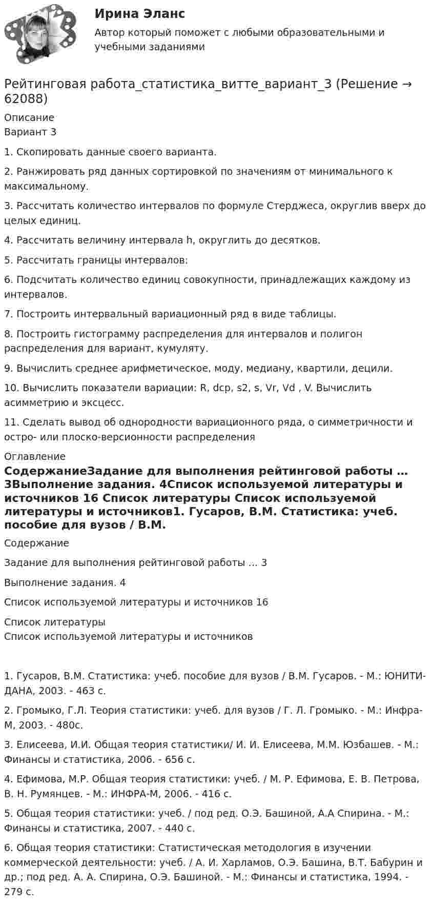      
            Описание
            Вариант 31.	Скопировать данные своего варианта.2.	Ранжировать ряд данных сортировкой по значениям от минимального к максимальному.3.	Рассчитать количество интервалов по формуле Стерджеса, округлив вверх до целых единиц.4.	Рассчитать величину интервала h, округлить до десятков.5.	Рассчитать границы интервалов:6.	Подсчитать количество единиц совокупности, принадлежащих каждому из интервалов.7.	Построить интервальный вариационный ряд в виде таблицы.8.	Построить гистограмму распределения для интервалов и полигон распределения для вариант, кумуляту.9.	Вычислить среднее арифметическое, моду, медиану, квартили, децили. 10.	Вычислить показатели вариации: R, dср, s2, s, Vr, Vd , V. Вычислить асимметрию и эксцесс.11.	Сделать вывод об однородности вариационного ряда, о симметричности и остро- или плоско-версионности распределения 
            Оглавление
            СодержаниеЗадание для выполнения рейтинговой работы …	3Выполнение задания.	4Список используемой литературы и источников	16 
            Список литературы
            Список используемой литературы и источников1.	Гусаров, В.М. Статистика: учеб. пособие для вузов / В.М. Гусаров. - М.: ЮНИТИ-ДАНА, 2003. - 463 с. 2.	 Громыко, Г.Л. Теория статистики: учеб. для вузов / Г. Л. Громыко. - М.: Инфра-М, 2003. - 480с. 3.	 Елисеева, И.И. Общая теория статистики/ И. И. Елисеева, М.М. Юзбашев. - М.: Финансы и статистика, 2006. - 656 с.4.	 Ефимова, М.Р. Общая теория статистики: учеб. / М. Р. Ефимова, Е. В. Петрова, В. Н. Румянцев. - М.: ИНФРА-М, 2006. - 416 с. 5.	Общая теория статистики: учеб. / под ред. О.Э. Башиной, A.А Спирина. - М.: Финансы и статистика, 2007. - 440 с. 6.	Общая теория статистики: Статистическая методология в изучении коммерческой деятельности: учеб. / А. И. Харламов, О.Э. Башина, B.Т. Бабурин и др.; под ред. А. А. Спирина, О.Э. Башиной. - М.: Финансы и статистика, 1994. - 279 с. 
            
            
            Рейтинговая работа_региональная экономика_ленинградская областьРейтинговая работа_статистика_витте_вариант_3Рейтинговая работа С.Ю. Витте  макроэкономика вариант 15 Рейтинговая работа Теория вероятностей и математическая статистикаРейтинговая работа Уголовное право Вариант 1Рейтинговая работа Управление жизненным циклом ИС Вариант 2Рейтинговая работа Управление проектами Вариант 12Рейтинговая работа по предмету Альтернативное урегулирование споров / ВИТТЕ/ 1 вариантРейтинговая работа по предмету Договорное право / ВИТТЕ/ 3 вариантРейтинговая работа по ПСО / ВИТТЭ / 3 вариантРейтинговая работа по уголовному процессуРейтинговая работа по уголовному процессу (8 задач - Витте)Рейтинговая работа по физике №1 (1 Семестр) Вариант № 1. Работа на 100 балловРейтинговая работа Правоохранительные органы Витте 2 вариант