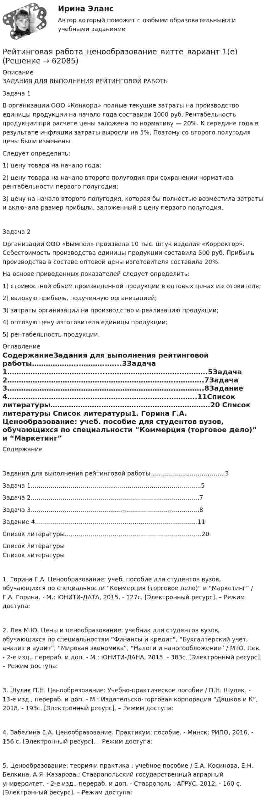      
            Описание
            ЗАДАНИЯ ДЛЯ ВЫПОЛНЕНИЯ РЕЙТИНГОВОЙ РАБОТЫ Задача 1 В организации ООО «Конкорд» полные текущие затраты на производство единицы продукции на начало года составили 1000 руб. Рентабельность продукции при расчете цены заложена по нормативу — 20%. К середине года в результате инфляции затраты выросли на 5%. Поэтому со второго полугодия цены были изменены. Следует определить: 1) цену товара на начало года; 2) цену товара на начало второго полугодия при сохранении норматива рентабельности первого полугодия; 3) цену на начало второго полугодия, которая бы полностью возместила затраты и включала размер прибыли, заложенный в цену первого полугодия. Задача 2Организации ООО «Вымпел» произвела 10 тыс. штук изделия «Корректор». Себестоимость производства единицы продукции составила 500 руб. Прибыль производства в составе оптовой цены изготовителя составила 20%. На основе приведенных показателей следует определить: 1) стоимостной объем произведенной продукции в оптовых ценах изготовителя; 2) валовую прибыль, полученную организацией; 3) затраты организации на производство и реализацию продукции; 4) оптовую цену изготовителя единицы продукции; 5) рентабельность продукции. 
            Оглавление
            СодержаниеЗадания для выполнения рейтинговой работы………………...………..…...3Задача 1…………………………………....…………………………..………..5Задача 2………………………………………………………………..………..7Задача 3………………………………………………………………..………..8Задание 4……………………………………………………………..………..11Список литературы………………….…………….………………………….20 
            Список литературы
            Список литературы1. Горина Г.А. Ценообразование: учеб. пособие для студентов вузов, обучающихся по специальности “Коммерция (торговое дело)” и “Маркетинг” / Г.А. Горина. - М.: ЮНИТИ-ДАТА, 2015. - 127с. [Электронный ресурс]. – Режим доступа: 2. Лев М.Ю. Цены и ценообразование: учебник для студентов вузов, обучающихся по специальностям “Финансы и кредит”, “Бухгалтерский учет, анализ и аудит”, “Мировая экономика”, “Налоги и налогообложение” / М.Ю. Лев. - 2-е изд., перераб. и доп. - М.: ЮНИТИ-ДАНА, 2015. - 383с. [Электронный ресурс]. – Режим доступа: 3. Шуляк П.Н. Ценообразование: Учебно-практическое пособие / П.Н. Шуляк. - 13-е изд., перераб. и доп. - М.: Издательско-торговая корпорация “Дашков и К”, 2018. - 193с. [Электронный ресурс]. – Режим доступа: 4. Забелина Е.А. Ценообразование. Практикум: пособие. - Минск: РИПО, 2016. - 156 с. [Электронный ресурс]. – Режим доступа: 5. Ценообразование: теория и практика : учебное пособие / Е.А. Косинова, Е.Н. Белкина, А.Я. Казарова ; Ставропольский государственный аграрный университет. - 2-е изд., перераб. и доп. - Ставрополь : АГРУС, 2012. - 160 с. [Электронный ресурс]. – Режим доступа:  
            
            
            Рейтинговая работа Ценообразование Вариант 1Рейтинговая работа_ценообразование_витте_вариант 1(е)Рейтинговая работа_эконометрика_витте_вариант 3 (е)Рейтинговая работы по Конституционному праву / ВИТТЭ / 3 вариатРейтинговое расчетное задание № 1Рейтинговое расчетное задание № 1Реклама блогеров каждый день нас снабжает всё новой информациейРейтинговая работа Теория вероятностей и математическая статистикаРейтинговая работа Уголовное право Вариант 1Рейтинговая работа Управление жизненным циклом ИС Вариант 2Рейтинговая работа Управление проектами Вариант 12Рейтинговая работа Учет затрат и калькулирование в отдельных отраслях производственной сферыРейтинговая работа Финансовая политика предприятия Вариант 1Рейтинговая работа_финансы-витте_вариант 6