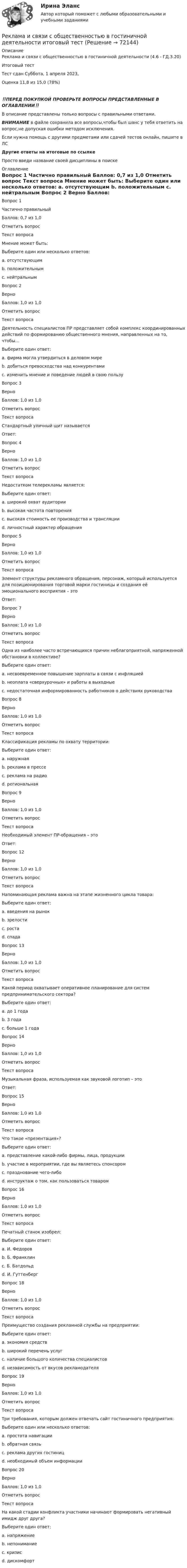      
            Описание
            Реклама и связи с общественностью в гостиничной деятельности (4.6 - ГД.3.20)	Итоговый тест	Тест сдан 	Суббота, 1 апреля 2023, Оценка	11,8 из 15,0 (78%)‼️ПЕРЕД ПОКУПКОЙ ПРОВЕРЬТЕ ВОПРОСЫ ПРЕДСТАВЛЕННЫЕ В ОГЛАВЛЕНИИ‼️В описание представлены только вопросы с правильными ответами.ВНИМАНИЕ в файле сохранила все вопросы,чтобы был шанс у тебя ответить на вопрос,не допуская ошибки методом исключения.Если нужна помощь с другими предметами или сдачей тестов онлайн, пишите в ЛС Другие ответы на итоговые по ссылке Просто введи название своей дисциплины в поиске 
            Оглавление
            


Вопрос 1
Частично правильный
Баллов: 0,7 из 1,0
Отметить вопрос
Текст вопроса
Мнение может быть:
Выберите один или несколько ответов:
a. отсутствующим
b. положительным 
c. нейтральным 
Вопрос 2
Верно
Баллов: 1,0 из 1,0
Отметить вопрос
Текст вопроса
Деятельность специалистов ПР представляет собой комплекс координированных действий по формированию общественного мнения, направленных на то, чтобы…
Выберите один ответ:
a. фирма могла утвердиться в деловом мире
b. добиться превосходства над конкурентами
c. изменить мнение и поведение людей в свою пользу 
Вопрос 3
Верно
Баллов: 1,0 из 1,0
Отметить вопрос
Текст вопроса
Стандартный уличный щит называется
Ответ: 
Вопрос 4
Верно
Баллов: 1,0 из 1,0
Отметить вопрос
Текст вопроса
Недостатком телерекламы является:
Выберите один ответ:
a. широкий охват аудитории
b. высокая частота повторения
c. высокая стоимость ее производства и трансляции 
d. личностный характер обращения
Вопрос 5
Верно
Баллов: 1,0 из 1,0
Отметить вопрос
Текст вопроса
Элемент структуры рекламного обращения, персонаж, который используется для позиционирования торговой марки гостиницы и создания её эмоционального восприятия – это
Ответ: 

Вопрос 7
Верно
Баллов: 1,0 из 1,0
Отметить вопрос
Текст вопроса
Одна из наиболее часто встречающихся причин неблагоприятной, напряженной обстановки в коллективе?
Выберите один ответ:
a. несвоевременное повышение зарплаты в связи с инфляцией
b. неоплата «сверхурочных» и работы в выходные
c. недостаточная информированность работников о действиях руководства 
Вопрос 8
Верно
Баллов: 1,0 из 1,0
Отметить вопрос
Текст вопроса
Классификация рекламы по охвату территории:
Выберите один ответ:
a. наружная
b. реклама в прессе
c. реклама на радио
d. региональная 
Вопрос 9
Верно
Баллов: 1,0 из 1,0
Отметить вопрос
Текст вопроса
Необходимый элемент ПР-обращения – это
Ответ: 

Вопрос 12
Верно
Баллов: 1,0 из 1,0
Отметить вопрос
Текст вопроса
Напоминающая реклама важна на этапе жизненного цикла товара:
Выберите один ответ:
a. введения на рынок
b. зрелости 
c. роста
d. спада
Вопрос 13
Верно
Баллов: 1,0 из 1,0
Отметить вопрос
Текст вопроса
Какой период охватывает оперативное планирование для систем предпринимательского сектора?
Выберите один ответ:
a. до 1 года 
b. 3 года
c. больше 1 года
Вопрос 14
Верно
Баллов: 1,0 из 1,0
Отметить вопрос
Текст вопроса
Музыкальная фраза, используемая как звуковой логотип – это
Ответ: Вопрос 15
Верно
Баллов: 1,0 из 1,0
Отметить вопрос
Текст вопроса
Что такое «презентация»?
Выберите один ответ:
a. представление какой-либо фирмы, лица, продукции 
b. участие в мероприятии, где вы являетесь спонсором
c. празднование чего-либо
d. инструктаж о том, как пользоваться товаром
Вопрос 16
Верно
Баллов: 1,0 из 1,0
Отметить вопрос
Текст вопроса
Печатный станок изобрел:
Выберите один ответ:
a. И. Федоров
b. Б. Франклин
c. Б. Батдольд
d. И. Гуттенберг 

Вопрос 18
Верно
Баллов: 1,0 из 1,0
Отметить вопрос
Текст вопроса
Преимущество создания рекламной службы на предприятии:
Выберите один ответ:
a. экономия средств 
b. широкий перечень услуг
c. наличие большого количества специалистов
d. независимость от вкусов рекламодателя
Вопрос 19
Верно
Баллов: 1,0 из 1,0
Отметить вопрос
Текст вопроса
Три требования, которым должен отвечать сайт гостиничного предприятия:
Выберите один или несколько ответов:
a. простота навигации 
b. обратная связь 
c. реклама других гостиниц
d. необходимый объем информации 
Вопрос 20
Верно
Баллов: 1,0 из 1,0
Отметить вопрос
Текст вопроса
На какой стадии конфликта участники начинают формировать негативный имидж друг друга?
Выберите один ответ:
a. напряжение
b. непонимание 
c. кризис
d. дискомфорт
  
            
            
            Реклама и PRРеклама и связи с общественностью в гостиничной деятельности итоговый тест Реклама как инструмент бренд-менеджментаРеклама одного из автомобилей компании «Тюнингфар» выглядела так: «Выдели свой автомобиль в потоке ночного города. Теперь этот эксклюзив доступен не только обладателям BMW, но и владельцам авто любой другой марки, в том числе российской (ВАЗ, ГАЗРеклама приводит к  результату продажи - Рекламу можно разделить на два условных подпункта – это оффлайн и онлайнРекламная анимация Ответы СИНЕРГИЯРекламная анимация (Синергия)Рейтинговая работа_ценообразование_витте_вариант 1(е)Рейтинговая работа_эконометрика_витте_вариант 3 (е)Рейтинговая работы по Конституционному праву / ВИТТЭ / 3 вариатРейтинговое расчетное задание № 1Рейтинговое расчетное задание № 1Реклама блогеров каждый день нас снабжает всё новой информациейРеклама блогеров каждый день нас снабжает всё новой информацией
