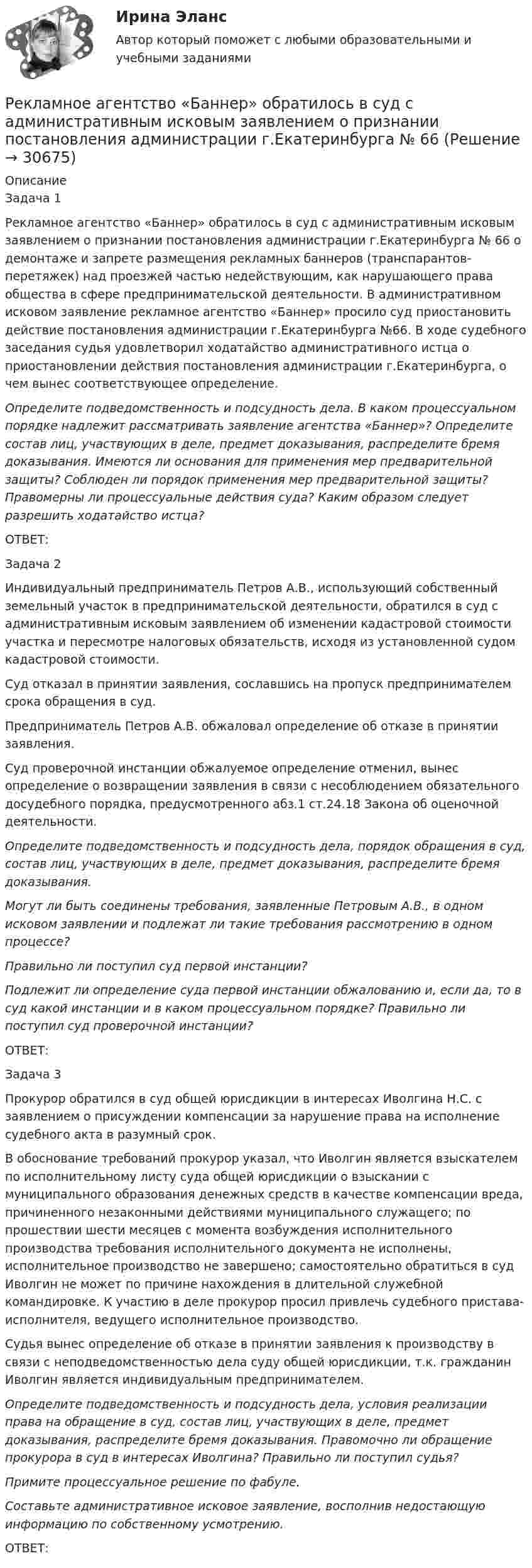      
          Описание
          	Задача 1	Рекламное агентство «Баннер» обратилось в суд с административным исковым заявлением о признании постановления администрации г.Екатеринбурга № 66 о демонтаже и запрете размещения рекламных баннеров (транспарантов-перетяжек) над проезжей частью недействующим, как нарушающего права общества в сфере предпринимательской деятельности. В административном исковом заявление рекламное агентство «Баннер» просило суд приостановить действие постановления администрации г.Екатеринбурга №66. В ходе судебного заседания судья удовлетворил ходатайство административного истца о приостановлении действия постановления администрации г.Екатеринбурга, о чем вынес соответствующее определение. Определите подведомственность и подсудность дела. В каком процессуальном порядке надлежит рассматривать заявление агентства «Баннер»? Определите состав лиц, участвующих в деле, предмет доказывания, распределите бремя доказывания. Имеются ли основания для применения мер предварительной защиты? Соблюден ли порядок применения мер предварительной защиты? Правомерны ли процессуальные действия суда? Каким образом следует разрешить ходатайство истца?	ОТВЕТ:	Задача 2	Индивидуальный предприниматель Петров А.В., использующий собственный земельный участок в предпринимательской деятельности, обратился в суд с административным исковым заявлением об изменении кадастровой стоимости участка и пересмотре налоговых обязательств, исходя из установленной судом кадастровой стоимости.	Суд отказал в принятии заявления, сославшись на пропуск предпринимателем срока обращения в суд.	Предприниматель Петров А.В. обжаловал определение об отказе в принятии заявления.	Суд проверочной инстанции обжалуемое определение отменил, вынес определение о возвращении заявления в связи с несоблюдением обязательного досудебного порядка, предусмотренного абз.1 ст.24.18 Закона об оценочной деятельности. Определите подведомственность и подсудность дела, порядок обращения в суд, состав лиц, участвующих в деле, предмет доказывания, распределите бремя доказывания. Могут ли быть соединены требования, заявленные Петровым А.В., в одном исковом заявлении и подлежат ли такие требования рассмотрению в одном процессе? Правильно ли поступил суд первой инстанции? Подлежит ли определение суда первой инстанции обжалованию и, если да, то в суд какой инстанции и в каком процессуальном порядке? Правильно ли поступил суд проверочной инстанции?	ОТВЕТ:	Задача 3	Прокурор обратился в суд общей юрисдикции в интересах Иволгина Н.С. с заявлением о присуждении компенсации за нарушение права на исполнение судебного акта в разумный срок.	В обоснование требований прокурор указал, что Иволгин является взыскателем по исполнительному листу суда общей юрисдикции о взыскании с муниципального образования денежных средств в качестве компенсации вреда, причиненного незаконными действиями муниципального служащего; по прошествии шести месяцев с момента возбуждения исполнительного производства требования исполнительного документа не исполнены, исполнительное производство не завершено; самостоятельно обратиться в суд Иволгин не может по причине нахождения в длительной служебной командировке. К участию в деле прокурор просил привлечь судебного пристава-исполнителя, ведущего исполнительное производство.	Судья вынес определение об отказе в принятии заявления к производству в связи с неподведомственностью дела суду общей юрисдикции, т.к. гражданин Иволгин является индивидуальным предпринимателем. Определите подведомственность и подсудность дела, условия реализации права на обращение в суд, состав лиц, участвующих в деле, предмет доказывания, распределите бремя доказывания. Правомочно ли обращение прокурора в суд в интересах Иволгина? Правильно ли поступил судья? Примите процессуальное решение по фабуле. Составьте административное исковое заявление, восполнив недостающую информацию по собственному усмотрению.	ОТВЕТ:  
            
            
            Рекламная кампания на платформе myTarget (тест с ответами Синергия)Рекламное агентство «Баннер» обратилось в суд с административным исковым заявлением о признании постановления администрации г.Екатеринбурга № 66Рекламное делоРекламные и PR-технологии сопровождения бренда вариант 4Рекламные и PR-технологии сопровождения бренда Ответы на тест Витте МУИВРекламный отдел запрашивает дополнительное финансирование на  реализацию рекламной кампании. По мнению сотрудников отдела, эта рекламная  кампания позволит увеличить приток клиентов, повысить  конкурентоспособность предприятия и привлечь инвРекламный отдел запрашивает дополнительное финансирование на реализацию рекламной кампании. По мнению сотрудников отдела, эта рекламная кампания позволит увеличить приток клиентов, повысить конкурентоспособность предприятия и привлечь инвестиции.Рекламная анимация (Синергия)Рекламная анимация. Синергия. 100 баллов на ОТЛИЧНО! Итоговый тест 2023 г. 5 семестр.Рекламная анимация//СИНЕРГИЯ//МОСАП//МОИ//МТИРекламная анимация. Синергия. Ответы на ИТОГОВЫЙ ТЕСТ. На отлично!Рекламная анимация (тест Синергия) 100 балловРекламная анимация (тест с ответами Синергия/МОИ/ МТИ /МОСАП)Рекламная деятельность. Вариант 19/17