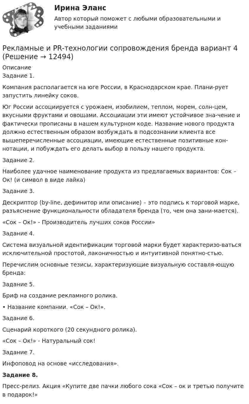      
          Описание
          Задание 1.Компания располагается на юге России, в Краснодарском крае. Плани-рует запустить линейку соков.Юг России ассоциируется с урожаем, изобилием, теплом, морем, солн-цем, вкусными фруктами и овощами. Ассоциации эти имеют устойчивое зна-чение и фактически прописаны в нашем культурном коде. Название нового продукта должно естественным образом возбуждать в подсознании клиента все вышеперечисленные ассоциации, имеющие естественные позитивные кон-нотации, и побуждать его делать выбор в пользу нашего продукта.Задание 2.Наиболее удачное наименование продукта из предлагаемых вариантов: Сок – Ок! (и символ в виде лайка)Задание 3.Дескриптор (by-line, дефинитор или описание) – это подпись к торговой марке, разъяснение функциональности обладателя бренда (то, чем она зани-мается).  «Сок – Ок!» - Производитель лучших соков России»Задание 4.Система визуальной идентификации торговой марки будет характеризо-ваться исключительной простотой, лаконичностью и интуитивной понятно-стью.Перечислим основные тезисы, характеризующие визуальную составля-ющую бренда:Задание 5.Бриф на создание рекламного ролика.•	Название компании. «Сок – Ок!».Задание 6.Сценарий короткого (20 секундного ролика).«Сок – Ок!» - Натуральный сок!Задание 7.Инфоповод на основе «исследования».Задание 8.	Пресс-релиз. Акция «Купите две пачки любого сока «Сок – ок и третью получите в подарок!»  
            
            
            Рекламное делоРекламные и PR-технологии сопровождения бренда вариант 4Рекламные и PR-технологии сопровождения бренда Ответы на тест Витте МУИВРекламный отдел запрашивает дополнительное финансирование на  реализацию рекламной кампании. По мнению сотрудников отдела, эта рекламная  кампания позволит увеличить приток клиентов, повысить  конкурентоспособность предприятия и привлечь инвРекламный отдел запрашивает дополнительное финансирование на реализацию рекламной кампании. По мнению сотрудников отдела, эта рекламная кампания позволит увеличить приток клиентов, повысить конкурентоспособность предприятия и привлечь инвестиции.Рекламу можно разделить на два условных подпункта – это оффлайн и онлайн. Всё что в Интернете - это онлайн рекламаРекомендации педагогам и родителям по работе с детьми с психопатиейРекламная анимация//СИНЕРГИЯ//МОСАП//МОИ//МТИРекламная анимация. Синергия. Ответы на ИТОГОВЫЙ ТЕСТ. На отлично!Рекламная анимация (тест Синергия) 100 балловРекламная анимация (тест с ответами Синергия/МОИ/ МТИ /МОСАП)Рекламная деятельность. Вариант 19/17Рекламная кампания на платформе myTarget СИНЕРГИЯРекламная кампания на платформе myTarget (тест с ответами Синергия)