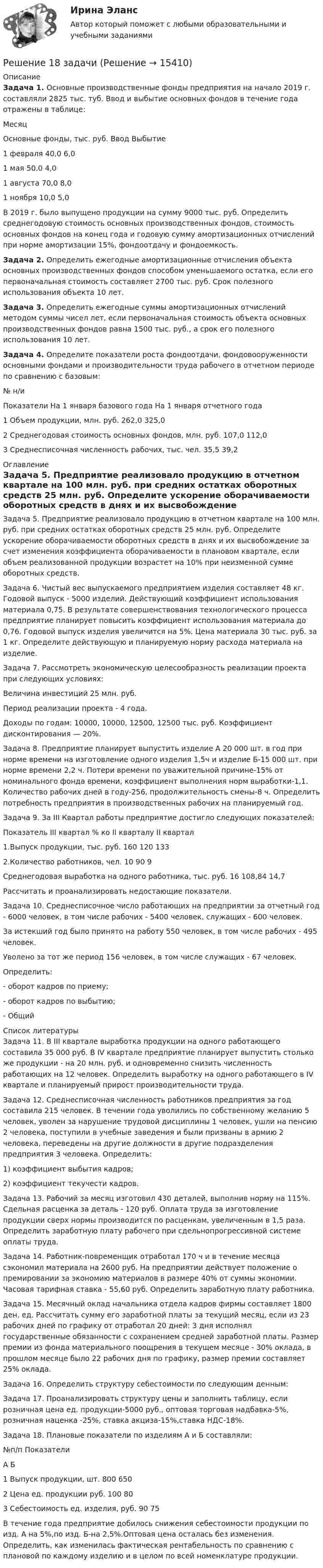     
          Описание
          	Задача 1. Основные производственные фонды предприятия на начало 2019 г. составляли 2825 тыс. туб. Ввод и выбытие основных фондов в течение года отражены в таблице:  Месяц Основные фонды, тыс. руб.     Ввод Выбытие   1 февраля 40,0 6,0   1 мая 50,0 4,0   1 августа 70,0 8,0   1 ноября 10,0 5,0  	В 2019 г. было выпущено продукции на сумму 9000 тыс. руб. Определить среднегодовую стоимость основных производственных фондов, стоимость основных фондов на конец года и годовую сумму амортизационных отчислений при норме амортизации 15%, фондоотдачу и фондоемкость.	Задача 2. Определить ежегодные амортизационные отчисления объекта основных производственных фондов способом уменьшаемого остатка, если его первоначальная стоимость составляет 2700 тыс. руб. Срок полезного использования объекта 10 лет.	Задача 3. Определить ежегодные суммы амортизационных отчислений методом суммы чисел лет, если первоначальная стоимость объекта основных производственных фондов равна 1500 тыс. руб., а срок его полезного использования 10 лет.	Задача 4. Определите показатели роста фондоотдачи, фондовооруженности основными фондами и производительности труда рабочего в отчетном периоде по сравнению с базовым:  № н/и Показатели На 1 января базового года На 1 января отчетного года   1 Объем продукции, млн. руб. 262,0 325,0   2 Среднегодовая стоимость основных фондов, млн. руб. 107,0 112,0   3 Среднесписочная численность рабочих, тыс. чел. 35,5 39,2  
          Оглавление
          	Задача 5. Предприятие реализовало продукцию в отчетном квартале на 100 млн. руб. при средних остатках оборотных средств 25 млн. руб. Определите ускорение оборачиваемости оборотных средств в днях и их высвобождение за счет изменения коэффициента оборачиваемости в плановом квартале, если объем реализованной продукции возрастет на 10% при неизменной сумме оборотных средств.	Задача 6. Чистый вес выпускаемого предприятием изделия составляет 48 кг. Годовой выпуск - 5000 изделий. Действующий коэффициент использования материала 0,75. В результате совершенствования технологического процесса предприятие планирует повысить коэффициент использования материала до 0,76. Годовой выпуск изделия увеличится на 5%. Цена материала 30 тыс. руб. за 1 кг. Определите действующую и планируемую норму расхода материала на изделие.	Задача 7. Рассмотреть экономическую целесообразность реализации проекта при следующих условиях:	Величина инвестиций 25 млн. руб.	Период реализации проекта - 4 года.	Доходы по годам: 10000, 10000, 12500, 12500 тыс. руб. Коэффициент дисконтирования — 20%.	Задача 8. Предприятие планирует выпустить изделие А 20 000 шт. в год при норме времени на изготовление одного изделия 1,5ч и изделие Б-15 000 шт. при норме времени 2,2 ч. Потери времени по уважительной причине-15% от номинального фонда времени, коэффициент выполнения норм выработки-1,1. Количество рабочих дней в году-256, продолжительность смены-8 ч. Определить потребность предприятия в производственных рабочих на планируемый год.	Задача 9. За III Квартал работы предприятие достигло следующих показателей:  Показатель III квартал % ко II кварталу II квартал   1.Выпуск продукции, тыс. руб. 160 120 133   2.Количество работников, чел. 10 90 9   Среднегодовая выработка на одного работника, тыс. руб. 16 108,84 14,7  	Рассчитать и проанализировать недостающие показатели.	Задача 10. Среднесписочное число работающих на предприятии за отчетный год - 6000 человек, в том числе рабочих - 5400 человек, служащих - 600 человек.	За истекший год было принято на работу 550 человек, в том числе рабочих - 495 человек.	Уволено за тот же период 156 человек, в том числе служащих - 67 человек.	Определить:	-                      оборот кадров по приему;	-                      оборот кадров по выбытию;	-                      Общий 
          Список литературы
          	Задача 11. В III квартале выработка продукции на одного работающего составила 35 000 руб. В IV квартале предприятие планирует выпустить столько же продукции - на 20 млн. руб. и одновременно снизить численность работающих на 12 человек. Определить выработку на одного работающего в IV квартале и планируемый прирост производительности труда.	Задача 12. Среднесписочная численность работников предприятия за год составила 215 человек. В течении года уволились по собственному желанию 5 человек, уволен за нарушение трудовой дисциплины 1 человек, ушли на пенсию 2 человека, поступили в учебные заведения и были призваны в армию 2 человека, переведены на другие должности в другие подразделения предприятия 3 человека. Определить:	1) коэффициент выбытия кадров;	2) коэффициент текучести кадров.	Задача 13. Рабочий за месяц изготовил 430 деталей, выполнив норму на 115%. Сдельная расценка за деталь - 120 руб. Оплата труда за изготовление продукции сверх нормы производится по расценкам, увеличенным в 1,5 раза. Определить заработную плату рабочего при сдельно­прогрессивной системе оплаты труда.	Задача 14. Работник-повременщик отработал 170 ч и в течение месяца сэкономил материала на 2600 руб. На предприятии действует положение о премировании за экономию материалов в размере 40% от суммы экономии. Часовая тарифная ставка -                                               55,60 руб. Определить заработную плату работника.	Задача 15. Месячный оклад начальника отдела кадров фирмы составляет 1800 ден. ед. Рассчитать сумму его заработной платы за текущий месяц, если из 23 рабочих дней по графику от отработал 20 дней: 3 дня исполнял государственные обязанности с сохранением средней заработной платы. Размер премии из фонда материального поощрения в текущем месяце - 30% оклада, в прошлом месяце было 22 рабочих дня по графику, размер премии составляет 25% оклада.	Задача 16. Определить структуру себестоимости по следующим денным:   	Задача 17. Проанализировать структуру цены и заполнить таблицу, если розничная цена ед. продукции-5000 руб., оптовая торговая надбавка-5%, розничная наценка -25%, ставка акциза-15%,ставка НДС-18%.	Задача 18. Плановые показатели по изделиям А и Б составляли:  №п/п Показатели А Б   1 Выпуск продукции, шт. 800 650   2 Цена ед. продукции руб. 100 80   3 Себестоимость ед. изделия, руб. 90 75  	 	В течение года предприятие добилось снижения себестоимости продукции по изд. А на 5%,по изд. Б-на 2,5%.Оптовая цена осталась без изменения. Определить, как изменилась фактическая рентабельность по сравнению с плановой по каждому изделию и в целом по всей номенклатуре продукции.
            
            
            Решение 12 задачи. Решение 18 задачи Решение 1 задачиРешение 2 задачРешение 2 задачРешение 2 задачи Решение 2 задачи Рецензии на гражданские дела (по третьим лицам) по 250 р.рецензия на фильм Название фильма.  Бойлерная (2000)Рецепт. Индейка в горшочках - Рецепт прост в исполнении, а результат невероятныйрецепт   приготовления рыбы пеленгасаРечевая аудиометрия [Ответы]Речевая карта Речь, как самостоятельный познавательный процесс. Связь речи с языком. Связь речи и мышления. Виды речи