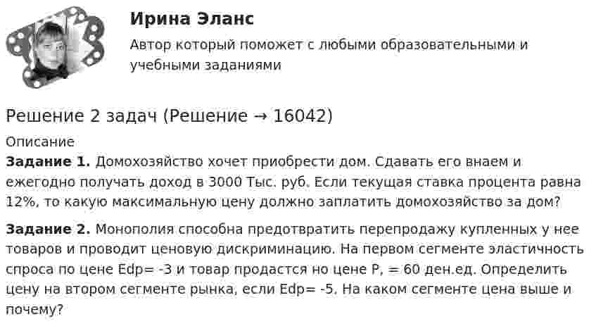     
          Описание
          Задание 1. Домохозяйство хочет приобрести дом. Сдавать его внаем и ежегодно получать доход в 3000 Тыс. руб. Если текущая ставка процента равна 12%, то какую максимальную цену должно запла­тить домохозяйство за дом?Задание 2.	Монополия способна предотвратить перепродажу купленных у нее товаров и проводит це­новую дискриминацию. На первом сегменте эластичность спроса по цене Еdp= -3 и товар продаст­ся но цене Р, = 60 ден.ед. Определить цену на втором сегменте рынка, если Еdp= -5. На каком сегменте цена выше и почему?  
            
            
            Решение 2 задачРешение 2 задачРешение 2 задачи Решение 2 задачи Решение 2 задач по уголовному процессуРешение 2-х задач по предмету банковское дело и финансыРешение 30 задач. Синергия Уголовный профильрецепт   приготовления рыбы пеленгасаРечевая аудиометрия [Ответы]Речевая карта Речь, как самостоятельный познавательный процесс. Связь речи с языком. Связь речи и мышления. Виды речиРешение 10 задач: 1. Тело массой 5 кг под действием некоторой силы приобретает ускорение 1 м/с2. Какое ускорение сообщит эта сила телу массой 10 кг?Решение 12 задачи. Решение 18 задачи 