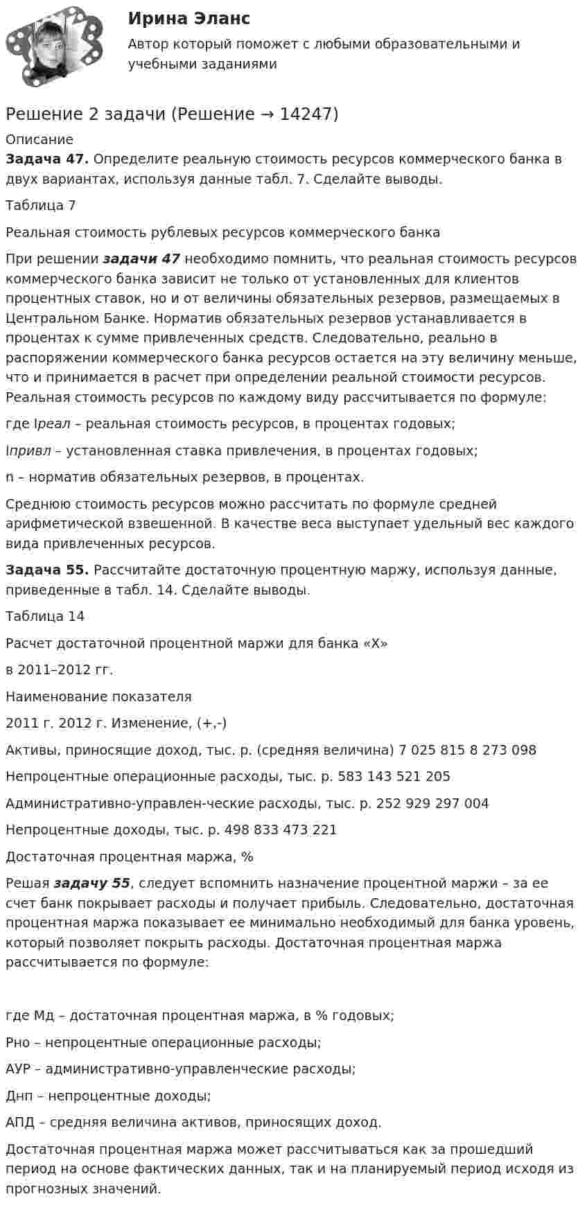      
          Описание
           Задача 47. Определите реальную стоимость ресурсов коммерческого банка в двух вариантах, используя данные табл. 7. Сделайте выводы.	Таблица 7	Реальная стоимость рублевых ресурсов коммерческого банка	При решении задачи 47 необходимо помнить, что реальная стоимость ресурсов коммерческого банка зависит не только от установленных для клиентов процентных ставок, но и от величины обязательных резервов, размещаемых в Центральном Банке. Норматив обязательных резервов устанавливается в процентах к сумме привлеченных средств. Следовательно, реально в распоряжении коммерческого банка ресурсов остается на эту величину меньше, что и принимается в расчет при определении реальной стоимости ресурсов. Реальная стоимость ресурсов по каждому виду рассчитывается по формуле: где  Iреал – реальная стоимость ресурсов, в процентах годовых;	Iпривл  – установленная ставка привлечения, в процентах годовых;	n – норматив обязательных резервов, в процентах. Среднюю стоимость ресурсов можно рассчитать по формуле средней арифметической взвешенной. В качестве веса выступает удельный вес каждого вида привлеченных ресурсов. Задача 55. Рассчитайте достаточную процентную маржу, используя данные, приведенные в табл. 14. Сделайте выводы.	Таблица 14	Расчет достаточной процентной маржи для банка «Х»	 в 2011–2012 гг.	   Наименование  показателя 2011 г. 2012 г. Изменение, (+,-)   Активы, приносящие доход, тыс. р. (средняя величина) 7 025 815 8 273 098 	    Непроцентные операционные расходы, тыс. р. 583 143 521 205 	    Административно-управлен-ческие расходы, тыс. р. 252 929 297 004 	    Непроцентные доходы,  тыс. р. 498 833 473 221 	    Достаточная процентная  маржа, % 	   	Решая задачу 55, следует вспомнить назначение процентной маржи – за ее счет банк покрывает расходы и получает прибыль. Следовательно, достаточная процентная маржа показывает ее минимально необходимый для банка уровень, который позволяет покрыть расходы. Достаточная процентная маржа рассчитывается по формуле:  где  Мд – достаточная процентная маржа, в % годовых;	Рно – непроцентные операционные расходы;	АУР – административно-управленческие расходы;	Днп – непроцентные доходы;	АПД – средняя величина активов, приносящих доход. 	Достаточная процентная маржа может рассчитываться как за прошедший период на основе фактических данных, так и на планируемый период исходя из прогнозных значений.  
            
            
            Решение 2 задачи Решение 2 задачи Решение 2 задач по уголовному процессуРешение 2-х задач по предмету банковское дело и финансыРешение 30 задач. Синергия Уголовный профильРешение 3 задачиРешение 3 задачи Речевая карта Речь, как самостоятельный познавательный процесс. Связь речи с языком. Связь речи и мышления. Виды речиРешение 10 задач: 1. Тело массой 5 кг под действием некоторой силы приобретает ускорение 1 м/с2. Какое ускорение сообщит эта сила телу массой 10 кг?Решение 12 задачи. Решение 18 задачи Решение 1 задачиРешение 2 задач