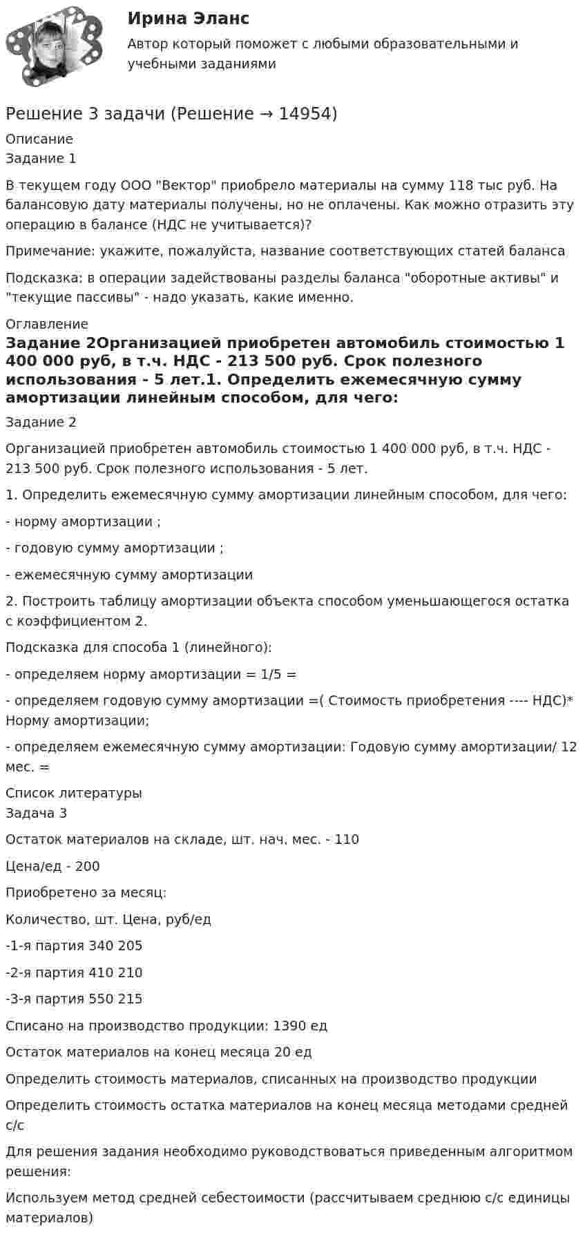     
          Описание
          Задание 1В текущем году ООО Вектор приобрело материалы на сумму 118 тыс руб. На балансовую дату материалы получены, но не оплачены. Как можно отразить эту операцию в балансе (НДС не учитывается)?Примечание: укажите, пожалуйста, название соответствующих статей баланса Подсказка: в операции задействованы разделы баланса оборотные активы и текущие пассивы - надо указать, какие именно. 
          Оглавление
          Задание 2Организацией приобретен автомобиль стоимостью 1 400 000 руб, в т.ч. НДС - 213 500 руб. Срок полезного использования - 5 лет.1. Определить ежемесячную сумму амортизации линейным способом, для чего: - норму амортизации ;- годовую сумму амортизации ;- ежемесячную сумму амортизации 2. Построить таблицу амортизации объекта способом уменьшающегося остатка с коэффициентом 2.Подсказка для способа 1 (линейного):- определяем норму амортизации = 1/5 =- определяем годовую сумму амортизации =( Стоимость приобретения ---- НДС)* Норму амортизации;- определяем ежемесячную сумму амортизации: Годовую сумму амортизации/ 12 мес. =  
          Список литературы
          Задача 3Остаток материалов на складе, шт. нач. мес. - 110Цена/ед - 200 Приобретено за месяц:     Количество, шт. Цена, руб/ед   -1-я партия 340 205  -2-я партия 410 210   -3-я партия 550 215 Списано на производство продукции: 1390 ед     Остаток материалов на конец месяца 20 ед            Определить стоимость материалов, списанных на производство продукции    Определить стоимость остатка материалов на конец месяца методами средней с/с           Для решения задания необходимо руководствоваться приведенным алгоритмом решения:         Используем метод средней себестоимости (рассчитываем среднюю с/с единицы материалов) 
            
            
            Решение 30 задач. Синергия Уголовный профильРешение 3 задачиРешение 3 задачи Решение 40 задача по Гражданскому правуРешение 4 задачи по инвестиции - вариант №4Решение 4 практических работ по Гражданскому праву Решение 5 задач по предмету: термодинамические процессы в системе ТГВ (Строительство. Теплогазоснабжение и вентиляция)Решение 18 задачи Решение 1 задачиРешение 2 задачРешение 2 задачРешение 2 задачи Решение 2 задачи Решение 2 задач по уголовному процессу