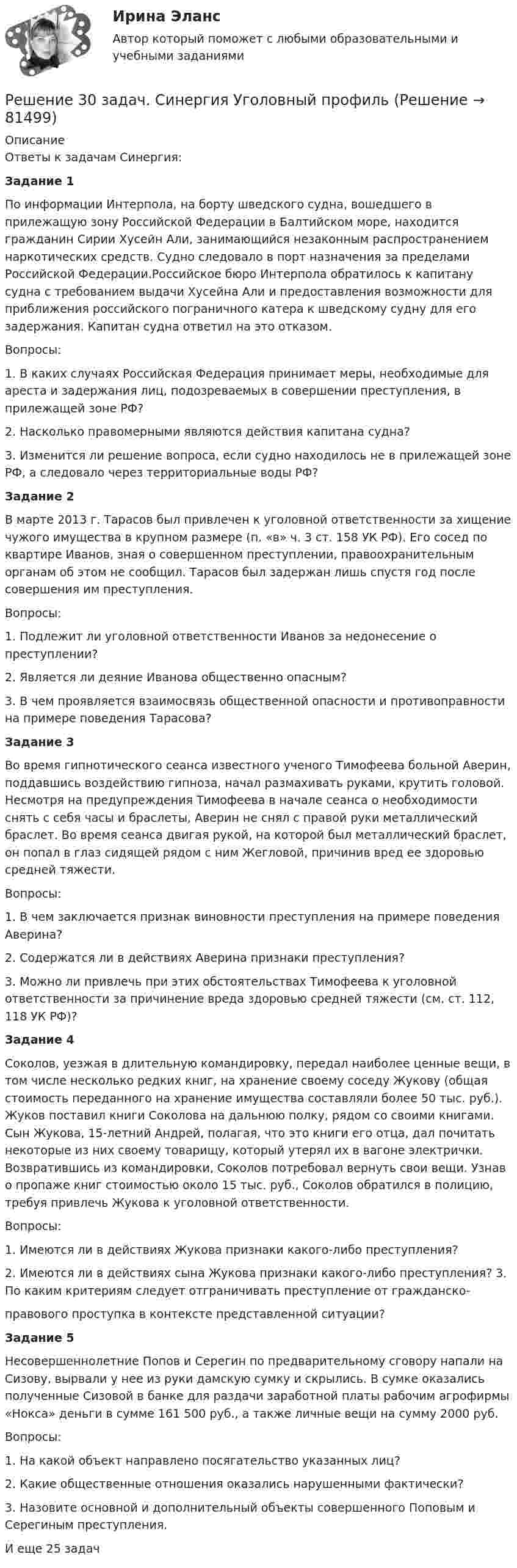      
            Описание
            Ответы к задачам Синергия:Задание 1	По информации Интерпола, на борту шведского судна, вошедшего в прилежащую зону Российской Федерации в Балтийском море, находится гражданин Сирии Хусейн Али, занимающийся незаконным распространением наркотических средств. Судно следовало в порт назначения за пределами Российской Федерации.Российское бюро Интерпола обратилось к капитану судна с требованием выдачи Хусейна Али и предоставления возможности для приближения российского пограничного катера к шведскому судну для его задержания. Капитан судна ответил на это отказом.Вопросы:	1. В каких случаях Российская Федерация принимает меры, необходимые для ареста и задержания лиц, подозреваемых в совершении преступления, в прилежащей зоне РФ?2. Насколько правомерными являются действия капитана судна?	3. Изменится ли решение вопроса, если судно находилось не в прилежащей зоне РФ, а следовало через территориальные воды РФ?Задание 2	В марте 2013 г. Тарасов был привлечен к уголовной ответственности за хищение чужого имущества в крупном размере (п. «в» ч. 3 ст. 158 УК РФ). Его сосед по квартире Иванов, зная о совершенном преступлении, правоохранительным органам об этом не сообщил. Тарасов был задержан лишь спустя год после совершения им преступления.Вопросы:	1. Подлежит ли уголовной ответственности Иванов за недонесение о преступлении?2. Является ли деяние Иванова общественно опасным?	3.	В	чем	проявляется	взаимосвязь	общественной	опасности	и противоправности на примере поведения Тарасова?Задание 3	Во время гипнотического сеанса известного ученого Тимофеева больной Аверин, поддавшись воздействию гипноза, начал размахивать руками, крутить головой. Несмотря на предупреждения Тимофеева в начале сеанса о необходимости снять с себя часы и браслеты, Аверин не снял с правой руки металлический браслет. Во время сеанса двигая рукой, на которой был металлический браслет, он попал в глаз сидящей рядом с ним Жегловой, причинив вред ее здоровью средней тяжести.Вопросы:	1. В чем заключается признак виновности преступления на примере поведения Аверина?2. Содержатся ли в действиях Аверина признаки преступления?	3. Можно ли привлечь при этих обстоятельствах Тимофеева к уголовной ответственности за причинение вреда здоровью средней тяжести (см. ст. 112, 118 УК РФ)?Задание 4	Соколов, уезжая в длительную командировку, передал наиболее ценные вещи, в том числе несколько редких книг, на хранение своему соседу Жукову (общая стоимость переданного на хранение имущества составляли более 50 тыс. руб.). Жуков поставил книги Соколова на дальнюю полку, рядом со своими книгами. Сын Жукова, 15-летний Андрей, полагая, что это книги его отца, дал почитать некоторые из них своему товарищу, который утерял их в вагоне электрички. Возвратившись из командировки, Соколов потребовал вернуть свои вещи. Узнав о пропаже книг стоимостью около 15 тыс. руб., Соколов обратился в полицию, требуя привлечь Жукова к уголовной ответственности.Вопросы:1. Имеются ли в действиях Жукова признаки какого-либо преступления?2. Имеются ли в действиях сына Жукова признаки какого-либо преступления? 3. По каким критериям следует отграничивать преступление от гражданско-правового проступка в контексте представленной ситуации?Задание 5	Несовершеннолетние Попов и Серегин по предварительному сговору напали на Сизову, вырвали у нее из руки дамскую сумку и скрылись. В сумке оказались полученные Сизовой в банке для раздачи заработной платы рабочим агрофирмы «Нокса» деньги в сумме 161 500 руб., а также личные вещи на сумму 2000 руб.Вопросы:1. На какой объект направлено посягательство указанных лиц?2. Какие общественные отношения оказались нарушенными фактически?	3. Назовите основной и дополнительный объекты совершенного Поповым и Серегиным преступления.И еще 25 задач   
            
            
            Решение 2-х задач по предмету банковское дело и финансыРешение 30 задач. Синергия Уголовный профильРешение 3 задачиРешение 3 задачи Решение 40 задача по Гражданскому правуРешение 4 задачи по инвестиции - вариант №4Решение 4 практических работ по Гражданскому праву Решение 12 задачи. Решение 18 задачи Решение 1 задачиРешение 2 задачРешение 2 задачРешение 2 задачи Решение 2 задачи 