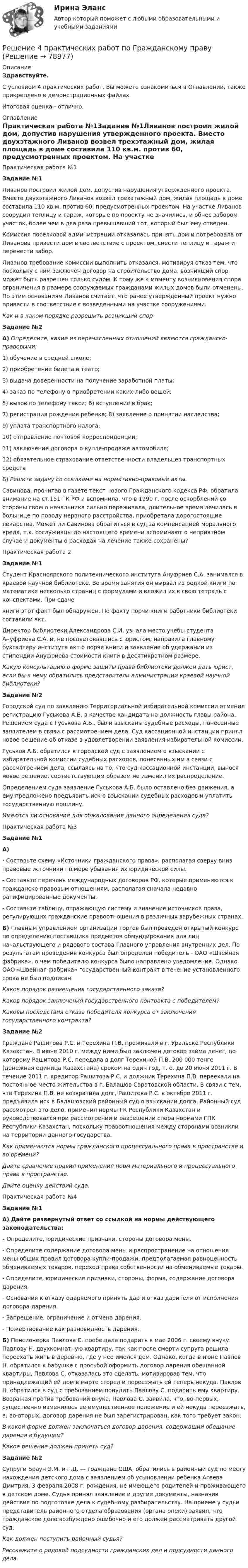     
            Описание
            Здравствуйте.С условием 4 практических работ, Вы можете ознакомиться в Оглавлении, также прикреплено в демонстрационных файлах.Итоговая оценка - отлично. 
            Оглавление
            Практическая работа №1Задание №1Ливанов построил жилой дом, допустив нарушения утвержденного проекта. Вместо двухэтажного Ливанов возвел трехэтажный дом, жилая площадь в доме составила 110 кв.м. против 60, предусмотренных проектом. На участке Ливанов соорудил теплицу и гараж, которые по проекту не значились, и обнес забором участок, более чем в два раза превышавший тот, который был ему отведен.Комиссия поселковой администрации отказалась принять дом и потребовала от Ливанова привести дом в соответствие с проектом, снести теплицу и гараж и перенести забор.Ливанов требование комиссии выполнить отказался, мотивируя отказ тем, что поскольку с ним заключен договор на строительство дома, возникший спор может быть разрешен только судом. К тому же к моменту возникновения спора ограничения в размере сооружаемых гражданами жилых домов были отменены. По этим основаниям Ливанов считает, что ранее утвержденный проект нужно привести в соответствие с возведенными на участке сооружениями.Как и в каком порядке разрешить возникший спор Задание №2А) Определите, какие из перечисленных отношений являются гражданско-правовыми:1) обучение в средней школе;2) приобретение билета в театр;3) выдача доверенности на получение заработной платы;4) заказ по телефону о приобретении каких-либо вещей; 5) вызов по телефону такси; 6) вступление в брак;7) регистрация рождения ребенка; 8) заявление о принятии наследства;9) уплата транспортного налога;10) отправление почтовой корреспонденции;11) заключение договора о купле-продаже автомобиля;12) обязательное страхование ответственности владельцев транспортных средств Б) Решите задачу со ссылками на нормативно-правовые акты.Савинова, прочитав в газете текст нового Гражданского кодекса РФ, обратила внимание на ст.151 ГК РФ и вспомнила, что в 1990 г. после оскорблений со стороны своего начальника сильно переживала, длительное время лечилась в больнице по поводу нервного расстройства, приобретала дорогостоящие лекарства. Может ли Савинова обратиться в суд за компенсацией морального вреда, т.к. сослуживцы до настоящего времени вспоминают о неприятном случае и документы о расходах на лечение также сохранены?Практическая работа 2 Задание №1Студент Красноярского политехнического института Ануфриев С.А. занимался в краевой научной библиотеке. Во время занятия он вырвал из редкой книги по математике несколько страниц с формулами и вложил их в свою тетрадь с конспектами. При сдачекниги этот факт был обнаружен. По факту порчи книги работники библиотеки составили акт.Директор библиотеки Александрова С.И. узнала место учебы студента Ануфриева С.А. и, не посоветовавшись с юристом, направила главному бухгалтеру института акт о порче книги и заявление об удержании из стипендии Ануфриева стоимости книги в десятикратном размере. Какую консультацию о форме защиты права библиотеки должен дать юрист, если бы к нему обратились представители администрации краевой научной библиотеки? Задание №2Городской суд по заявлению Территориальной избирательной комиссии отменил регистрацию Гуськова А.Б. в качестве кандидата на должность главы района. Решением суда с Гуськова А.Б., были взысканы судебные расходы, понесенные заявителем в связи с рассмотрением дела. Суд кассационной инстанции принял новое решение об отказе в удовлетворении заявления избирательной комиссии.Гуськов А.Б. обратился в городской суд с заявлением о взыскании с избирательной комиссии судебных расходов, понесенных им в связи с рассмотрением дела, ссылаясь на то, что суд кассационной инстанции, вынося новое решение, соответствующим образом не изменил их распределение.Определением суда заявление Гуськова А.Б. было оставлено без движения, а ему предложено предъявить иск о взыскании судебных расходов и уплатить государственную пошлину. Имеются ли основания для обжалования данного определения суда?Практическая работа №3Задание №1А)- Составьте схему «Источники гражданского права», располагая сверху вниз правовые источники по мере убывания их юридической силы.- Составьте перечень международных договоров РФ, которые применяются к гражданско-правовым отношениям, располагая сначала недавно ратифицированные документы.- Составьте таблицу, отражающую систему и значение источников права, регулирующих гражданские правоотношения в различных зарубежных странах. Б) Главным управлением организации торгов был проведен открытый конкурс по определению поставщика предметов обмундирования для лиц начальствующего и рядового состава Главного управления внутренних дел. По результатам проведения конкурса был определен победитель - ОАО «Швейная фабрика», о чем победителю конкурса было направлено уведомление. Однако ОАО «Швейная фабрика» государственный контракт в течение установленного срока не был подписан.Каков порядок размещения государственного заказа?Каков порядок заключения государственного контракта с победителем?Каковы последствия отказа победителя конкурса от заключения государственного контракта? Задание №2Граждане Рашитова Р.С. и Терехина П.В. проживали в г. Уральске Республики Казахстан. В июне 2010 г. между ними был заключен договор займа денег, по которому Рашитова Р.С. передала в долг Терехиной П.В. 200 000 тенге (денежная единица Казахстана) сроком на один год, т. е. до 20 июня 2011 г. В течение 2011 г. кредитор Рашитова Р.С. и должник Терехина П.В. переехали на постоянное место жительства в г. Балашов Саратовской области. В связи с тем, что Терехина П.В. не возвратила долг, Рашитова Р.С. в октябре 2011 г. предъявила иск в Балашовский районный суд о взыскании долга. Районный суд рассмотрел это дело, применил нормы ГК Республики Казахстан и руководствовался при рассмотрении и разрешении спора нормами ГПК Республики Казахстан, поскольку правоотношения между сторонами возникли на территории данного государства.Как применяются нормы гражданского процессуального права в пространстве и во времени? Дайте сравнение правил применения норм материального и процессуального права в пространстве.Дайте оценку действий суда.Практическая работа №4Задание №1А) Дайте развернутый ответ со ссылкой на нормы действующего законодательства:- Определите, юридические признаки, стороны договора мены.- Определите содержание договора мены и распространение на отношения мены общих правил договора купли-продажи, предполагаемая равноценность обмениваемых товаров, переход права собственности на обмениваемые товары.- Определите, юридические признаки, стороны, форма, содержание договора дарения.- Основания к отказу одаряемого принять дар и отказ дарителя от исполнения договора дарения.- Запрещение, ограничение и отмена дарения.- Пожертвование как разновидность дарения. Б) Пенсионерка Павлова С. пообещала подарить в мае 2006 г. своему внуку Павлову Н. двухкомнатную квартиру, так как после смерти супруга решила переехать жить в деревню, где у нее имелся дом. Однако, когда в июне Павлов Н. обратился к бабушке с просьбой оформить договор дарения обещанной квартиры, Павлова С. отказалась это сделать, мотивировав тем, что принадлежащий ей дом в марте сгорел и переезжать ей теперь некуда. Павлов Н. обратился в суд с требованием понудить Павлову С. подарить ему квартиру. Возражая против требований внука, Павлова С. заявила, что, во-первых, существенно изменилось ее имущественное положение и ей некуда переезжать, а, во-вторых, договор дарения не был зарегистрирован, как того требует закон.В какой форме должен заключаться договор дарения, содержащий обещание дарения в будущем?Какое решение должен принять суд? Задание №2Супруги Браун Э.М. и Г.Д. — граждане США, обратились в районный суд по месту нахождения детского дома с заявлением об усыновлении ребенка Агеева Дмитрия, 3 февраля 2008 г. рождения, не имеющего родителей и проживающего в детском доме. Судья принял заявление и другие документы, назначив действия по подготовке дела к судебному разбирательству. На приеме у судьи представитель районного отдела образования (органа опеки) заявил, что гражданское дело возбуждено ошибочно и его должен рассматривать другой суд.Как должен поступить районный судья?Расскажите о родовой подсудности гражданских дел и подсудности данного дела.  
            
            
            Решение 4 задачи по инвестиции - вариант №4Решение 4 практических работ по Гражданскому праву Решение 5 задач по предмету: термодинамические процессы в системе ТГВ (Строительство. Теплогазоснабжение и вентиляция)Решение 6 задач по уголовному процессурешение 6 кейсовРешение 8 задач по Судебной психиатрииРешение 9  кейсовРешение 2 задачи Решение 2 задачи Решение 2 задач по уголовному процессуРешение 2-х задач по предмету банковское дело и финансыРешение 30 задач. Синергия Уголовный профильРешение 3 задачиРешение 3 задачи 