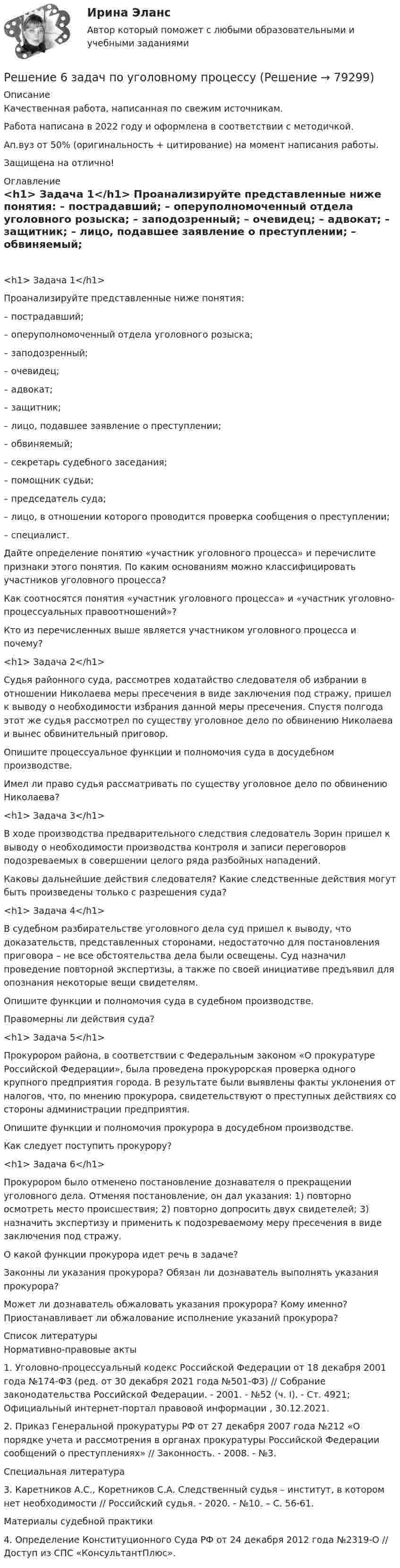      
            Описание
            Качественная работа, написанная по свежим источникам.Работа написана в 2022 году и оформлена в соответствии с методичкой.Ап.вуз от 50% (оригинальность + цитирование) на момент написания работы.Защищена на отлично! 
            Оглавление
             <h1>	Задача 1</h1> 	Проанализируйте представленные ниже понятия: 	– пострадавший;	– оперуполномоченный отдела уголовного розыска;	– заподозренный;	– очевидец;	– адвокат;	– защитник;	– лицо, подавшее заявление о преступлении;	– обвиняемый;	– секретарь судебного заседания;	– помощник судьи;	– председатель суда;	– лицо, в отношении которого проводится проверка сообщения о преступлении;	– специалист.	Дайте определение понятию «участник уголовного процесса» и перечислите признаки этого понятия. По каким основаниям можно классифицировать участников уголовного процесса?	Как соотносятся понятия «участник уголовного процесса» и «участник уголовно-процессуальных правоотношений»?	Кто из перечисленных выше является участником уголовного процесса и почему? <h1>	Задача 2</h1> 	Судья районного суда, рассмотрев ходатайство следователя об избрании в отношении Николаева меры пресечения в виде заключения под стражу, пришел к выводу о необходимости избрания данной меры пресечения. Спустя полгода этот же судья рассмотрел по существу уголовное дело по обвинению Николаева и вынес обвинительный приговор. 	Опишите процессуальное функции и полномочия суда в досудебном производстве.	Имел ли право судья рассматривать по существу уголовное дело по обвинению Николаева? <h1>	Задача 3</h1> 	В ходе производства предварительного следствия следователь Зорин пришел к выводу о необходимости производства контроля и записи переговоров подозреваемых в совершении целого ряда разбойных нападений. 	Каковы дальнейшие действия следователя? Какие следственные действия могут быть произведены только с разрешения суда?  <h1>	Задача 4</h1> 	В судебном разбирательстве уголовного дела суд пришел к выводу, что доказательств, представленных сторонами, недостаточно для постановления приговора – не все обстоятельства дела были освещены. Суд назначил проведение повторной экспертизы, а также по своей инициативе предъявил для опознания некоторые вещи свидетелям. 	Опишите функции и полномочия суда в судебном производстве.	Правомерны ли действия суда? <h1>	Задача 5</h1> 	Прокурором района, в соответствии с Федеральным законом «О прокуратуре Российской Федерации», была проведена прокурорская проверка одного крупного предприятия города. В результате были выявлены факты уклонения от налогов, что, по мнению прокурора, свидетельствуют о преступных действиях со стороны администрации предприятия. 	Опишите функции и полномочия прокурора в досудебном производстве.	Как следует поступить прокурору? <h1>	Задача 6</h1> 	Прокурором было отменено постановление дознавателя о прекращении уголовного дела. Отменяя постановление, он дал указания: 1) повторно осмотреть место происшествия; 2) повторно допросить двух свидетелей; 3) назначить экспертизу и применить к подозреваемому меру пресечения в виде заключения под стражу. 	О какой функции прокурора идет речь в задаче?	Законны ли указания прокурора? Обязан ли дознаватель выполнять указания прокурора?	Может ли дознаватель обжаловать указания прокурора? Кому именно? Приостанавливает ли обжалование исполнение указаний прокурора?  
            Список литературы
            	Нормативно-правовые акты 	1.        Уголовно-процессуальный кодекс Российской Федерации от 18 декабря 2001 года №174-ФЗ (ред. от 30 декабря 2021 года №501-ФЗ) // Собрание законодательства Российской Федерации. - 2001. - №52 (ч. I). - Ст. 4921; Официальный интернет-портал правовой информации , 30.12.2021.	2.        Приказ Генеральной прокуратуры РФ от 27 декабря 2007 года №212 «О порядке учета и рассмотрения в органах прокуратуры Российской Федерации сообщений о преступлениях» // Законность. - 2008. - №3. 	Специальная литература 	3.        Каретников А.С., Коретников С.А. Следственный судья – институт, в котором нет необходимости // Российский судья. - 2020. - №10. – С. 56-61. 	Материалы судебной практики 	4.        Определение Конституционного Суда РФ от 24 декабря 2012 года №2319-О // Доступ из СПС «КонсультантПлюс». 
            
            
            Решение 5 задач по предмету: термодинамические процессы в системе ТГВ (Строительство. Теплогазоснабжение и вентиляция)Решение 6 задач по уголовному процессурешение 6 кейсовРешение 8 задач по Судебной психиатрииРешение 9  кейсовРешение 9 практических работ по Уголовному правуРешение билета вступительного экзамена по математике 2023 года в магистратуру МИРЭА Билет 301-23Решение 2 задач по уголовному процессуРешение 2-х задач по предмету банковское дело и финансыРешение 30 задач. Синергия Уголовный профильРешение 3 задачиРешение 3 задачи Решение 40 задача по Гражданскому правуРешение 4 задачи по инвестиции - вариант №4