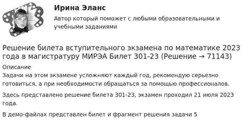    
            Описание
            Задачи на этом экзамене усложняют каждый год, рекомендую серьезно готовиться, а при необходимости обращаться за помощью профессионалов.Здесь представлено решение билета 301-23, экзамен проходил 21 июля 2023 года.В демо-файлах представлен билет и фрагмент решения задачи 5   
            
            
            Решение 9 практических работ по Уголовному правуРешение билета вступительного экзамена по математике 2023 года в магистратуру МИРЭА Билет 301-23Решение внешнего вида изделия промышленного или кустарно-ремесленного производства - это промышленный ...Решение вступительного экзамена в магистратуру МИРЭА 1 августа Билет 201-22Решение вступительного экзамена в магистратуру МИРЭА 21 июля Билет 102-22Решение вступительного экзамена по математике 1 августа 2023 года в магистратуру МИРЭА Билет 101-23Решение вступительного экзамена по математике 1 августа 2023 года в магистратуру МИРЭА Билет 401-23Решение 40 задача по Гражданскому правуРешение 4 задачи по инвестиции - вариант №4Решение 4 практических работ по Гражданскому праву Решение 5 задач по предмету: термодинамические процессы в системе ТГВ (Строительство. Теплогазоснабжение и вентиляция)Решение 6 задач по уголовному процессурешение 6 кейсовРешение 8 задач по Судебной психиатрии