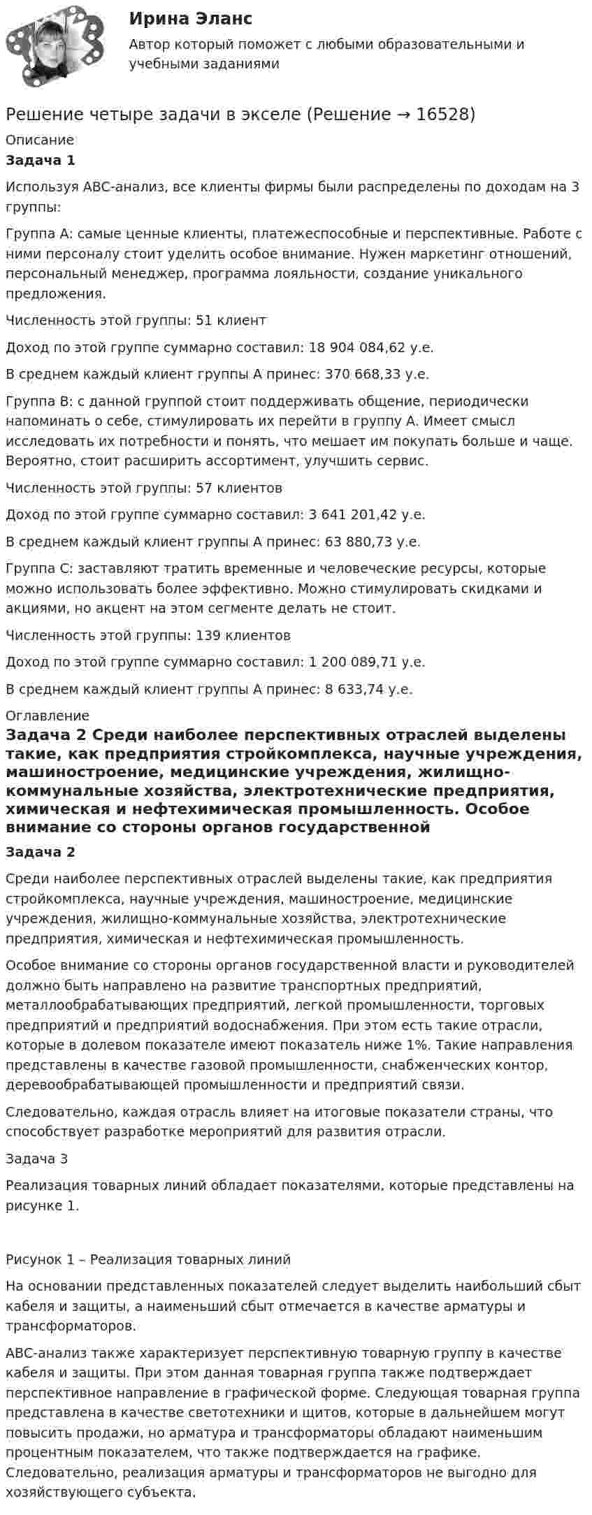     
          Описание
           Задача 1	Используя ABC-анализ, все клиенты фирмы были распределены по доходам на 3 группы:	Группа А: самые ценные клиенты, платежеспособные и перспективные. Работе с ними персоналу стоит уделить особое внимание. Нужен маркетинг отношений, персональный менеджер, программа лояльности, создание уникального предложения.	Численность этой группы: 51 клиент	Доход по этой группе суммарно составил: 18 904 084,62 у.е.	В среднем каждый клиент группы А принес: 370 668,33 у.е.	 	Группа В: с данной группой стоит поддерживать общение, периодически напоминать о себе, стимулировать их перейти в группу A. Имеет смысл исследовать их потребности и понять, что мешает им покупать больше и чаще. Вероятно, стоит расширить ассортимент, улучшить сервис.	Численность этой группы: 57 клиентов	Доход по этой группе суммарно составил: 3 641 201,42 у.е.	В среднем каждый клиент группы А принес: 63 880,73 у.е.	 	Группа С: заставляют тратить временные и человеческие ресурсы, которые можно использовать более эффективно. Можно стимулировать скидками и акциями, но акцент на этом сегменте делать не стоит.	Численность этой группы: 139 клиентов	Доход по этой группе суммарно составил: 1 200 089,71 у.е.	В среднем каждый клиент группы А принес: 8 633,74 у.е. 
          Оглавление
          Задача 2 	Среди наиболее перспективных отраслей выделены такие, как предприятия стройкомплекса, научные учреждения, машиностроение, медицинские учреждения, жилищно-коммунальные хозяйства, электротехнические предприятия, химическая и нефтехимическая промышленность.	Особое внимание со стороны органов государственной власти и руководителей должно быть направлено на развитие транспортных предприятий, металлообрабатывающих предприятий, легкой промышленности, торговых предприятий и предприятий водоснабжения. При этом есть такие отрасли, которые в долевом показателе имеют показатель ниже 1%. Такие направления представлены в качестве газовой промышленности, снабженческих контор, деревообрабатывающей промышленности и предприятий связи. 	Следовательно, каждая отрасль влияет на итоговые показатели страны, что способствует разработке мероприятий для развития отрасли.Задача 3 	Реализация товарных линий обладает показателями, которые представлены на рисунке 1.Рисунок 1 – Реализация товарных линий	На основании представленных показателей следует выделить наибольший сбыт кабеля и защиты, а наименьший сбыт отмечается в качестве арматуры и трансформаторов. 	АВС-анализ также характеризует перспективную товарную группу в качестве кабеля и защиты. При этом данная товарная группа также подтверждает перспективное направление в графической форме. Следующая товарная группа представлена в качестве светотехники и щитов, которые в дальнейшем могут повысить продажи, но арматура и трансформаторы обладают наименьшим процентным показателем, что также подтверждается на графике. Следовательно, реализация арматуры и трансформаторов не выгодно для хозяйствующего субъекта. 
            
            
            Решение теста по Уголовному праву.Решение  четыре задачи в экселеРешение экзамена Право и организация соц. обеспечения: Ситуация 1  и Ситуация 2Решения задач по теме Алгебра логики. Способы представления логических функций. Таблица истинности. Формулы.Решения задач по теме Алгебра отношений.Решения задач по теме Графы. Основные понятия. Графы и отношения. Маршруты, пути, цепи, циклы.Решения задач по теме Графы. Основные понятия. Способы задания. Части графа.Решение Практика «Путь в лабиринте»Решение практических заданий по Судебной риторикеРешение практических задач. 1.Определить характер каждой ошибки. Исправить ошибки и классифицировать их в соответствии с образцом.  Автор перекликается с рассуждением президента, они сливаются друг с другом.  В словах автора тонкой линией РЕШЕНИЕ  ПРАКТИЧЕСКИХ  (СИТУАЦИОННЫХ)  ЗАДАЧ ПО ДИСЦИПЛИНЕ Психология управленияРешение ситуацийРешение ситуаций. Ситуация 1 ОАО «Сибторг» – крупное промышленное предприятие, созданное в 1995 году. На предприятии имеется ряд функциональных подразделений, в том числе планово-экономический отдел, в котором работаю специалисты с большим стажемрешение ситуационных задач