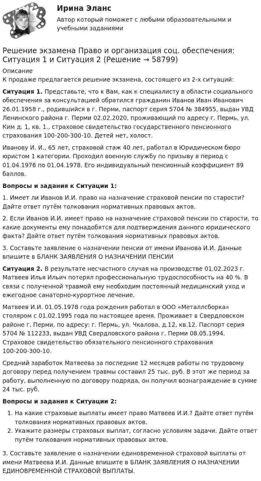     
            Описание
            К продаже предлагается решение экзамена, состоящего из 2-х ситуаций:Ситуация 1. Представьте, что к Вам, как к специалисту в области социального обеспечения за консультацией обратился гражданин Иванов Иван Иванович 26.01.1958 г., родившийся в г. Перми, паспорт серия 5704 № 384955, выдан УВД Ленинского района г. Перми 02.02.2020, проживающий по адресу г. Пермь, ул. Ким д. 1, кв. 1., страховое свидетельство государственного пенсионного страхования 100-200-300-10. Детей нет, холост. Иванову И. И., 65 лет, страховой стаж 40 лет, работал в Юридическом бюро юристом 1 категории. Проходил военную службу по призыву в период с 01.04.1976 по 01.04.1978. Его индивидуальный пенсионный коэффициент 89 баллов.Вопросы и задания к Ситуации 1:1.     Имеет ли Иванов И.И. право на назначение страховой пенсии по старости? Дайте ответ путём толкования нормативных правовых актов.2.     Если Иванов И.И. имеет право на назначение страховой пенсии по старости, то какие документы ему понадобятся для подтверждения данного юридического факта? Дайте ответ путём толкования нормативных правовых актов.3.   Составьте заявление о назначении пенсии от имени Иванова И.И. Данные впишите в БЛАНК ЗАЯВЛЕНИЯ О НАЗНАЧЕНИИ ПЕНСИИСитуация 2. В результате несчастного случая на производстве 01.02.2023 г. Матвеев Илья Ильич потерял профессиональную трудоспособность на 40 %. В связи с полученной травмой ему необходим постоянный медицинский уход и ежегодное санаторно-курортное лечение.Матвеев И.И. 01.05.1978 года рождения работал в ООО «Металлсборка» столяром с 01.02.1995 года по настоящее время. Проживает в Свердловском районе г. Перми, по адресу: г. Пермь, ул. Чкалова, д.12, кв.12. Паспорт серия 5704 № 112233, выдан УВД Свердловского района г. Перми 08.05.1994. Страховое свидетельство обязательного пенсионного страхования 100-200-300-10.Средний заработок Матвеева за последние 12 месяцев работы по трудовому договору перед получением травмы составил 25 тыс. руб. В этот же период за работу, выполненную по договору подряда, он получил вознаграждение в сумме 24 тыс. руб.Вопросы и задания к Ситуации 2:На какие страховые выплаты имеет право Матвеев И.И.? Дайте ответ путём толкования нормативных правовых актов.Укажите размеры страховых выплат, согласно условиям задачи. Дайте ответ путём толкования нормативных правовых актов.3. Составьте заявление о назначении единовременной страховой выплаты от имени Матвеева И.И. Данные впишите в БЛАНК ЗАЯВЛЕНИЯ О НАЗНАЧЕНИИ ЕДИНОВРЕМЕННОЙ СТРАХОВОЙ ВЫПЛАТЫ.    
            
            
            Решение  четыре задачи в экселеРешение экзамена Право и организация соц. обеспечения: Ситуация 1  и Ситуация 2Решения задач по теме Алгебра логики. Способы представления логических функций. Таблица истинности. Формулы.Решения задач по теме Алгебра отношений.Решения задач по теме Графы. Основные понятия. Графы и отношения. Маршруты, пути, цепи, циклы.Решения задач по теме Графы. Основные понятия. Способы задания. Части графа.Решения задач по теме Операции над множествамиРешение практических заданий по Судебной риторикеРешение практических задач. 1.Определить характер каждой ошибки. Исправить ошибки и классифицировать их в соответствии с образцом.  Автор перекликается с рассуждением президента, они сливаются друг с другом.  В словах автора тонкой линией РЕШЕНИЕ  ПРАКТИЧЕСКИХ  (СИТУАЦИОННЫХ)  ЗАДАЧ ПО ДИСЦИПЛИНЕ Психология управленияРешение ситуацийРешение ситуаций. Ситуация 1 ОАО «Сибторг» – крупное промышленное предприятие, созданное в 1995 году. На предприятии имеется ряд функциональных подразделений, в том числе планово-экономический отдел, в котором работаю специалисты с большим стажемрешение ситуационных задачРешение суда или административного органа по конкретному делу, которому придается характер правила, нормы, – это …