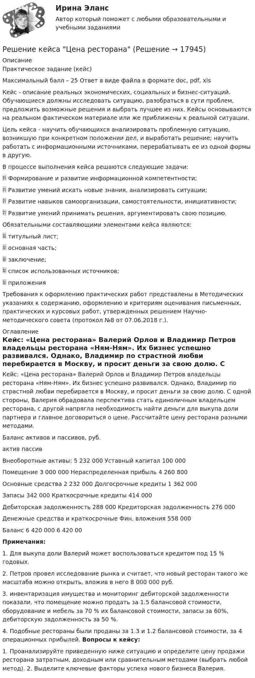     
          Описание
          Практическое задание (кейс) Максимальный балл – 25 Ответ в виде файла в формате doc, pdf, xls 		Кейс - описание реальных экономических, социальных и бизнес-ситуаций. Обучающиеся должны исследовать ситуацию, разобраться в сути проблем, предложить возможные решения и выбрать лучшее из них. Кейсы основываются на реальном фактическом материале или же приближены к реальной ситуации.		Цель кейса - научить обучающихся анализировать проблемную ситуацию, возникшую при конкретном положении дел, и выработать решение; научить работать с информационными источниками, перерабатывать ее из одной формы в другую. 	В процессе выполнения кейса решаются следующие задачи:  Формирование и развитие информационной компетентности;  Развитие умений искать новые знания, анализировать ситуации;  Развитие навыков самоорганизации, самостоятельности, инициативности; Развитие умений принимать решения, аргументировать свою позицию.Обязательными составляющими элементами кейса являются:  титульный лист;  основная часть;  заключение;  список использованных источников;  приложения Требования к оформлению практических работ представлены в Методических указаниях к содержанию, оформлению и критериям оценивания письменных, практических и курсовых работ, утвержденных решением Научно-методического совета (протокол №8 от 07.06.2018 г.).  
          Оглавление
          Кейс: «Цена ресторана» Валерий Орлов и Владимир Петров владельцы ресторана «Ням-Ням». Их бизнес успешно развивался. Однако, Владимир по страстной любви перебирается в Москву, и просит деньги за свою долю. С одной стороны, Валерия обрадовала перспектива стать единоличным владельцем ресторана, с другой напрягла необходимость найти деньги для выкупа доли партнера и главное договориться о цене. Рассчитайте цену ресторана разными методами.Баланс активов и пассивов, руб. актив пассив Внеоборотные активы: 5 232 000 Уставный капитал 100 000 Помещение  3 000 000                                         Нераспределенная прибыль 4 260 800 Основные средства  2 232 000                                    Долгосрочные кредиты 1 362 000 Запасы 342 000                                             Краткосрочные кредиты 414 000Дебиторская задолженность 288 000            Кредиторская задолженность 276 000 Денежные средства и краткосрочные Фин. вложения 558 000 Баланс 6 420 000        6 420 00Примечания: 1. Для выкупа доли Валерий может воспользоваться кредитом под 15 % годовых. 2. Петров провел исследование рынка и считает, что новый ресторан такого же масштаба можно открыть, вложив в него 8 000 000 руб. 3. инвентаризация имущества и мониторинг дебиторской задолженности показали, что помещение можно продать за 1.5 балансовой стоимости, оборудование и мебель за 70 % их балансовой стоимости, запасы за 60%, дебиторскую задолженность за 50 %. 4. Подобные рестораны были проданы за 1.3 и 1.2 балансовой стоимости, за 4 операционных прибылей. Вопросы к кейсу: 1. Проанализируйте приведенную ниже ситуацию и определите цену продажи ресторана затратным, доходным или сравнительным методами (выбрать любой метод). 2. Выделите ключевые факторы успеха нового бизнеса Валерия.  
            
            
            Решение интегралов Решение кейса Цена ресторанаРешение контрольной работыРешение контрольной работы №1Решение контрольной работы для варианта №2. Текст заданий и пример решения представлены в демо-файлах. Оглавление 1. Вычисление пределов 3 2. Вычисление производной в заданной точке 4 3. Вычисление интегралов 5Решение контрольной работы по гражданскому праву для студентов заочной формы обученияРешение контрольной работы по дисциплине «Менеджмент и маркетинг в информационных технологиях» Решение задач по уголовному профилю Решение задач по уголовному профилю синергияРешение задач по Экономике предприятияРешение задач по экономическим предметамРешение задач синергиярешение задач синергия уголовный профильРешение задач уголовный профиль синергия