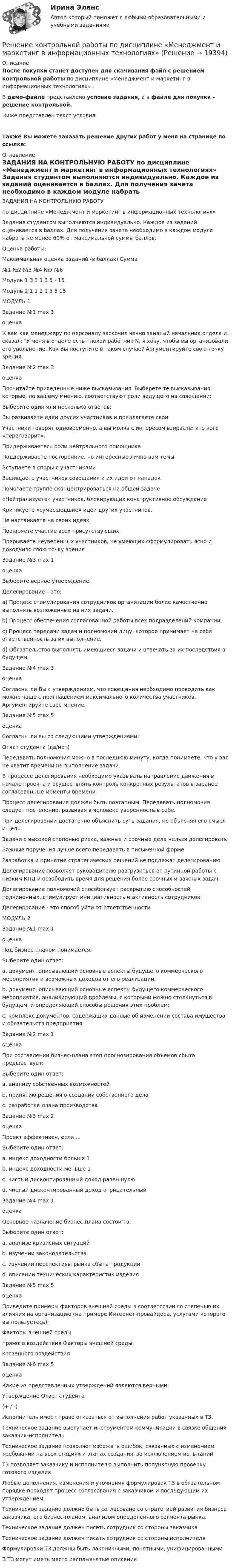     
          Описание
          После покупки станет доступен для скачивания файл с решением контрольной работы по дисциплине «Менеджмент и маркетинг в информационных технологиях» .В демо-файле представлено условие задания, а в файле для покупки - решение контрольной.Ниже представлен текст условия.Также Вы можете заказать решение других работ у меня на странице по ссылке: 
          Оглавление
          ЗАДАНИЯ НА КОНТРОЛЬНУЮ РАБОТУ по дисциплине «Менеджмент и маркетинг в информационных технологиях» Задания студентом выполняются индивидуально. Каждое из заданий оценивается в баллах. Для получения зачета необходимо в каждом модуле набрать не менее 60% от максимальной суммы баллов. Оценка работы:           Максимальная оценка заданий (в баллах)           Сумма           №1     №2     №3     №4     №5     №6     Модуль 1      3         3         1         3         5         -          15Модуль 2      1         1         2         1         5         5         15 МОДУЛЬ 1Задание №1  max    3           оценка            К вам как менеджеру по персоналу заскочил вечно занятый начальник отдела и сказал: У меня в отделе есть плохой работник N, я хочу, чтобы вы организовали его увольнение. Как Вы поступите в таком случае? Аргументируйте свою точку зрения. Задание №2  max    3           оценка            Прочитайте приведенные ниже высказывания. Выберете те высказывания, которые, по вашему мнению, соответствуют роли ведущего на совещании:       Выберите один или несколько ответов: Вы развиваете идеи других участников и предлагаете свои Участники говорят одновременно, а вы молча с интересом взираете: кто кого «переговорит». Придерживаетесь роли нейтрального помощника Поддерживаете посторонние, но интересные лично вам темы Вступаете в споры с участниками Защищаете участников совещания и их идеи от нападок Помогаете группе сконцентрироваться на общей задаче «Нейтрализуете» участников, блокирующих конструктивное обсуждение Критикуете «сумасшедшие» идеи других участников. Не настаиваете на своих идеях Поощряете участие всех присутствующих Прерываете неуверенных участников, не умеющих сформулировать ясно и доходчиво свою точку зренияЗадание №3  max    1           оценка           Выберите верное утверждение. Делегирование – это:a)        Процесс стимулирования сотрудников организации более качественно выполнять возложенные на них задачи,b)        Процесс обеспечения согласованной работы всех подразделений компании, c)        Процесс передачи задач и полномочий лицу, которое принимает на себя ответственность за их выполнение,d)       Обязательство выполнять имеющиеся задачи и отвечать за их последствия в будущем.  Задание №4  max    3           оценка            Согласны ли Вы с утверждением, что совещания необходимо проводить как можно чаще с приглашением максимального количества участников. Аргументируйте свое мнение.  Задание №5  max    5           оценка            Согласны ли вы со следующими утверждениями:            Ответ студента (да/нет)Передавать полномочия можно в последнюю минуту, когда понимаете, что у вас не хватит времени на выполнение задачи. В процессе делегирования необходимо указывать направление движения в начале проекта и осуществлять контроль конкретных результатов в заранее согласованные моменты времени.     Процесс делегирования должен быть поэтапным. Передавать полномочия следует постепенно, развивая в человеке уверенность в себе.        При делегировании достаточно объяснить суть задания, не объясняя его смысл и цель.   Задачи с высокой степенью риска, важные и срочные дела нельзя делегировать    Важные поручения лучше всего передавать в письменной форме     Разработка и принятие стратегических решений не подлежат делегированию       Делегирование позволяет руководителю разгрузиться от рутинной работы с низким КПД и освободить время для решения более срочных и важных задач.      Делегирование полномочий способствует раскрытию способностей подчиненных, стимулирует инициативность и активность сотрудников.     Делегирование - это способ уйти от ответственности    МОДУЛЬ 2Задание №1  max    1           оценка            Под бизнес-планом понимается: Выберите один ответ: a. документ, описывающий основные аспекты будущего коммерческого мероприятия и возможных доходов от его реализации. b. документ, описывающий основные аспекты будущего коммерческого мероприятия, анализирующий проблемы, с которыми можно столкнуться в будущем, и определяющий способы решения этих проблем; c. комплекс документов, содержащих данные об изменении состава имущества и обязательств предприятия; Задание №2  max    1           оценка            При составлении бизнес-плана этап прогнозирования объемов сбыта предшествует: Выберите один ответ: a. анализу собственных возможностей b. принятию решения о создании собственного дела c. разработке плана производства Задание №3  max    2           оценка            Проект эффективен, если ... Выберите один ответ: a. индекс доходности больше 1 b. индекс доходности меньше 1 c. чистый дисконтированный доход равен нулю d. чистый дисконтированный доход отрицательный Задание №4  max    1           оценка            Основное назначение бизнес-плана состоит в: Выберите один ответ: a. анализе кризисных ситуаций b. изучении законодательства c. изучении перспективы рынка сбыта продукции d. описании технических характеристик изделия Задание №5  max    5           оценка           Приведите примеры факторов внешней среды в соответствии со степенью их влияния на организацию (на примере Интернет-провайдера, услугами которого вы пользуетесь): Факторы внешней среды прямого воздействия         Факторы внешней среды косвенного воздействия   Задание №6  max    5           оценка            Какие из представленных утверждений являются верными: Утверждение Ответ студента(+ / -)Исполнитель имеет право отказаться от выполнения работ указанных в ТЗ.           Техническое задание выступает инструментом коммуникации в связке общения заказчик-исполнитель           Техническое задание позволяет избежать ошибок, связанных с изменением требований на всех стадиях и этапах создания, за исключением испытаний    ТЗ позволяет заказчику и исполнителю выполнить попунктную проверку готового изделия      Любые дополнения, изменения и уточнения формулировок ТЗ в обязательном порядке проходят процесс согласования с заказчиком и последующим их утверждением.          Техническое задание должно быть согласовано со стратегией развития бизнеса заказчика, его бизнес-планом, анализом определенного сегмента рынка.       Техническое задание должен писать сотрудник со стороны заказчика         Техническое задание должен писать сотрудник со стороны исполнителя    Формулировки ТЗ должны быть лаконичными, понятными, унифицированными В ТЗ могут иметь место расплывчатые описания            
            
            
            Решение контрольной работы по гражданскому праву для студентов заочной формы обученияРешение контрольной работы по дисциплине «Менеджмент и маркетинг в информационных технологиях» Решение контрольной работы по институциональной экономикеРешение контрольной работы по криминалистикеРешение контрольной работы по криминалистике Решение контрольной работы по праву интеллектуальной собсвтенностиРешение контрольной работы по судебному производству. Росдистант.решение задач синергия уголовный профильРешение задач уголовный профиль синергияРешение задач. Химия. С подробным описанием.Решение интегралов Решение кейса Цена ресторанаРешение контрольной работыРешение контрольной работы №1