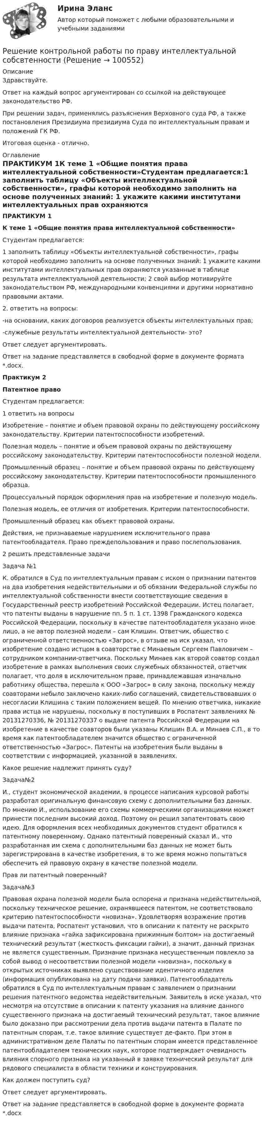     
            Описание
            Здравствуйте.Ответ на каждый вопрос аргументирован со ссылкой на действующее законодательство РФ.При решении задач, применялись разъяснения Верховного суда РФ, а также постановления Президиума президиума Суда по интеллектуальным правам и положений ГК РФ.Итоговая оценка - отлично. 
            Оглавление
            ПРАКТИКУМ 1К теме 1 «Общие понятия права интеллектуальной собственности»Студентам предлагается:1 заполнить таблицу «Объекты интеллектуальной собственности», графы которой необходимо заполнить на основе полученных знаний: 1 укажите какими институтами интеллектуальных прав охраняются указанные в таблице результата интеллектуальной деятельности; 2 свой выбор мотивируйте законодательством РФ, международными конвенциями и другими нормативно правовыми актами.2. ответить на вопросы:-на основании, каких договоров реализуется объекты интеллектуальных прав;-служебные результаты интеллектуальной деятельности- это?Ответ следует аргументировать.Ответ на задание представляется в свободной форме в документе формата *.docx.Практикум 2Патентное правоСтудентам предлагается:1 ответить на вопросыИзобретение – понятие и объем правовой охраны по действующему российскому законодательству. Критерии патентоспособности изобретений.Полезная модель – понятие и объем правовой охраны по действующему российскому законодательству. Критерии патентоспособности полезной модели.Промышленный образец – понятие и объем правовой охраны по действующему российскому законодательству. Критерии патентоспособности промышленного образца.Процессуальный порядок оформления прав на изобретение и полезную модель.Полезная модель, ее отличия от изобретения. Критерии патентоспособности.Промышленный образец как объект правовой охраны.Действия, не признаваемые нарушением исключительного права патентообладателя. Право преждепользования и право послепользования.2 решить представленные задачиЗадача №1К. обратился в Суд по интеллектуальным правам с иском о признании патентов на два изобретения недействительными и об обязании Федеральной службы по интеллектуальной собственности внести соответствующие сведения в Государственный реестр изобретений Российской Федерации. Истец полагает, что патенты выданы в нарушение пп. 5 п. 1 ст. 1398 Гражданского кодекса Российской Федерации, поскольку в качестве патентообладателя указано иное лицо, а не автор полезной модели – сам Клишин. Ответчик, общество с ограниченной ответственностью «Загрос», в отзыве на иск указал, что изобретение создано истцом в соавторстве с Минаевым Сергеем Павловичем – сотрудником компании-ответчика. Поскольку Минаев как второй соавтор создал изобретение в рамках выполнения своих служебных обязанностей, ответчик полагает, что доля в исключительном праве, принадлежавшая изначально работнику общества, перешла к ООО «Загрос» в силу закона, поскольку между соавторами небыло заключено каких-либо соглашений, свидетельствовавших о несогласии Клишина с таким положением вещей. По мнению ответчика, никакие права истца не нарушены, поскольку в поступивших в Роспатент заявлениях № 20131270336, № 20131270337 о выдаче патента Российской Федерации на изобретение в качестве соавторов были указаны Клишин В.А. и Минаев С.П., в то время как патентообладателем значится общество с ограниченной ответственностью «Загрос». Патенты на изобретения были выданы в соответствии с информацией, указанной в заявлениях.Какое решение надлежит принять суду?Задача№2И., студент экономической академии, в процессе написания курсовой работы разработал оригинальную финансовую схему с дополнительными баз данных. По мнению И., использование его схемы коммерческими организациями может принести последним высокий доход. Поэтому он решил запатентовать свою идею. Для оформления всех необходимых документов студент обратился к патентному поверенному. Однако патентный поверенный сказал И., что разработанная им схема с дополнительными баз данных не может быть зарегистрирована в качестве изобретения, в то же время можно попытаться обеспечить ей правовую охрану в качестве полезной модели.Прав ли патентный поверенный?Задача№3Правовая охрана полезной модели была оспорена и признана недействительной, поскольку техническое решение, охранявшееся патентом, не соответствовало критерию патентоспособности «новизна». Удовлетворяя возражение против выдачи патента, Роспатент установил, что в описании к патенту не раскрыто влияние признака «гайка зафиксирована прижимным болтом» на достигаемый технический результат (жесткость фиксации гайки), а значит, данный признак не является существенным. Признание признака несущественным повлекло за собой вывод о несоответствии полезной модели «новизна», поскольку в открытых источниках выявлено существование идентичного изделия (информация опубликована на дату подачи заявки). Патентообладатель обратился в Суд по интеллектуальным правам с заявлением о признании решения патентного ведомства недействительным. Заявитель в иске указал, что несмотря на отсутствие в описании к патенту указания на влияние данного существенного признака на достигаемый технический результат, такое влияние было доказано при рассмотрении дела против выдачи патента в Палате по патентным спорам, т.е. такое влияние существует де-факто. При этом в административном деле Палаты по патентным спорам имеется представленное патентообладателем технических наук, которое подтверждает очевидность влияния спорного признака на указанный в заявке технический результат для рядового специалиста в области техники и конструирования.Как должен поступить суд?Ответ следует аргументировать.Ответ на задание представляется в свободной форме в документе формата *.docx  
            
            
            Решение контрольной работы по криминалистике Решение контрольной работы по праву интеллектуальной собсвтенностиРешение контрольной работы по судебному производству. Росдистант.Решение контрольной работы по трудовому правуРешение контрольной работы по Уголовному праву. Вариант 13.Решение контрольной работы по уголовному праву (НГУЭУ)Решение контрольных работ по дисциплине «Конституционное право»Решение кейса Цена ресторанаРешение контрольной работыРешение контрольной работы №1Решение контрольной работы для варианта №2. Текст заданий и пример решения представлены в демо-файлах. Оглавление 1. Вычисление пределов 3 2. Вычисление производной в заданной точке 4 3. Вычисление интегралов 5Решение контрольной работы по гражданскому праву для студентов заочной формы обученияРешение контрольной работы по дисциплине «Менеджмент и маркетинг в информационных технологиях» Решение контрольной работы по институциональной экономике