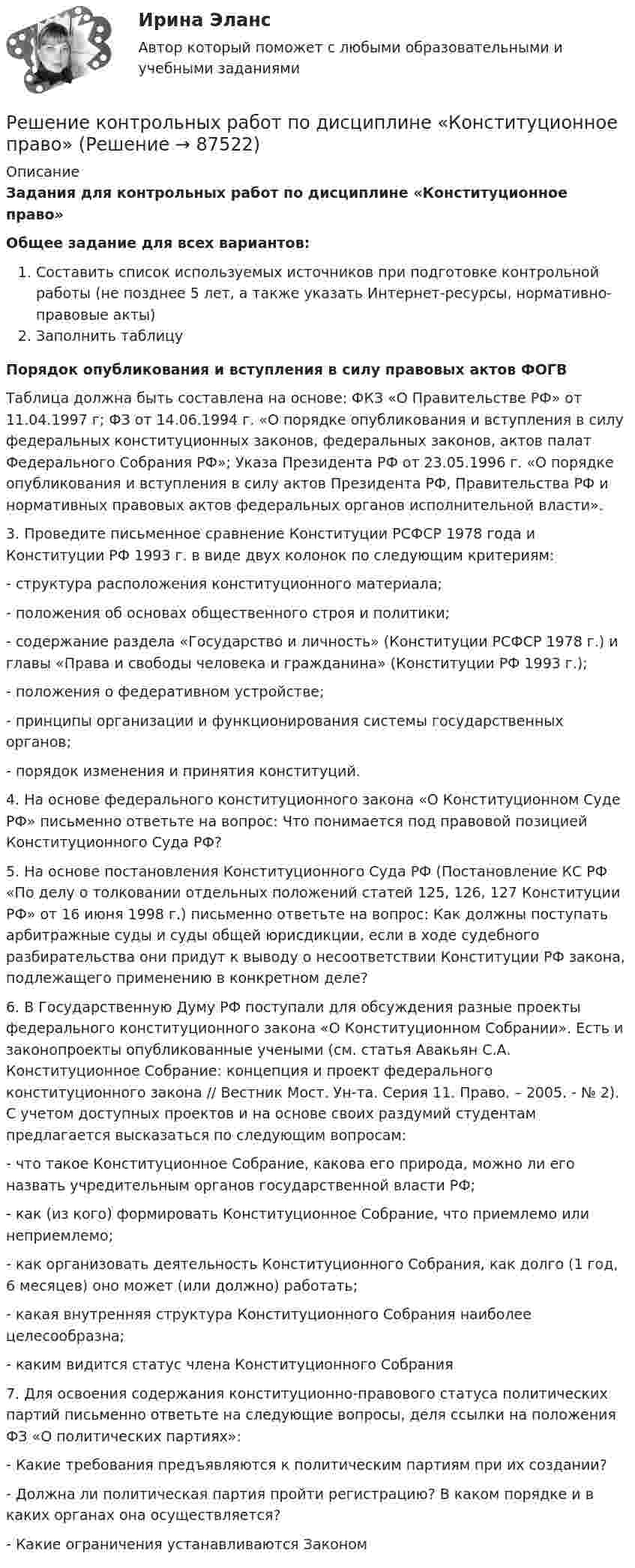     
            Описание
            Задания для контрольных работ по дисциплине «Конституционное право»Общее задание для всех вариантов:Составить список используемых источников при подготовке контрольной работы (не позднее 5 лет, а также указать Интернет-ресурсы, нормативно-правовые акты)Заполнить таблицуПорядок опубликования и вступления в силу правовых актов ФОГВ	Таблица должна быть составлена на основе: ФКЗ «О Правительстве РФ» от 11.04.1997 г; ФЗ от 14.06.1994 г. «О порядке опубликования и вступления в силу федеральных конституционных законов, федеральных законов, актов палат Федерального Собрания РФ»; Указа Президента РФ от 23.05.1996 г. «О порядке опубликования и вступления в силу актов Президента РФ, Правительства РФ и нормативных правовых актов федеральных органов исполнительной власти».	3. Проведите письменное сравнение Конституции  РСФСР 1978 года и Конституции РФ 1993 г. в виде двух колонок по следующим критериям:- структура расположения конституционного материала;-  положения об основах общественного строя и политики;- содержание раздела «Государство и личность» (Конституции РСФСР 1978 г.) и главы «Права и свободы человека и гражданина» (Конституции РФ 1993 г.);- положения о федеративном устройстве; - принципы организации и функционирования системы государственных органов;- порядок изменения и принятия конституций.4. На основе федерального конституционного закона «О Конституционном Суде РФ» письменно ответьте на вопрос: Что понимается под правовой позицией Конституционного Суда РФ?5. На основе постановления Конституционного Суда РФ (Постановление КС РФ «По делу о толковании отдельных положений статей 125, 126, 127 Конституции РФ» от 16 июня 1998 г.) письменно ответьте на вопрос: Как должны поступать арбитражные суды и суды общей юрисдикции, если в ходе судебного разбирательства они придут к выводу о несоответствии Конституции РФ закона, подлежащего применению в конкретном деле?6. В Государственную Думу РФ поступали для обсуждения разные проекты федерального конституционного закона «О Конституционном Собрании». Есть и законопроекты опубликованные учеными (см. статья Авакьян С.А. Конституционное Собрание: концепция и проект федерального конституционного закона // Вестник Мост. Ун-та. Серия 11. Право. – 2005. - № 2). С учетом доступных проектов и на основе своих раздумий студентам предлагается высказаться по следующим вопросам:- что такое Конституционное Собрание, какова его природа, можно ли его назвать учредительным органов государственной власти РФ;- как (из кого) формировать Конституционное Собрание, что приемлемо или неприемлемо;- как организовать деятельность Конституционного Собрания, как долго (1 год, 6 месяцев) оно может (или должно) работать;- какая внутренняя структура Конституционного Собрания наиболее целесообразна;- каким видится статус члена Конституционного Собрания7. Для освоения содержания конституционно-правового статуса политических партий письменно ответьте на следующие вопросы, деля ссылки на положения ФЗ «О политических партиях»:- Какие требования предъявляются к политическим партиям при их создании?- Должна ли политическая партия пройти регистрацию? В каком порядке и в каких органах она осуществляется?- Какие ограничения устанавливаются Законом    
            
            
            Решение контрольной работы по уголовному праву (НГУЭУ)Решение контрольных работ по дисциплине «Конституционное право»Решением Арбитражного суда Свердловской области от 17 декабря индивидуальному предпринимателю Кошкину отказано в удовлетворении требования об отмене постановления налогового органа о наложении на него штрафа за розничную торговлюРешением Арбитражного суда Свердловской области от 17 декабря индивидуальному предпринимателю Кошкину отказано в удовлетворении требования об отмене постановления налогового органа о наложении на него штрафа за розничную торговлю без применения Решение / Менеджмент в профессиональной деятельности / Составьте «портрет» современного менеджера Проанализируйте мужской и женский стиль руководства: характеристика и особенности Раскройте современные виды и структуры управления на предприятияхРешением районного суда было удовлетворено заявление супругов Фроловых об усыновлении несовершеннолетнего Саши Петрова. После вступления решения в законную силу суд направил выписку из него в орган ЗАГСа для государственной регистрации усыновления.Решением Совета муниципального образования «О бюджете муниципального образования Город А на 2022 год» утвержден бюджет муниципального образования «город А» на 2022 г. по расходам в сумме 540 000 тыс. руб., в том числе объем текущих расходов в суммеРешение контрольной работы по дисциплине «Менеджмент и маркетинг в информационных технологиях» Решение контрольной работы по институциональной экономикеРешение контрольной работы по криминалистикеРешение контрольной работы по криминалистике Решение контрольной работы по праву интеллектуальной собсвтенностиРешение контрольной работы по судебному производству. Росдистант.Решение контрольной работы по трудовому праву