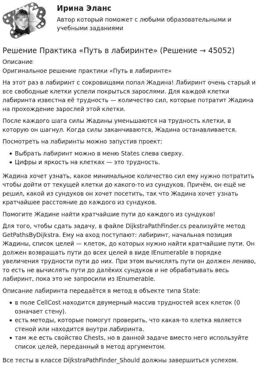      
            Описание
            Оригинальное решение практики «Путь в лабиринте»На этот раз в лабиринт с сокровищами попал Жадина! Лабиринт очень старый и все свободные клетки успели покрыться зарослями. Для каждой клетки лабиринта известна её трудность — количество сил, которые потратит Жадина на прохождение зарослей этой клетки.После каждого шага силы Жадины уменьшаются на трудность клетки, в которую он шагнул. Когда силы заканчиваются, Жадина останавливается.Посмотреть на лабиринты можно запустив проект:Выбрать лабиринт можно в меню States слева сверху.Цифры и яркость на клетках — это трудность.Жадина хочет узнать, какое минимальное количество сил ему нужно потратить чтобы дойти от текущей клетки до какого-то из сундуков. Причём, он ещё не решил, какой из сундуков он хочет посетить, так что Жадина хочет узнать кратчайшее расстояние до каждого из сундуков.Помогите Жадине найти кратчайшие пути до каждого из сундуков!Для того, чтобы сдать задачу, в файле DijkstraPathFinder.cs реализуйте метод GetPathsByDijkstra. Ему на вход поступают: лабиринт, начальная позиция Жадины, список целей — клеток, до которых нужно найти кратчайшие пути. Он должен возвращать пути до всех целей в виде IEnumerable в порядке увеличения трудности пути до них. При этом вычислять пути он должен лениво, то есть не вычислять пути до далёких сундуков и не обрабатывать весь лабиринт, пока это не запросили из IEnumerable.Описание лабиринта передаётся в метод в объекте типа State:в поле CellCost находится двумерный массив трудностей всех клеток (0 означает стену).есть методы, которые помогут проверить, что какая-то клетка является стеной или находится внутри лабиринта.там же есть свойство Chests, но в данной задаче вместо него используйте список целей, переданный в метод аргументом.Все тесты в классе DijkstraPathFinder_Should должны завершиться успехом.  
            
            
            Решение Практика «Оптимальный маршрут» Ulearn.meРешение Практика «Путь в лабиринте»Решение практических заданий по Судебной риторикеРешение практических задач. 1.Определить характер каждой ошибки. Исправить ошибки и классифицировать их в соответствии с образцом.  Автор перекликается с рассуждением президента, они сливаются друг с другом.  В словах автора тонкой линией РЕШЕНИЕ  ПРАКТИЧЕСКИХ  (СИТУАЦИОННЫХ)  ЗАДАЧ ПО ДИСЦИПЛИНЕ Психология управленияРешение ситуацийРешение ситуаций. Ситуация 1 ОАО «Сибторг» – крупное промышленное предприятие, созданное в 1995 году. На предприятии имеется ряд функциональных подразделений, в том числе планово-экономический отдел, в котором работаю специалисты с большим стажемРешением Советского районного суда г Нижний Новгород от 15 января 2019 г. вступившим в законную силу 16 февраля 2019 г. в удовлетворении иска Сергеева к Николаеву и Иванову о переводе прав и обязанностей Решением суда М.И.Сушкову лишили родительских прав в отношении ее восьмилетней дочери Нины. Основанием для лишения родительских прав было злоупотребление матерью спиртными напитками и уклонение от выполнения родительских обязанностей. Решение неопределённых и несобственных интеграловРешение об эмиссии выпуска государственных ценных бумаг принимается … указанных ценных бумаг в соответствии с генеральными условиями эмиссии и обращения государственных ценных бумаг, а также с условиями эмиссии и обращения государственных ценныхРешение о бюджете подлежит официальному опубликованию не позднее ... после его подписания в установленном порядкеРешение о конкретных кандидатах на сокращение из числа работников структурного подразделения крупной организации принимает ...Решение о реализации проекта принимается органами государственной власти, органом местного самоуправления при наличии положительного заключения уполномоченного органа в срок, не превышающий ... со дня получения положительного заключения