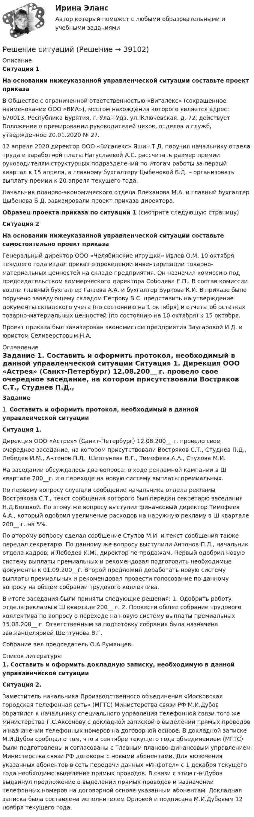      
          Описание
          Ситуация 1  На основании нижеуказанной управленческой ситуации составьте проект приказа           В Обществе с ограниченной ответственностью «Вигалекс» (сокращенное наименование ООО «ВИА»), местом нахождения которого является адрес: 670013, Республика Бурятия, г. Улан-Удэ, ул. Ключевская, д. 72, действует Положение о премировании руководителей цехов, отделов и служб, утвержденное 20.01.2020 № 27.           12 апреля 2020 директор ООО «Вигалекс» Яшин Т.Д. поручил начальнику отдела труда и заработной платы Нагуслаевой А.С. рассчитать размер премии руководителям структурных подразделений по итогам работы за первый квартал к 15 апреля, а главному бухгалтеру Цыбеновой Б.Д. – организовать выплату премии к 20 апреля текущего года.           Начальник планово-экономического отдела Плеханова М.А. и главный бухгалтер Цыбенова Б.Д.  завизировали проект приказа директора. Образец проекта приказа по ситуации 1 (смотрите следующую страницу) Ситуация 2  На основании нижеуказанной управленческой ситуации составьте самостоятельно проект приказа 	Генеральный директор ООО «Челябинские игрушки» Ивлев О.М. 10 октября текущего года издал приказ о проведении инвентаризации товарно-материальных ценностей на складе предприятия. Он назначил комиссию под председательством коммерческого директора Соболева Е.П.. В состав комиссии вошли главный бухгалтер Гашева А.А. и бухгалтер Буркова К.И. В приказе было поручено заведующему складом Петрову В.С. представить на утверждение документы складского учета (по состоянию на 1 октября) и отчеты об остатках товарно-материальных ценностей (по состоянию на 10 октября) к 15 октября.	Проект приказа был завизирован экономистом предприятия Заугаровой И.Д. и юристом Селиверстовым Н.А. 
          Оглавление
           Задание 	 	1.                 Составить и оформить протокол, необходимый в данной управленческой ситуации	Ситуация 1.	Дирекция ООО «Астрея» (Санкт-Петербург) 12.08.200__ г. провело свое очередное заседание, на котором присутствовали Востряков С.Т., Студнев П.Д., Лебедев И.М., Антонов П.Л., Шептунова В.Г., Тимофеев А.А., Стулова М.И.	На заседании обсуждалось два вопроса: о ходе рекламной кампании в Ш квартале 200__г. и о переходе на новую систему выплаты премиальных.	По первому вопросу слушали сообщение начальника отдела рекламы Вострякова С.Т., текст сообщения которого был передан секретарю заседания Н.Д.Беловой. По этому же вопросу выступил финансовый директор Тимофеев А.А., который одобрил увеличение расходов на наружную рекламу в Ш квартале 200__ г. на 5%. 	По второму вопросу сделал сообщение Стулов М.И. и текст сообщения также передал секретарю. По данному же вопросу выступили Антонов П.Л., начальник отдела кадров, и Лебедев И.М., директор по продажам. Первый одобрил новую систему выплаты премиальных и рекомендовал подготовить необходимые документы к 01.09.200__г.   Второй предложил доработать новую систему выплаты премиальных и рекомендовал провести голосование по данному вопросу на общем собрании трудового коллектива.	В итоге заседания были приняты следующие решения: 1. Одобрить работу отдела рекламы в Ш квартале 200__ г. 2. Провести общее собрание трудового коллектива по вопросу о переходе на новую систему выплаты премиальных 15.08.200__ г. Ответственным за подготовку собрания была назначена зав.канцелярией Шептунова В.Г.	Собрание вел председатель О.А.Румянцев. 
          Список литературы
          	1.                 Составить и оформить докладную записку, необходимую в данной управленческой ситуации	Ситуация 2. 	Заместитель начальника Производственного объединения «Московская городская телефонная сеть» (МГТС) Министерства связи РФ М.И.Дубов обратился к начальнику специального управления телефонной связи того же министерства Г.С.Аксенову с докладной запиской о выделении прямых проводов и назначении телефонных номеров на договорной основе. В докладной записке М.И.Дубов сообщал о том, что в сентябре текущего года объединением (МГТС) были подготовлены и согласованы с Главным планово-финансовым управлением Министерства связи РФ договоры с новыми абонентами. Для включения указанных абонентов в сеть передачи данных «Инфотел» с 1 декабря текущего года необходимо выделение прямых проводов. В связи с этим г-н Дубов выдвинул предложение о выделении прямых проводов и назначении телефонных номеров на договорной основе указанным абонентам. Докладная записка была составлена исполнителем Орловой и подписана М.И.Дубовым 12 ноября текущего года.
            
            
            РЕШЕНИЕ  ПРАКТИЧЕСКИХ  (СИТУАЦИОННЫХ)  ЗАДАЧ ПО ДИСЦИПЛИНЕ Психология управленияРешение ситуацийРешение ситуаций. Ситуация 1 ОАО «Сибторг» – крупное промышленное предприятие, созданное в 1995 году. На предприятии имеется ряд функциональных подразделений, в том числе планово-экономический отдел, в котором работаю специалисты с большим стажемрешение ситуационных задачРешение суда или административного органа по конкретному делу, которому придается характер правила, нормы, – это …Решение теста по Уголовному праву.Решение  четыре задачи в экселеРешение о бюджете подлежит официальному опубликованию не позднее ... после его подписания в установленном порядкеРешение о конкретных кандидатах на сокращение из числа работников структурного подразделения крупной организации принимает ...Решение о реализации проекта принимается органами государственной власти, органом местного самоуправления при наличии положительного заключения уполномоченного органа в срок, не превышающий ... со дня получения положительного заключенияРешение Правительственной комиссии по вопросам оптимизации и повышения эффективности бюджетных расходов оформляется в форме ... Решение Практика «Оптимальный маршрут» Ulearn.meРешение Практика «Путь в лабиринте»Решение практических заданий по Судебной риторике