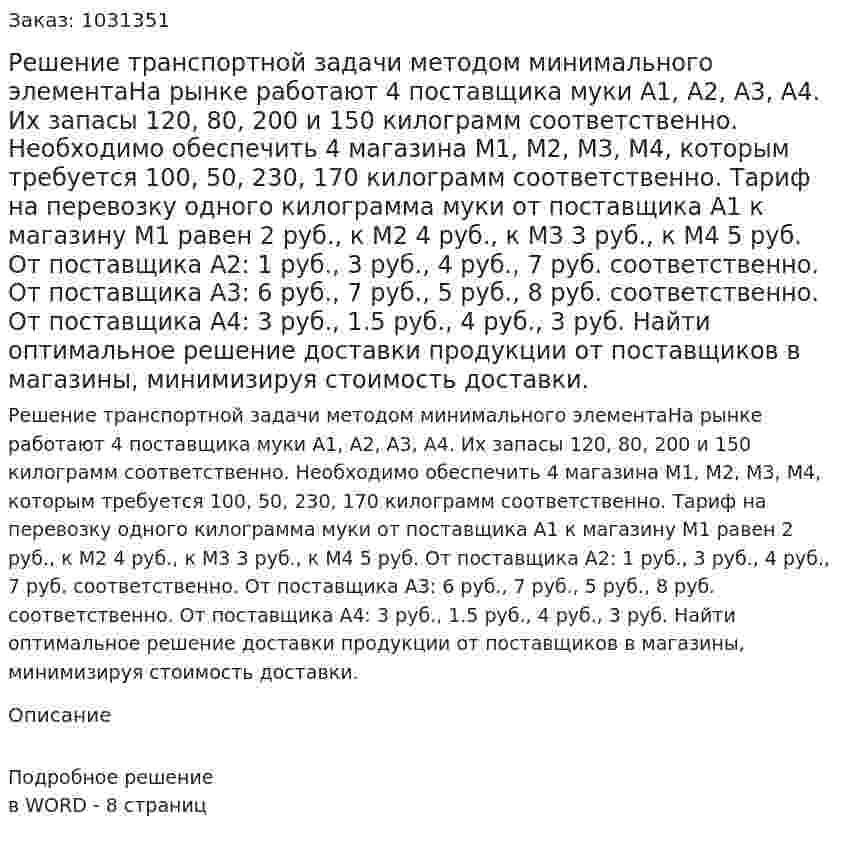 Решение транспортной задачи методом минимального элементаНа рынке работают 4 поставщика муки А1, А2, А3, А4. Их запасы 120, 80, 200 и 150 килограмм соответственно. Необходимо обеспечить 4 магазина М1, М2, М3, М4, которым требуется 100, 50, 230, 170 килограмм соответственно. Тариф на перевозку одного килограмма муки от поставщика А1 к магазину М1 равен 2 руб., к М2 4 руб., к М3 3 руб., к М4 5 руб. От поставщика А2: 1 руб., 3 руб., 4 руб., 7 руб. соответственно. От поставщика А3: 6 руб., 7 руб., 5 руб., 8 руб. соответственно. От поставщика А4: 3 руб., 1.5 руб., 4 руб., 3 руб. Найти оптимальное решение доставки продукции от поставщиков в магазины, минимизируя стоимость доставки. 