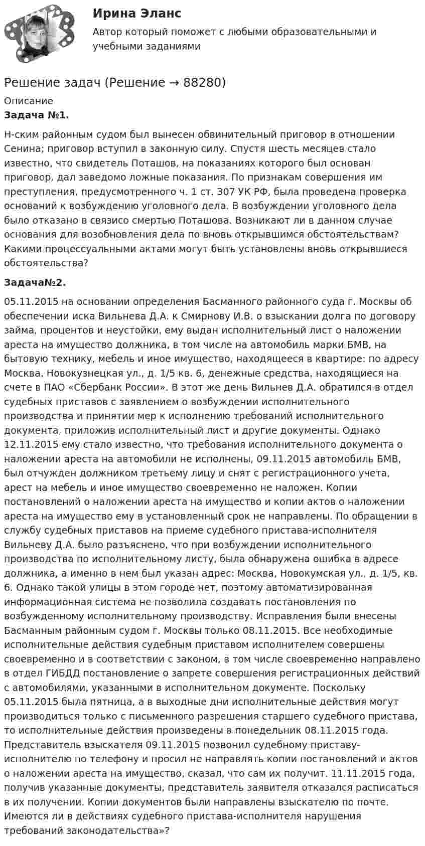      
            Описание
             Задача №1. 	Н-ским районным судом был вынесен обвинительный приговор в отношении Сенина; приговор вступил в законную силу. Спустя шесть месяцев стало известно, что свидетель Поташов, на показаниях которого был основан приговор, дал заведомо ложные показания. По признакам совершения им преступления, предусмотренного ч. 1 ст. 307 УК РФ, была проведена проверка оснований к возбуждению уголовного дела. В возбуждении уголовного дела было отказано в связисо смертью Поташова. Возникают ли в данном случае основания для возобновления дела по вновь открывшимся обстоятельствам? Какими процессуальными актами могут быть установлены вновь открывшиеся обстоятельства? Задача№2. 	05.11.2015 на основании определения Басманного районного суда г. Москвы об обеспечении иска Вильнева Д.А. к Смирнову И.В. о взыскании долга по договору займа, процентов и неустойки, ему выдан исполнительный лист о наложении ареста на имущество должника, в том числе на автомобиль марки БМВ, на бытовую технику, мебель и иное имущество, находящееся в квартире: по адресу Москва, Новокузнецкая ул., д. 1/5 кв. 6, денежные средства, находящиеся на счете в ПАО «Сбербанк России». В этот же день Вильнев Д.А. обратился в отдел судебных приставов с заявлением о возбуждении исполнительного производства и принятии мер к исполнению требований исполнительного документа, приложив исполнительный лист и другие документы. Однако 12.11.2015 ему стало известно, что требования исполнительного документа о наложении ареста на автомобили не исполнены, 09.11.2015 автомобиль БМВ, был отчужден должником третьему лицу и снят с регистрационного учета, арест на мебель и иное имущество своевременно не наложен. Копии постановлений о наложении ареста на имущество и копии актов о наложении ареста на имущество ему в установленный срок не направлены. По обращении в службу судебных приставов на приеме судебного пристава-исполнителя Вильневу Д.А. было разъяснено, что при возбуждении исполнительного производства по исполнительному листу, была обнаружена ошибка в адресе должника, а именно в нем был указан адрес: Москва, Новокумская ул., д. 1/5, кв. 6. Однако такой улицы в этом городе нет, поэтому автоматизированная информационная система не позволила создавать постановления по возбужденному исполнительному производству. Исправления были внесены Басманным районным судом г. Москвы только 08.11.2015. Все необходимые исполнительные действия судебным приставом исполнителем совершены своевременно и в соответствии с законом, в том числе своевременно направлено в отдел ГИБДД постановление о запрете совершения регистрационных действий с автомобилями, указанными в исполнительном документе. Поскольку 05.11.2015 была пятница, а в выходные дни исполнительные действия могут производиться только с письменного разрешения старшего судебного пристава, то исполнительные действия произведены в понедельник 08.11.2015 года. Представитель взыскателя 09.11.2015 позвонил судебному приставу-исполнителю по телефону и просил не направлять копии постановлений и актов о наложении ареста на имущество, сказал, что сам их получит. 11.11.2015 года, получив указанные документы, представитель заявителя отказался расписаться в их получении. Копии документов были направлены взыскателю по почте. Имеются ли в действиях судебного пристава-исполнителя нарушения требований законодательства»?   
            
            
            Решение задачРешение задачРешение задачРешение задачРешение задачРешение задачРешение задачрешение задачрешение задачрешение задачрешение задачрешение задачрешение задачрешение задач